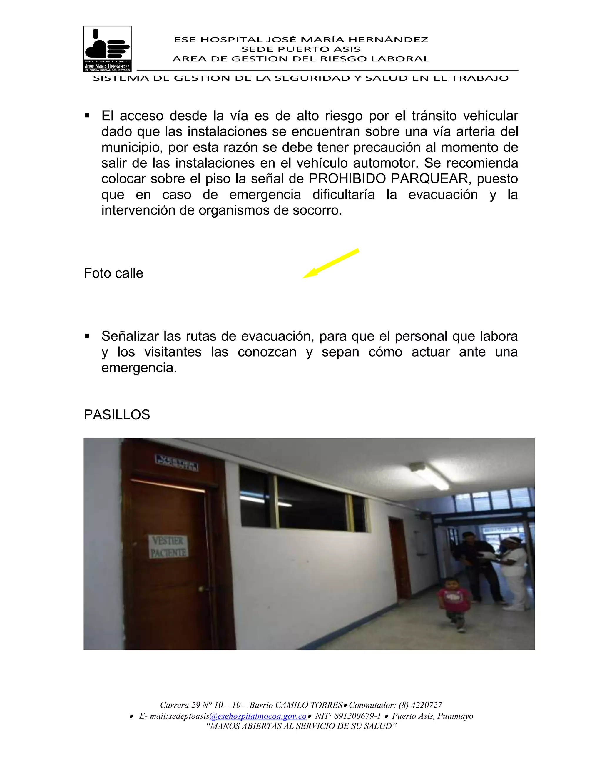 ESE HOSPITAL JOSÉ MARÍA HERNÁNDEZ
                           SEDE PUERTO ASIS
                  AREA DE GESTION DEL RIESGO LABORAL

 SISTEMA DE GESTION DE LA SEGURIDAD Y SALUD EN EL TRABAJO




 El acceso desde la vía es de alto riesgo por el tránsito vehicular
  dado que las instalaciones se encuentran sobre una vía arteria del
  municipio, por esta razón se debe tener precaución al momento de
  salir de las instalaciones en el vehículo automotor. Se recomienda
  colocar sobre el piso la señal de PROHIBIDO PARQUEAR, puesto
  que en caso de emergencia dificultaría la evacuación y la
  intervención de organismos de socorro.



Foto calle



 Señalizar las rutas de evacuación, para que el personal que labora
  y los visitantes las conozcan y sepan cómo actuar ante una
  emergencia.


PASILLOS




              Carrera 29 N° 10 – 10 – Barrio CAMILO TORRES Conmutador: (8) 4220727
        E- mail:sedeptoasis@esehospitalmocoa.gov.co NIT: 891200679-1  Puerto Asis, Putumayo
                          “MANOS ABIERTAS AL SERVICIO DE SU SALUD”
 