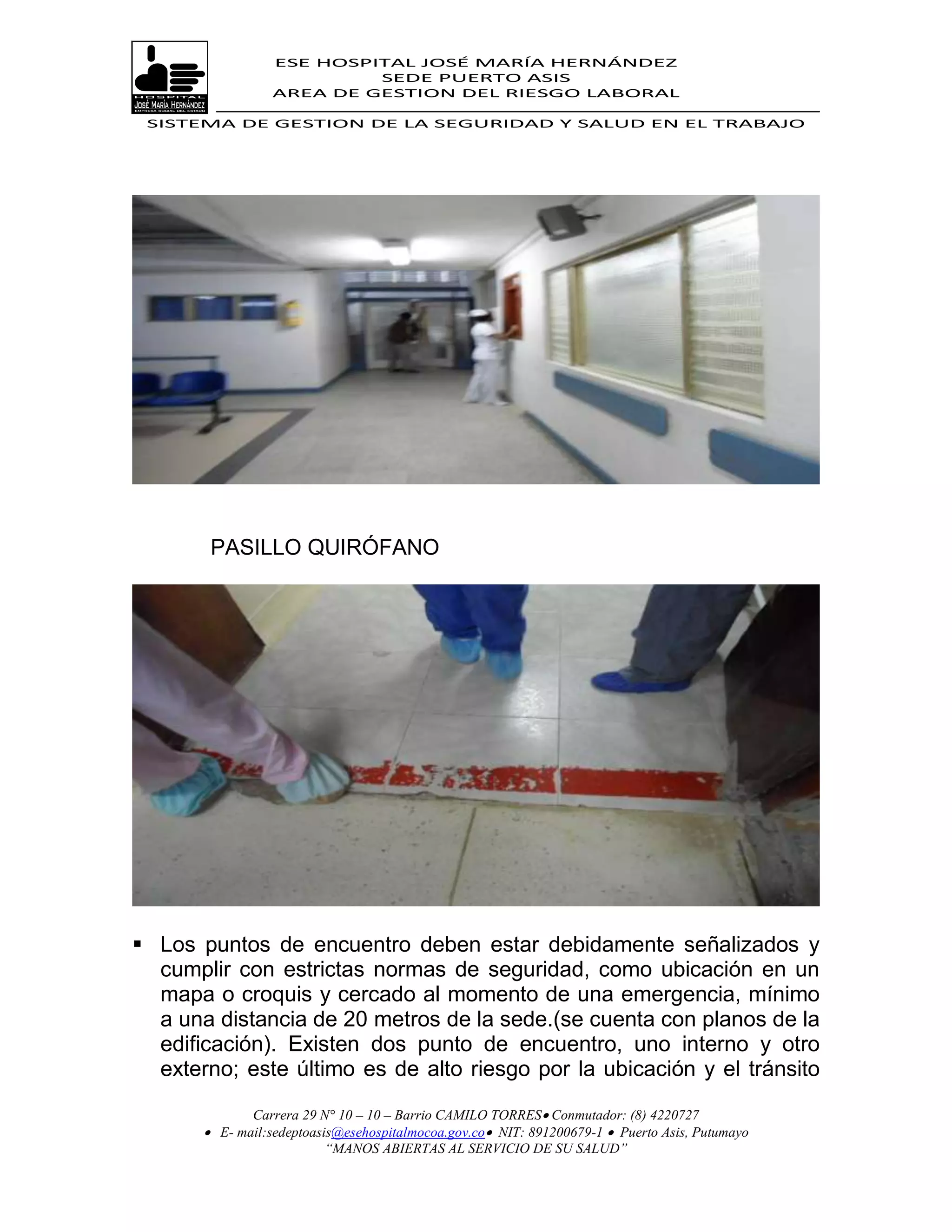 ESE HOSPITAL JOSÉ MARÍA HERNÁNDEZ
                           SEDE PUERTO ASIS
                  AREA DE GESTION DEL RIESGO LABORAL

 SISTEMA DE GESTION DE LA SEGURIDAD Y SALUD EN EL TRABAJO




        PASILLO QUIRÓFANO




 Los puntos de encuentro deben estar debidamente señalizados y
  cumplir con estrictas normas de seguridad, como ubicación en un
  mapa o croquis y cercado al momento de una emergencia, mínimo
  a una distancia de 20 metros de la sede.(se cuenta con planos de la
  edificación). Existen dos punto de encuentro, uno interno y otro
  externo; este último es de alto riesgo por la ubicación y el tránsito
              Carrera 29 N° 10 – 10 – Barrio CAMILO TORRES Conmutador: (8) 4220727
        E- mail:sedeptoasis@esehospitalmocoa.gov.co NIT: 891200679-1  Puerto Asis, Putumayo
                          “MANOS ABIERTAS AL SERVICIO DE SU SALUD”
 
