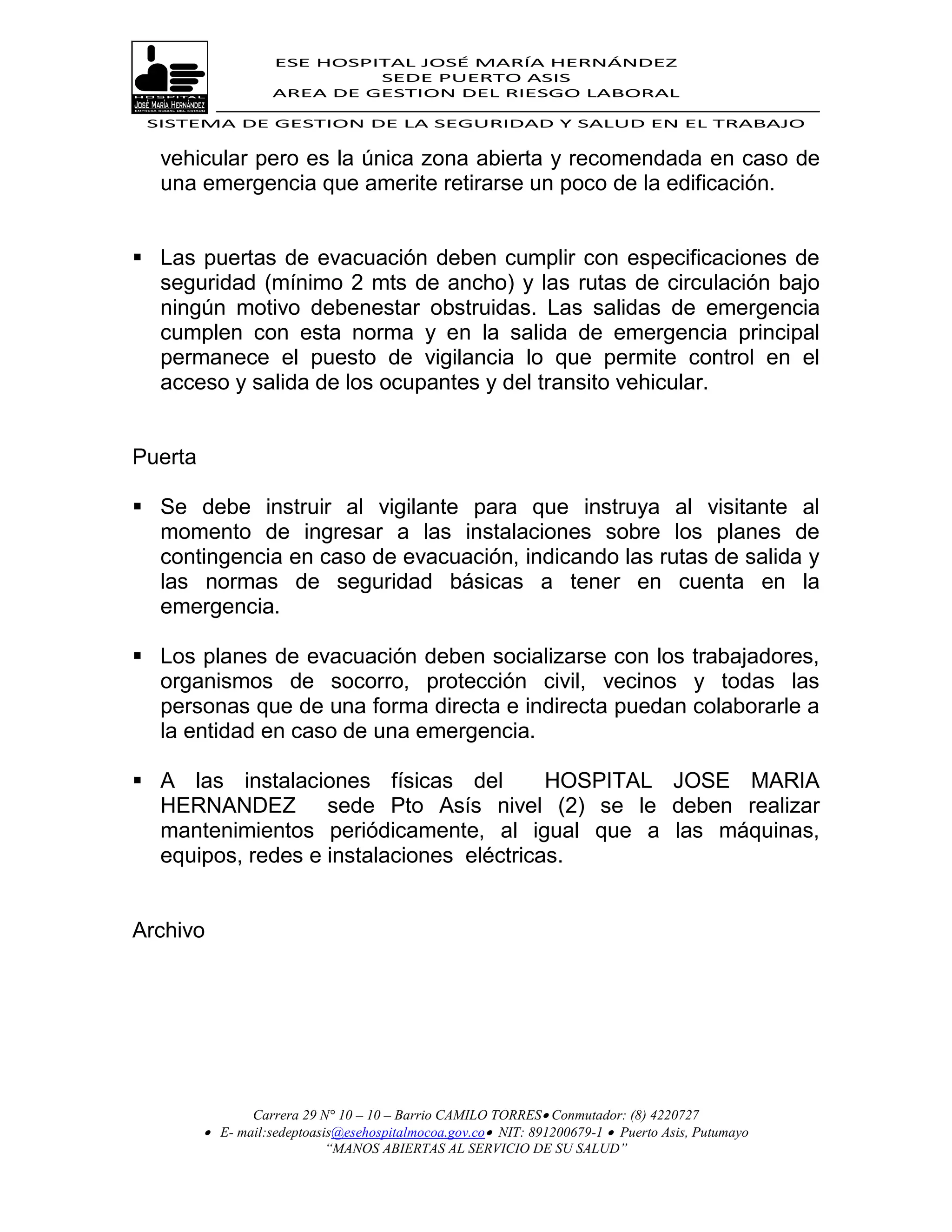 ESE HOSPITAL JOSÉ MARÍA HERNÁNDEZ
                             SEDE PUERTO ASIS
                    AREA DE GESTION DEL RIESGO LABORAL

 SISTEMA DE GESTION DE LA SEGURIDAD Y SALUD EN EL TRABAJO


  vehicular pero es la única zona abierta y recomendada en caso de
  una emergencia que amerite retirarse un poco de la edificación.


 Las puertas de evacuación deben cumplir con especificaciones de
  seguridad (mínimo 2 mts de ancho) y las rutas de circulación bajo
  ningún motivo debenestar obstruidas. Las salidas de emergencia
  cumplen con esta norma y en la salida de emergencia principal
  permanece el puesto de vigilancia lo que permite control en el
  acceso y salida de los ocupantes y del transito vehicular.


Puerta

 Se debe instruir al vigilante para que instruya al visitante al
  momento de ingresar a las instalaciones sobre los planes de
  contingencia en caso de evacuación, indicando las rutas de salida y
  las normas de seguridad básicas a tener en cuenta en la
  emergencia.

 Los planes de evacuación deben socializarse con los trabajadores,
  organismos de socorro, protección civil, vecinos y todas las
  personas que de una forma directa e indirecta puedan colaborarle a
  la entidad en caso de una emergencia.

 A las instalaciones físicas del         HOSPITAL JOSE MARIA
  HERNANDEZ sede Pto Asís nivel (2) se le deben realizar
  mantenimientos periódicamente, al igual que a las máquinas,
  equipos, redes e instalaciones eléctricas.


Archivo




                Carrera 29 N° 10 – 10 – Barrio CAMILO TORRES Conmutador: (8) 4220727
          E- mail:sedeptoasis@esehospitalmocoa.gov.co NIT: 891200679-1  Puerto Asis, Putumayo
                            “MANOS ABIERTAS AL SERVICIO DE SU SALUD”
 