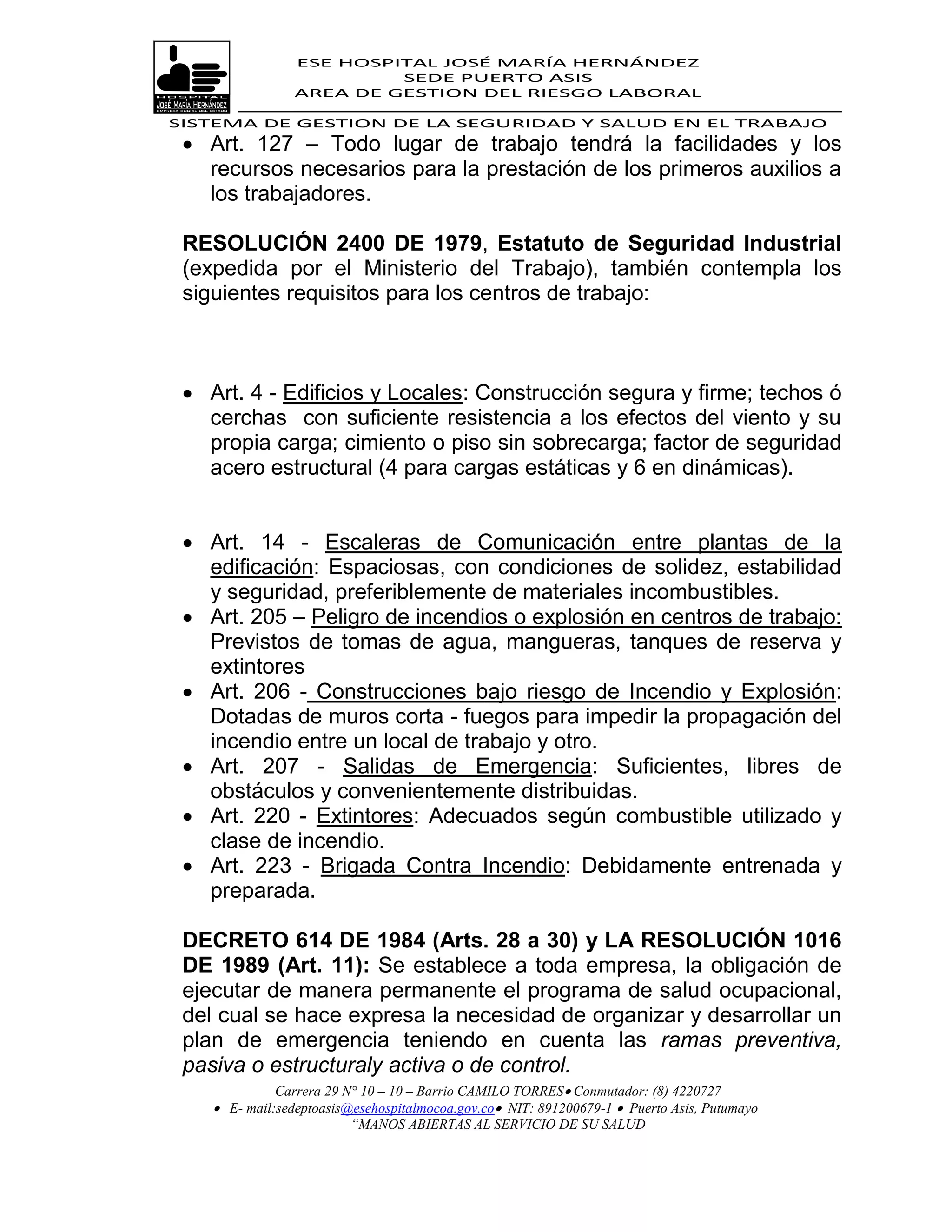 ESE HOSPITAL JOSÉ MARÍA HERNÁNDEZ
                          SEDE PUERTO ASIS
                 AREA DE GESTION DEL RIESGO LABORAL

SISTEMA DE GESTION DE LA SEGURIDAD Y SALUD EN EL TRABAJO
  Art. 127 – Todo lugar de trabajo tendrá la facilidades y los
   recursos necesarios para la prestación de los primeros auxilios a
   los trabajadores.

 RESOLUCIÓN 2400 DE 1979, Estatuto de Seguridad Industrial
 (expedida por el Ministerio del Trabajo), también contempla los
 siguientes requisitos para los centros de trabajo:



  Art. 4 - Edificios y Locales: Construcción segura y firme; techos ó
   cerchas con suficiente resistencia a los efectos del viento y su
   propia carga; cimiento o piso sin sobrecarga; factor de seguridad
   acero estructural (4 para cargas estáticas y 6 en dinámicas).


  Art. 14 - Escaleras de Comunicación entre plantas de la
   edificación: Espaciosas, con condiciones de solidez, estabilidad
   y seguridad, preferiblemente de materiales incombustibles.
  Art. 205 – Peligro de incendios o explosión en centros de trabajo:
   Previstos de tomas de agua, mangueras, tanques de reserva y
   extintores
  Art. 206 - Construcciones bajo riesgo de Incendio y Explosión:
   Dotadas de muros corta - fuegos para impedir la propagación del
   incendio entre un local de trabajo y otro.
  Art. 207 - Salidas de Emergencia: Suficientes, libres de
   obstáculos y convenientemente distribuidas.
  Art. 220 - Extintores: Adecuados según combustible utilizado y
   clase de incendio.
  Art. 223 - Brigada Contra Incendio: Debidamente entrenada y
   preparada.

 DECRETO 614 DE 1984 (Arts. 28 a 30) y LA RESOLUCIÓN 1016
 DE 1989 (Art. 11): Se establece a toda empresa, la obligación de
 ejecutar de manera permanente el programa de salud ocupacional,
 del cual se hace expresa la necesidad de organizar y desarrollar un
 plan de emergencia teniendo en cuenta las ramas preventiva,
 pasiva o estructuraly activa o de control.
              Carrera 29 N° 10 – 10 – Barrio CAMILO TORRES Conmutador: (8) 4220727
     E- mail:sedeptoasis@esehospitalmocoa.gov.co NIT: 891200679-1  Puerto Asis, Putumayo
                          “MANOS ABIERTAS AL SERVICIO DE SU SALUD
 