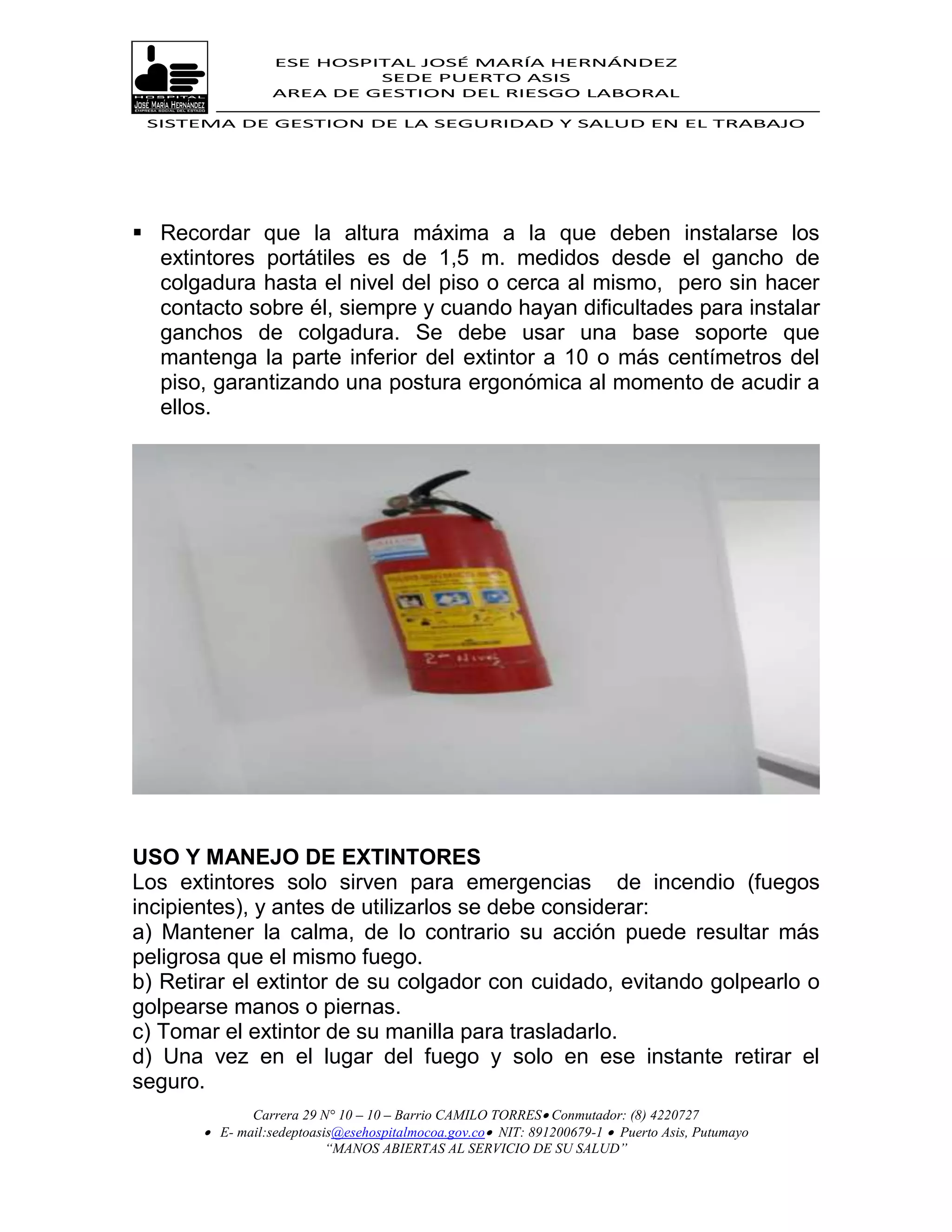 ESE HOSPITAL JOSÉ MARÍA HERNÁNDEZ
                           SEDE PUERTO ASIS
                  AREA DE GESTION DEL RIESGO LABORAL

 SISTEMA DE GESTION DE LA SEGURIDAD Y SALUD EN EL TRABAJO




 Recordar que la altura máxima a la que deben instalarse los
  extintores portátiles es de 1,5 m. medidos desde el gancho de
  colgadura hasta el nivel del piso o cerca al mismo, pero sin hacer
  contacto sobre él, siempre y cuando hayan dificultades para instalar
  ganchos de colgadura. Se debe usar una base soporte que
  mantenga la parte inferior del extintor a 10 o más centímetros del
  piso, garantizando una postura ergonómica al momento de acudir a
  ellos.




USO Y MANEJO DE EXTINTORES
Los extintores solo sirven para emergencias de incendio (fuegos
incipientes), y antes de utilizarlos se debe considerar:
a) Mantener la calma, de lo contrario su acción puede resultar más
peligrosa que el mismo fuego.
b) Retirar el extintor de su colgador con cuidado, evitando golpearlo o
golpearse manos o piernas.
c) Tomar el extintor de su manilla para trasladarlo.
d) Una vez en el lugar del fuego y solo en ese instante retirar el
seguro.
              Carrera 29 N° 10 – 10 – Barrio CAMILO TORRES Conmutador: (8) 4220727
        E- mail:sedeptoasis@esehospitalmocoa.gov.co NIT: 891200679-1  Puerto Asis, Putumayo
                          “MANOS ABIERTAS AL SERVICIO DE SU SALUD”
 