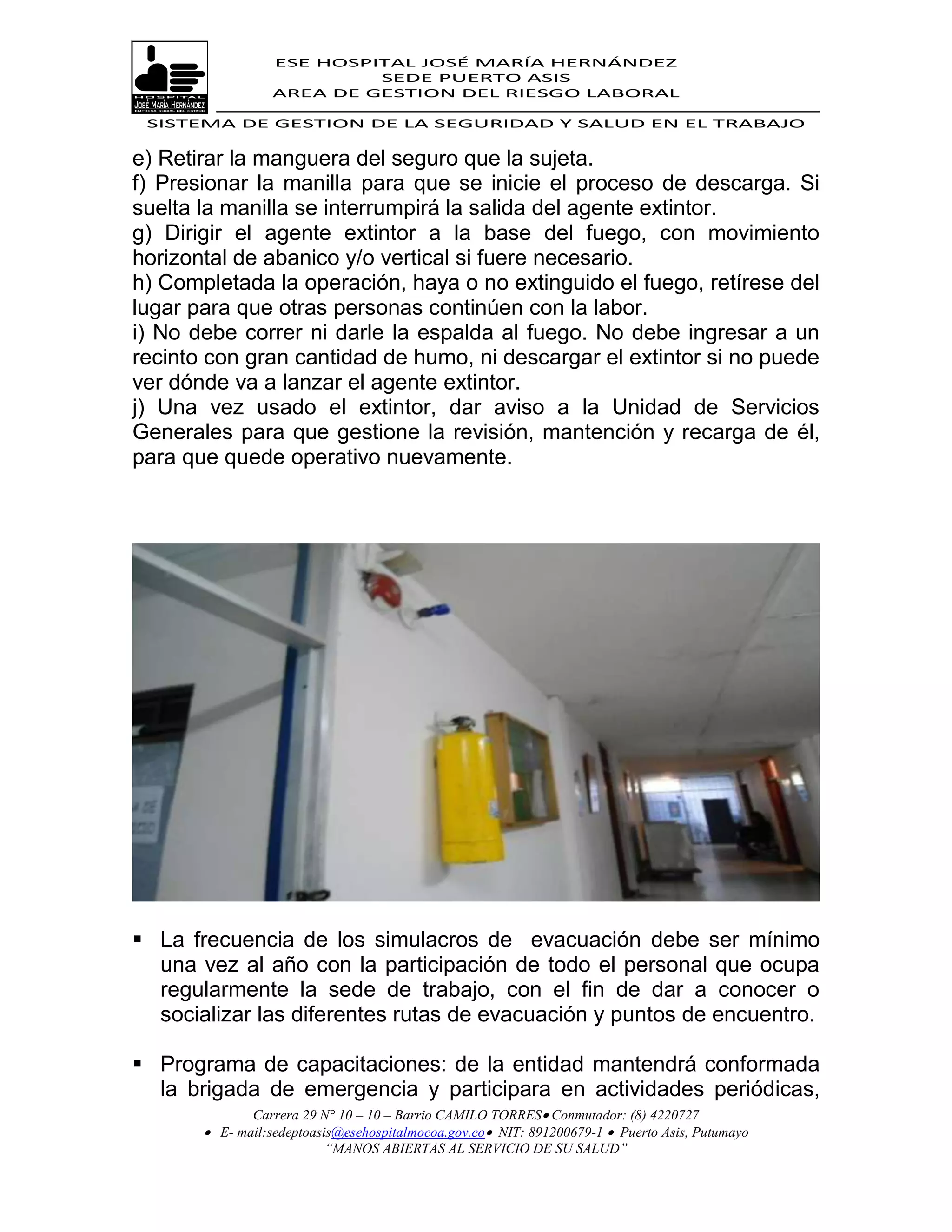 ESE HOSPITAL JOSÉ MARÍA HERNÁNDEZ
                           SEDE PUERTO ASIS
                  AREA DE GESTION DEL RIESGO LABORAL

 SISTEMA DE GESTION DE LA SEGURIDAD Y SALUD EN EL TRABAJO


e) Retirar la manguera del seguro que la sujeta.
f) Presionar la manilla para que se inicie el proceso de descarga. Si
suelta la manilla se interrumpirá la salida del agente extintor.
g) Dirigir el agente extintor a la base del fuego, con movimiento
horizontal de abanico y/o vertical si fuere necesario.
h) Completada la operación, haya o no extinguido el fuego, retírese del
lugar para que otras personas continúen con la labor.
i) No debe correr ni darle la espalda al fuego. No debe ingresar a un
recinto con gran cantidad de humo, ni descargar el extintor si no puede
ver dónde va a lanzar el agente extintor.
j) Una vez usado el extintor, dar aviso a la Unidad de Servicios
Generales para que gestione la revisión, mantención y recarga de él,
para que quede operativo nuevamente.




 La frecuencia de los simulacros de evacuación debe ser mínimo
  una vez al año con la participación de todo el personal que ocupa
  regularmente la sede de trabajo, con el fin de dar a conocer o
  socializar las diferentes rutas de evacuación y puntos de encuentro.

 Programa de capacitaciones: de la entidad mantendrá conformada
  la brigada de emergencia y participara en actividades periódicas,
              Carrera 29 N° 10 – 10 – Barrio CAMILO TORRES Conmutador: (8) 4220727
        E- mail:sedeptoasis@esehospitalmocoa.gov.co NIT: 891200679-1  Puerto Asis, Putumayo
                          “MANOS ABIERTAS AL SERVICIO DE SU SALUD”
 