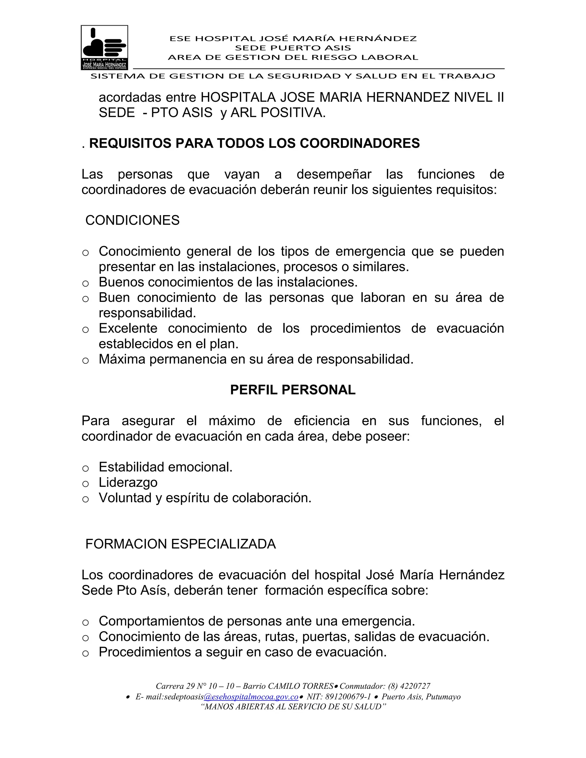 ESE HOSPITAL JOSÉ MARÍA HERNÁNDEZ
                           SEDE PUERTO ASIS
                  AREA DE GESTION DEL RIESGO LABORAL

 SISTEMA DE GESTION DE LA SEGURIDAD Y SALUD EN EL TRABAJO


  acordadas entre HOSPITALA JOSE MARIA HERNANDEZ NIVEL II
  SEDE - PTO ASIS y ARL POSITIVA.

. REQUISITOS PARA TODOS LOS COORDINADORES

Las personas que vayan a desempeñar las funciones de
coordinadores de evacuación deberán reunir los siguientes requisitos:

CONDICIONES

o Conocimiento general de los tipos de emergencia que se pueden
  presentar en las instalaciones, procesos o similares.
o Buenos conocimientos de las instalaciones.
o Buen conocimiento de las personas que laboran en su área de
  responsabilidad.
o Excelente conocimiento de los procedimientos de evacuación
  establecidos en el plan.
o Máxima permanencia en su área de responsabilidad.

                                  PERFIL PERSONAL

Para asegurar el máximo de eficiencia en sus funciones, el
coordinador de evacuación en cada área, debe poseer:

o Estabilidad emocional.
o Liderazgo
o Voluntad y espíritu de colaboración.


FORMACION ESPECIALIZADA

Los coordinadores de evacuación del hospital José María Hernández
Sede Pto Asís, deberán tener formación específica sobre:

o Comportamientos de personas ante una emergencia.
o Conocimiento de las áreas, rutas, puertas, salidas de evacuación.
o Procedimientos a seguir en caso de evacuación.

              Carrera 29 N° 10 – 10 – Barrio CAMILO TORRES Conmutador: (8) 4220727
        E- mail:sedeptoasis@esehospitalmocoa.gov.co NIT: 891200679-1  Puerto Asis, Putumayo
                          “MANOS ABIERTAS AL SERVICIO DE SU SALUD”
 