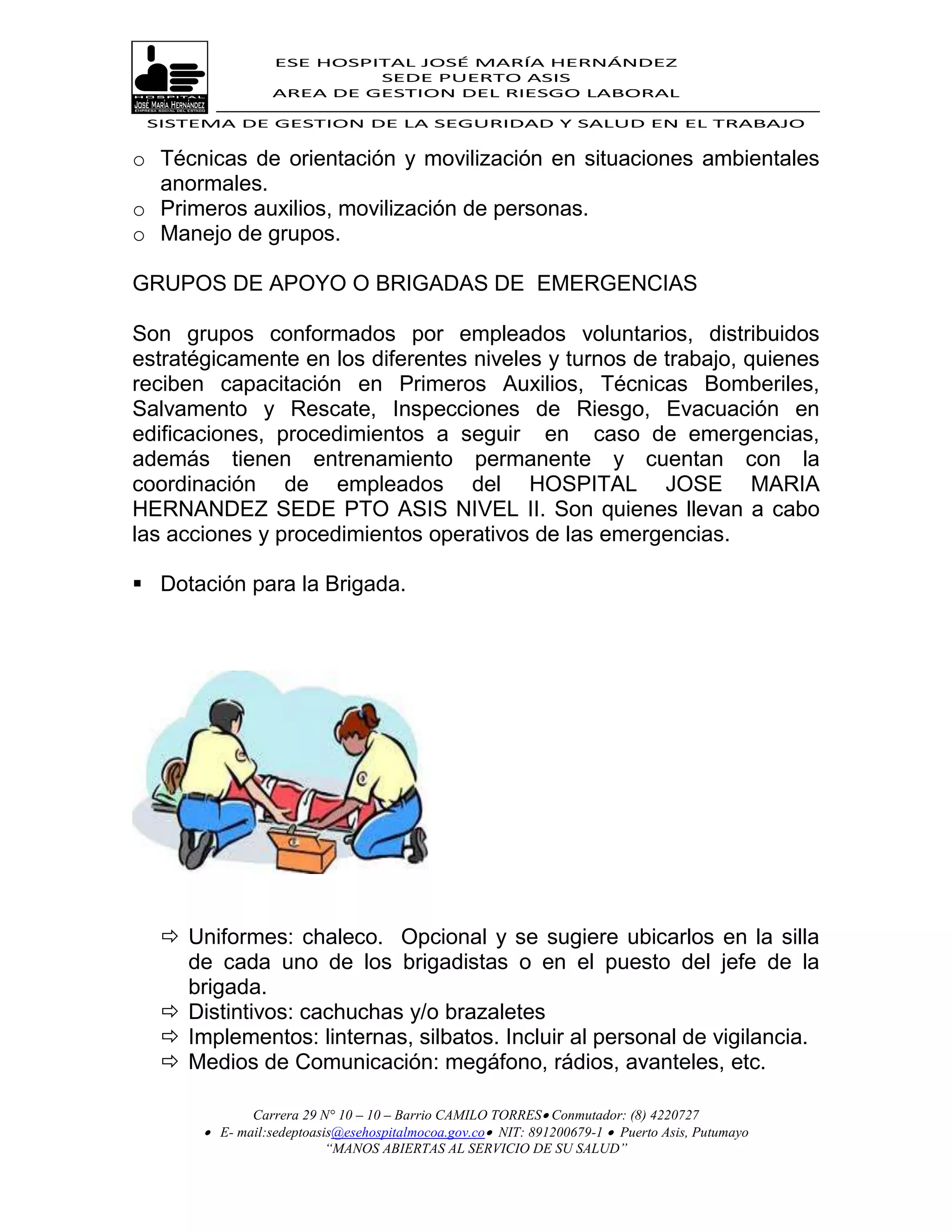 ESE HOSPITAL JOSÉ MARÍA HERNÁNDEZ
                           SEDE PUERTO ASIS
                  AREA DE GESTION DEL RIESGO LABORAL

 SISTEMA DE GESTION DE LA SEGURIDAD Y SALUD EN EL TRABAJO


o Técnicas de orientación y movilización en situaciones ambientales
  anormales.
o Primeros auxilios, movilización de personas.
o Manejo de grupos.

GRUPOS DE APOYO O BRIGADAS DE EMERGENCIAS

Son grupos conformados por empleados voluntarios, distribuidos
estratégicamente en los diferentes niveles y turnos de trabajo, quienes
reciben capacitación en Primeros Auxilios, Técnicas Bomberiles,
Salvamento y Rescate, Inspecciones de Riesgo, Evacuación en
edificaciones, procedimientos a seguir en caso de emergencias,
además tienen entrenamiento permanente y cuentan con la
coordinación de empleados del HOSPITAL JOSE MARIA
HERNANDEZ SEDE PTO ASIS NIVEL II. Son quienes llevan a cabo
las acciones y procedimientos operativos de las emergencias.

 Dotación para la Brigada.




   Uniformes: chaleco. Opcional y se sugiere ubicarlos en la silla
    de cada uno de los brigadistas o en el puesto del jefe de la
    brigada.
   Distintivos: cachuchas y/o brazaletes
   Implementos: linternas, silbatos. Incluir al personal de vigilancia.
   Medios de Comunicación: megáfono, rádios, avanteles, etc.

              Carrera 29 N° 10 – 10 – Barrio CAMILO TORRES Conmutador: (8) 4220727
        E- mail:sedeptoasis@esehospitalmocoa.gov.co NIT: 891200679-1  Puerto Asis, Putumayo
                          “MANOS ABIERTAS AL SERVICIO DE SU SALUD”
 