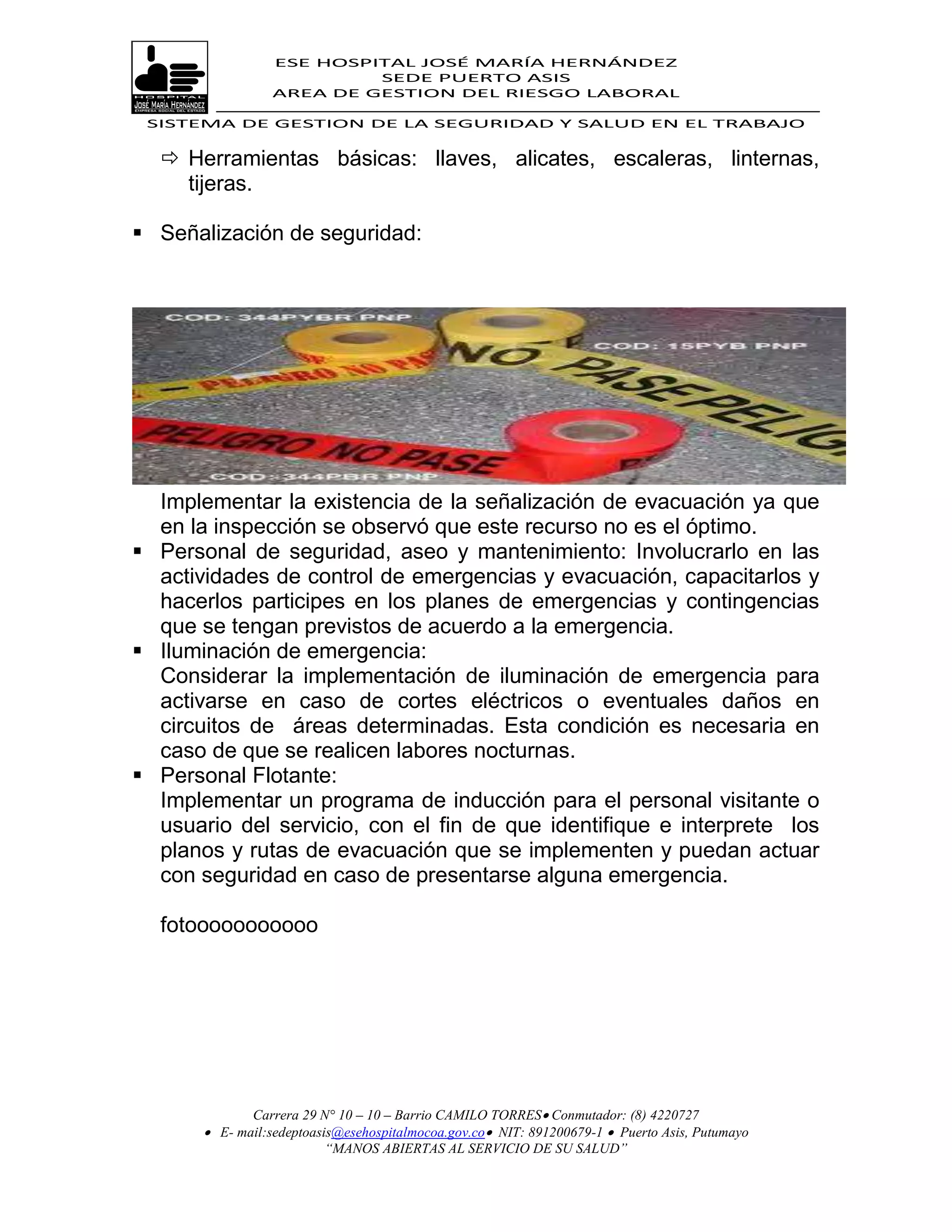 ESE HOSPITAL JOSÉ MARÍA HERNÁNDEZ
                           SEDE PUERTO ASIS
                  AREA DE GESTION DEL RIESGO LABORAL

 SISTEMA DE GESTION DE LA SEGURIDAD Y SALUD EN EL TRABAJO


   Herramientas básicas: llaves, alicates, escaleras, linternas,
    tijeras.

 Señalización de seguridad:




  Implementar la existencia de la señalización de evacuación ya que
  en la inspección se observó que este recurso no es el óptimo.
 Personal de seguridad, aseo y mantenimiento: Involucrarlo en las
  actividades de control de emergencias y evacuación, capacitarlos y
  hacerlos participes en los planes de emergencias y contingencias
  que se tengan previstos de acuerdo a la emergencia.
 Iluminación de emergencia:
  Considerar la implementación de iluminación de emergencia para
  activarse en caso de cortes eléctricos o eventuales daños en
  circuitos de áreas determinadas. Esta condición es necesaria en
  caso de que se realicen labores nocturnas.
 Personal Flotante:
  Implementar un programa de inducción para el personal visitante o
  usuario del servicio, con el fin de que identifique e interprete los
  planos y rutas de evacuación que se implementen y puedan actuar
  con seguridad en caso de presentarse alguna emergencia.

  fotooooooooooo




              Carrera 29 N° 10 – 10 – Barrio CAMILO TORRES Conmutador: (8) 4220727
        E- mail:sedeptoasis@esehospitalmocoa.gov.co NIT: 891200679-1  Puerto Asis, Putumayo
                          “MANOS ABIERTAS AL SERVICIO DE SU SALUD”
 