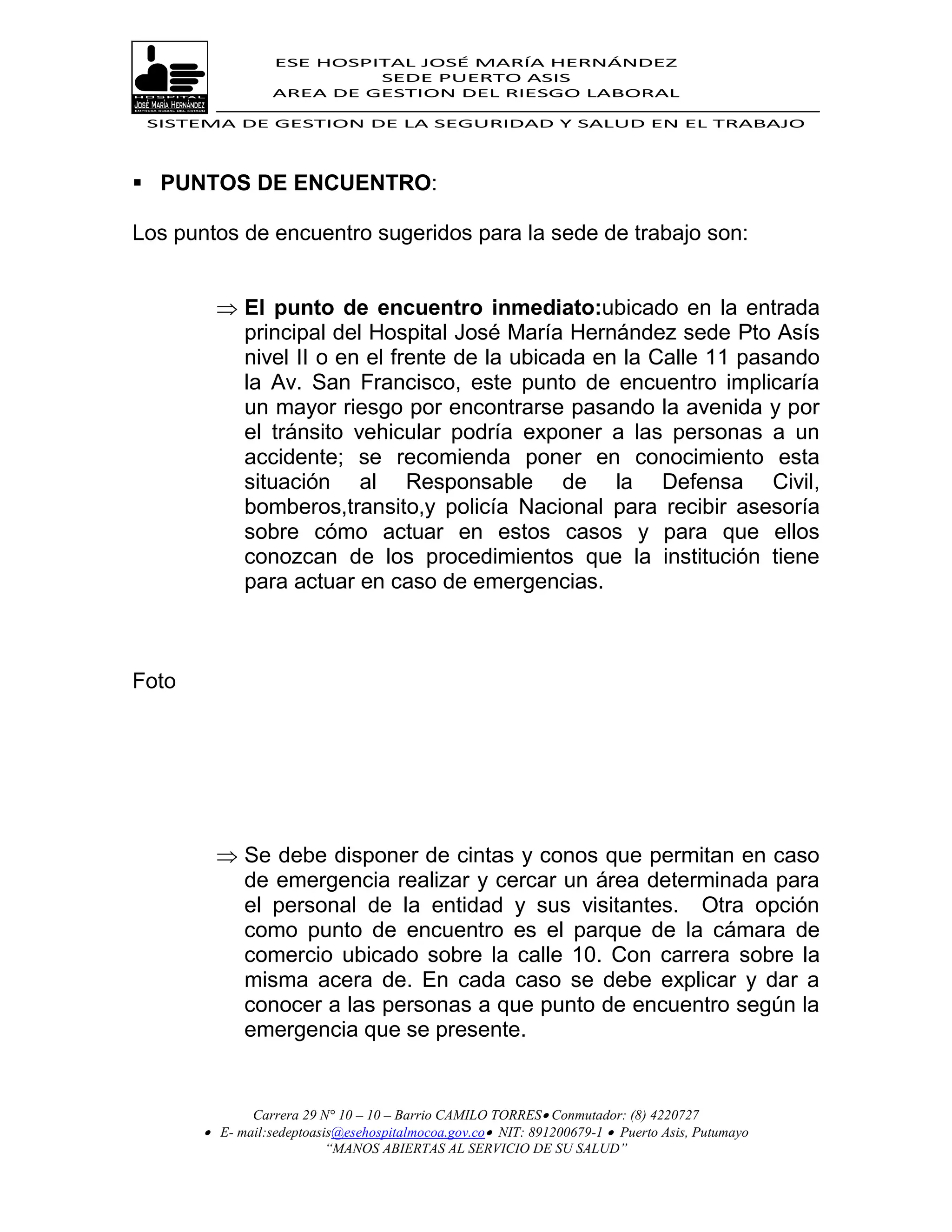 ESE HOSPITAL JOSÉ MARÍA HERNÁNDEZ
                           SEDE PUERTO ASIS
                  AREA DE GESTION DEL RIESGO LABORAL

 SISTEMA DE GESTION DE LA SEGURIDAD Y SALUD EN EL TRABAJO




 PUNTOS DE ENCUENTRO:

Los puntos de encuentro sugeridos para la sede de trabajo son:


          El punto de encuentro inmediato:ubicado en la entrada
           principal del Hospital José María Hernández sede Pto Asís
           nivel II o en el frente de la ubicada en la Calle 11 pasando
           la Av. San Francisco, este punto de encuentro implicaría
           un mayor riesgo por encontrarse pasando la avenida y por
           el tránsito vehicular podría exponer a las personas a un
           accidente; se recomienda poner en conocimiento esta
           situación al Responsable de la Defensa Civil,
           bomberos,transito,y policía Nacional para recibir asesoría
           sobre cómo actuar en estos casos y para que ellos
           conozcan de los procedimientos que la institución tiene
           para actuar en caso de emergencias.



Foto




          Se debe disponer de cintas y conos que permitan en caso
           de emergencia realizar y cercar un área determinada para
           el personal de la entidad y sus visitantes. Otra opción
           como punto de encuentro es el parque de la cámara de
           comercio ubicado sobre la calle 10. Con carrera sobre la
           misma acera de. En cada caso se debe explicar y dar a
           conocer a las personas a que punto de encuentro según la
           emergencia que se presente.


              Carrera 29 N° 10 – 10 – Barrio CAMILO TORRES Conmutador: (8) 4220727
        E- mail:sedeptoasis@esehospitalmocoa.gov.co NIT: 891200679-1  Puerto Asis, Putumayo
                          “MANOS ABIERTAS AL SERVICIO DE SU SALUD”
 