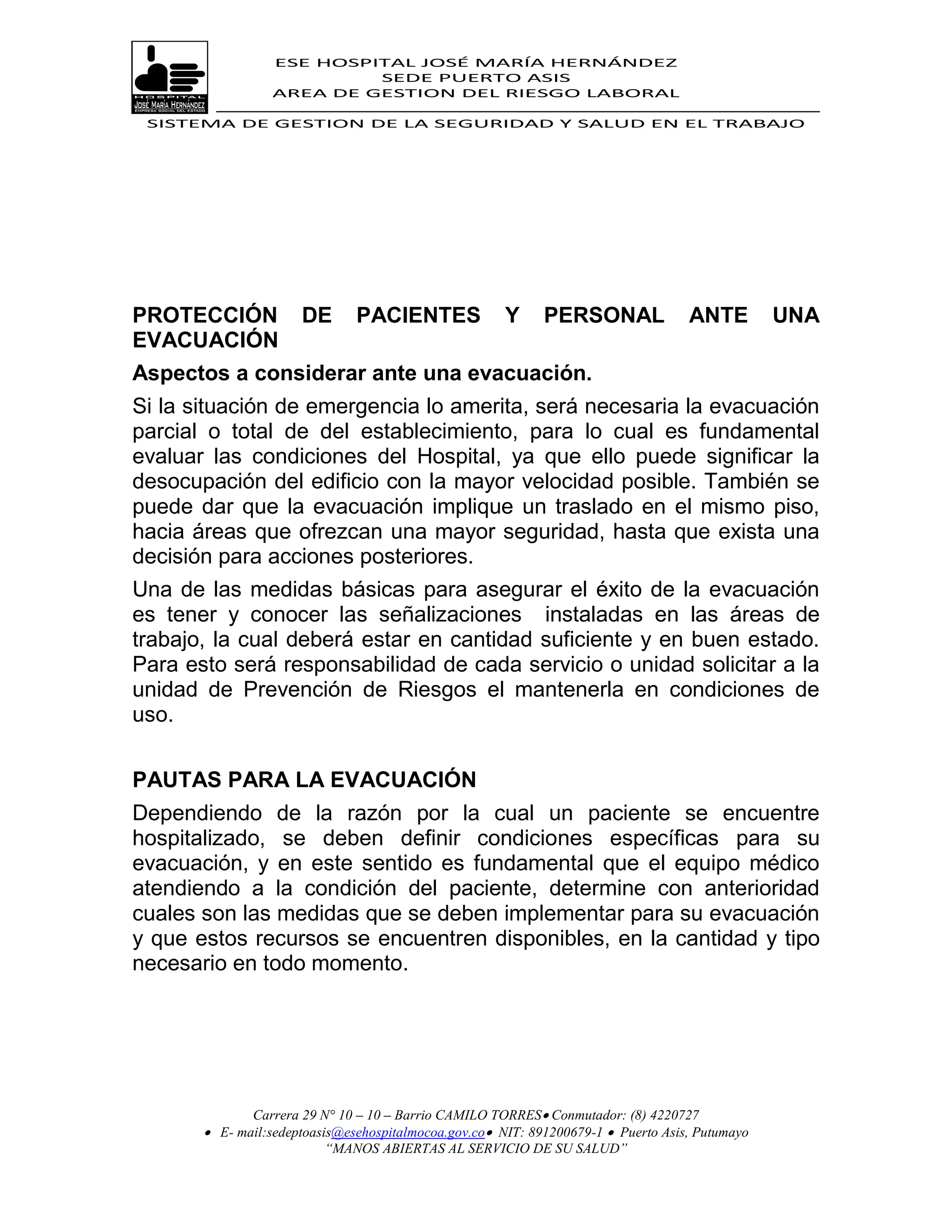 ESE HOSPITAL JOSÉ MARÍA HERNÁNDEZ
                           SEDE PUERTO ASIS
                  AREA DE GESTION DEL RIESGO LABORAL

 SISTEMA DE GESTION DE LA SEGURIDAD Y SALUD EN EL TRABAJO




PROTECCIÓN            DE       PACIENTES               Y     PERSONAL               ANTE         UNA
EVACUACIÓN
Aspectos a considerar ante una evacuación.
Si la situación de emergencia lo amerita, será necesaria la evacuación
parcial o total de del establecimiento, para lo cual es fundamental
evaluar las condiciones del Hospital, ya que ello puede significar la
desocupación del edificio con la mayor velocidad posible. También se
puede dar que la evacuación implique un traslado en el mismo piso,
hacia áreas que ofrezcan una mayor seguridad, hasta que exista una
decisión para acciones posteriores.
Una de las medidas básicas para asegurar el éxito de la evacuación
es tener y conocer las señalizaciones instaladas en las áreas de
trabajo, la cual deberá estar en cantidad suficiente y en buen estado.
Para esto será responsabilidad de cada servicio o unidad solicitar a la
unidad de Prevención de Riesgos el mantenerla en condiciones de
uso.


PAUTAS PARA LA EVACUACIÓN
Dependiendo de la razón por la cual un paciente se encuentre
hospitalizado, se deben definir condiciones específicas para su
evacuación, y en este sentido es fundamental que el equipo médico
atendiendo a la condición del paciente, determine con anterioridad
cuales son las medidas que se deben implementar para su evacuación
y que estos recursos se encuentren disponibles, en la cantidad y tipo
necesario en todo momento.




              Carrera 29 N° 10 – 10 – Barrio CAMILO TORRES Conmutador: (8) 4220727
        E- mail:sedeptoasis@esehospitalmocoa.gov.co NIT: 891200679-1  Puerto Asis, Putumayo
                          “MANOS ABIERTAS AL SERVICIO DE SU SALUD”
 