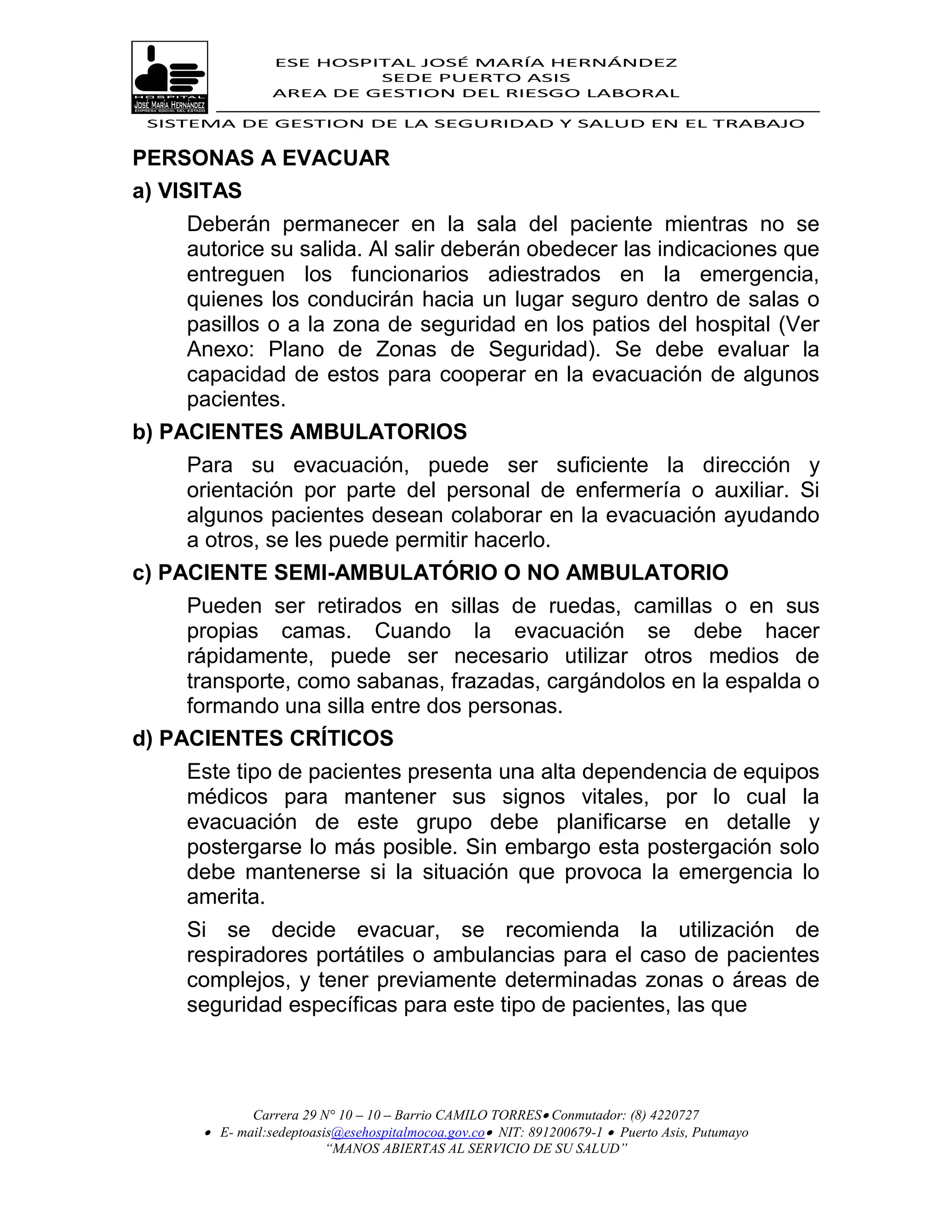 ESE HOSPITAL JOSÉ MARÍA HERNÁNDEZ
                           SEDE PUERTO ASIS
                  AREA DE GESTION DEL RIESGO LABORAL

 SISTEMA DE GESTION DE LA SEGURIDAD Y SALUD EN EL TRABAJO


PERSONAS A EVACUAR
a) VISITAS
     Deberán permanecer en la sala del paciente mientras no se
     autorice su salida. Al salir deberán obedecer las indicaciones que
     entreguen los funcionarios adiestrados en la emergencia,
     quienes los conducirán hacia un lugar seguro dentro de salas o
     pasillos o a la zona de seguridad en los patios del hospital (Ver
     Anexo: Plano de Zonas de Seguridad). Se debe evaluar la
     capacidad de estos para cooperar en la evacuación de algunos
     pacientes.
b) PACIENTES AMBULATORIOS
     Para su evacuación, puede ser suficiente la dirección y
     orientación por parte del personal de enfermería o auxiliar. Si
     algunos pacientes desean colaborar en la evacuación ayudando
     a otros, se les puede permitir hacerlo.
c) PACIENTE SEMI-AMBULATÓRIO O NO AMBULATORIO
     Pueden ser retirados en sillas de ruedas, camillas o en sus
     propias camas. Cuando la evacuación se debe hacer
     rápidamente, puede ser necesario utilizar otros medios de
     transporte, como sabanas, frazadas, cargándolos en la espalda o
     formando una silla entre dos personas.
d) PACIENTES CRÍTICOS
     Este tipo de pacientes presenta una alta dependencia de equipos
     médicos para mantener sus signos vitales, por lo cual la
     evacuación de este grupo debe planificarse en detalle y
     postergarse lo más posible. Sin embargo esta postergación solo
     debe mantenerse si la situación que provoca la emergencia lo
     amerita.
     Si se decide evacuar, se recomienda la utilización de
     respiradores portátiles o ambulancias para el caso de pacientes
     complejos, y tener previamente determinadas zonas o áreas de
     seguridad específicas para este tipo de pacientes, las que



              Carrera 29 N° 10 – 10 – Barrio CAMILO TORRES Conmutador: (8) 4220727
        E- mail:sedeptoasis@esehospitalmocoa.gov.co NIT: 891200679-1  Puerto Asis, Putumayo
                          “MANOS ABIERTAS AL SERVICIO DE SU SALUD”
 
