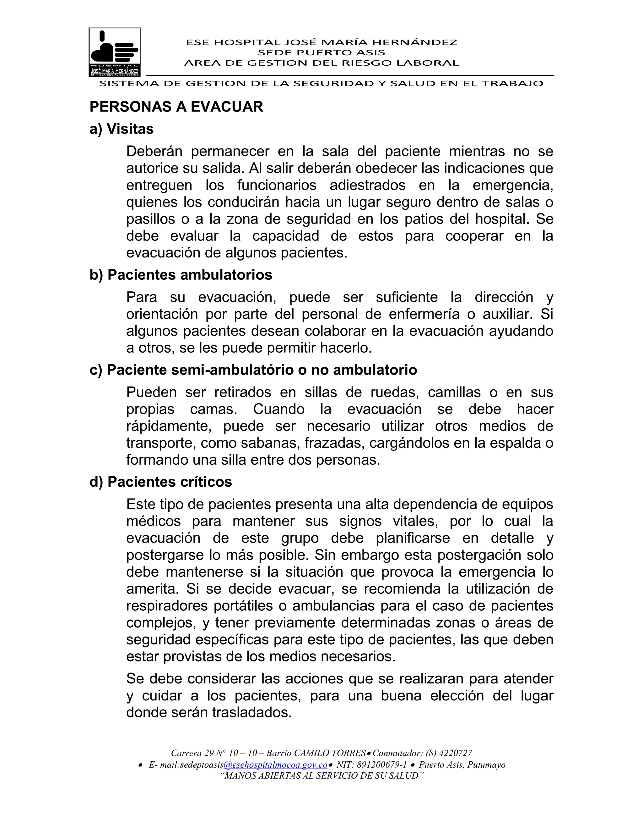 ESE HOSPITAL JOSÉ MARÍA HERNÁNDEZ
                           SEDE PUERTO ASIS
                  AREA DE GESTION DEL RIESGO LABORAL

 SISTEMA DE GESTION DE LA SEGURIDAD Y SALUD EN EL TRABAJO


PERSONAS A EVACUAR
a) Visitas
     Deberán permanecer en la sala del paciente mientras no se
     autorice su salida. Al salir deberán obedecer las indicaciones que
     entreguen los funcionarios adiestrados en la emergencia,
     quienes los conducirán hacia un lugar seguro dentro de salas o
     pasillos o a la zona de seguridad en los patios del hospital. Se
     debe evaluar la capacidad de estos para cooperar en la
     evacuación de algunos pacientes.
b) Pacientes ambulatorios
     Para su evacuación, puede ser suficiente la dirección y
     orientación por parte del personal de enfermería o auxiliar. Si
     algunos pacientes desean colaborar en la evacuación ayudando
     a otros, se les puede permitir hacerlo.
c) Paciente semi-ambulatório o no ambulatorio
     Pueden ser retirados en sillas de ruedas, camillas o en sus
     propias camas. Cuando la evacuación se debe hacer
     rápidamente, puede ser necesario utilizar otros medios de
     transporte, como sabanas, frazadas, cargándolos en la espalda o
     formando una silla entre dos personas.
d) Pacientes críticos
     Este tipo de pacientes presenta una alta dependencia de equipos
     médicos para mantener sus signos vitales, por lo cual la
     evacuación de este grupo debe planificarse en detalle y
     postergarse lo más posible. Sin embargo esta postergación solo
     debe mantenerse si la situación que provoca la emergencia lo
     amerita. Si se decide evacuar, se recomienda la utilización de
     respiradores portátiles o ambulancias para el caso de pacientes
     complejos, y tener previamente determinadas zonas o áreas de
     seguridad específicas para este tipo de pacientes, las que deben
     estar provistas de los medios necesarios.
     Se debe considerar las acciones que se realizaran para atender
     y cuidar a los pacientes, para una buena elección del lugar
     donde serán trasladados.

              Carrera 29 N° 10 – 10 – Barrio CAMILO TORRES Conmutador: (8) 4220727
        E- mail:sedeptoasis@esehospitalmocoa.gov.co NIT: 891200679-1  Puerto Asis, Putumayo
                          “MANOS ABIERTAS AL SERVICIO DE SU SALUD”
 