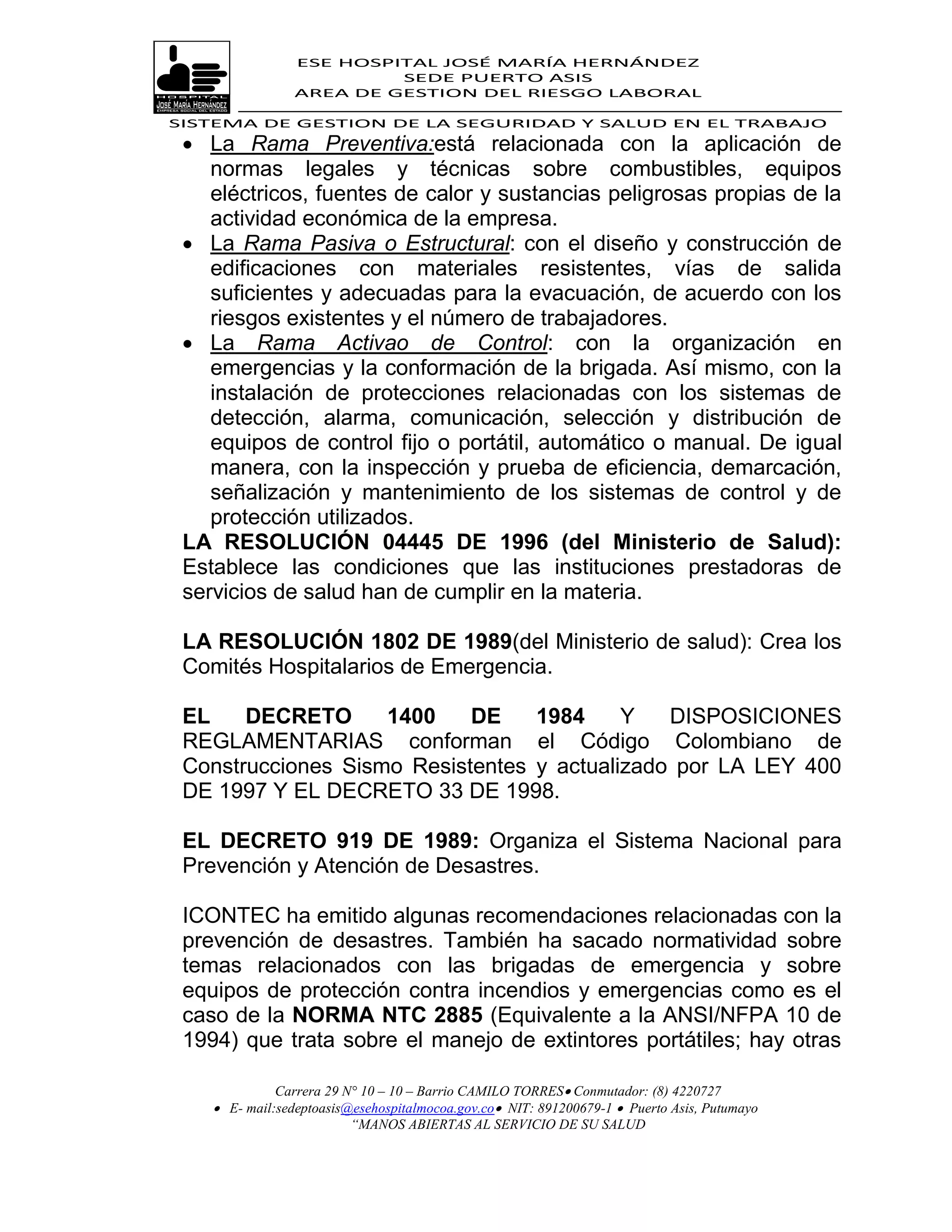 ESE HOSPITAL JOSÉ MARÍA HERNÁNDEZ
                          SEDE PUERTO ASIS
                 AREA DE GESTION DEL RIESGO LABORAL

SISTEMA DE GESTION DE LA SEGURIDAD Y SALUD EN EL TRABAJO
  La Rama Preventiva:está relacionada con la aplicación de
    normas legales y técnicas sobre combustibles, equipos
    eléctricos, fuentes de calor y sustancias peligrosas propias de la
    actividad económica de la empresa.
  La Rama Pasiva o Estructural: con el diseño y construcción de
    edificaciones con materiales resistentes, vías de salida
    suficientes y adecuadas para la evacuación, de acuerdo con los
    riesgos existentes y el número de trabajadores.
  La Rama Activao de Control: con la organización en
    emergencias y la conformación de la brigada. Así mismo, con la
    instalación de protecciones relacionadas con los sistemas de
    detección, alarma, comunicación, selección y distribución de
    equipos de control fijo o portátil, automático o manual. De igual
    manera, con la inspección y prueba de eficiencia, demarcación,
    señalización y mantenimiento de los sistemas de control y de
    protección utilizados.
 LA RESOLUCIÓN 04445 DE 1996 (del Ministerio de Salud):
 Establece las condiciones que las instituciones prestadoras de
 servicios de salud han de cumplir en la materia.

 LA RESOLUCIÓN 1802 DE 1989(del Ministerio de salud): Crea los
 Comités Hospitalarios de Emergencia.

 EL    DECRETO      1400    DE    1984     Y   DISPOSICIONES
 REGLAMENTARIAS conforman el Código Colombiano de
 Construcciones Sismo Resistentes y actualizado por LA LEY 400
 DE 1997 Y EL DECRETO 33 DE 1998.

 EL DECRETO 919 DE 1989: Organiza el Sistema Nacional para
 Prevención y Atención de Desastres.

 ICONTEC ha emitido algunas recomendaciones relacionadas con la
 prevención de desastres. También ha sacado normatividad sobre
 temas relacionados con las brigadas de emergencia y sobre
 equipos de protección contra incendios y emergencias como es el
 caso de la NORMA NTC 2885 (Equivalente a la ANSI/NFPA 10 de
 1994) que trata sobre el manejo de extintores portátiles; hay otras

              Carrera 29 N° 10 – 10 – Barrio CAMILO TORRES Conmutador: (8) 4220727
     E- mail:sedeptoasis@esehospitalmocoa.gov.co NIT: 891200679-1  Puerto Asis, Putumayo
                          “MANOS ABIERTAS AL SERVICIO DE SU SALUD
 