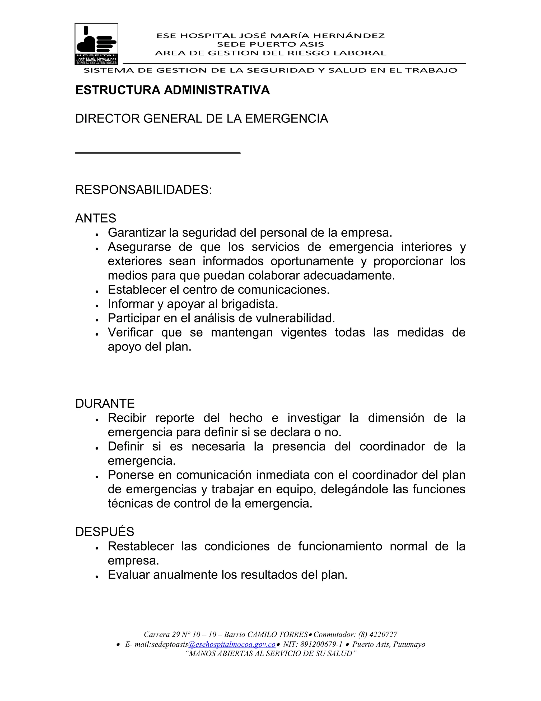 ESE HOSPITAL JOSÉ MARÍA HERNÁNDEZ
                          SEDE PUERTO ASIS
                 AREA DE GESTION DEL RIESGO LABORAL

 SISTEMA DE GESTION DE LA SEGURIDAD Y SALUD EN EL TRABAJO


ESTRUCTURA ADMINISTRATIVA

DIRECTOR GENERAL DE LA EMERGENCIA

________________________


RESPONSABILIDADES:

ANTES
   Garantizar la seguridad del personal de la empresa.

   Asegurarse de que los servicios de emergencia interiores y

    exteriores sean informados oportunamente y proporcionar los
    medios para que puedan colaborar adecuadamente.
   Establecer el centro de comunicaciones.

   Informar y apoyar al brigadista.

   Participar en el análisis de vulnerabilidad.
   Verificar que se mantengan vigentes todas las medidas de
    apoyo del plan.



DURANTE
   Recibir reporte del hecho e investigar la dimensión de la
    emergencia para definir si se declara o no.
   Definir si es necesaria la presencia del coordinador de la

    emergencia.
   Ponerse en comunicación inmediata con el coordinador del plan

    de emergencias y trabajar en equipo, delegándole las funciones
    técnicas de control de la emergencia.

DESPUÉS
   Restablecer las condiciones de funcionamiento normal de la
    empresa.
   Evaluar anualmente los resultados del plan.




             Carrera 29 N° 10 – 10 – Barrio CAMILO TORRES Conmutador: (8) 4220727
       E- mail:sedeptoasis@esehospitalmocoa.gov.co NIT: 891200679-1  Puerto Asis, Putumayo
                         “MANOS ABIERTAS AL SERVICIO DE SU SALUD”
 