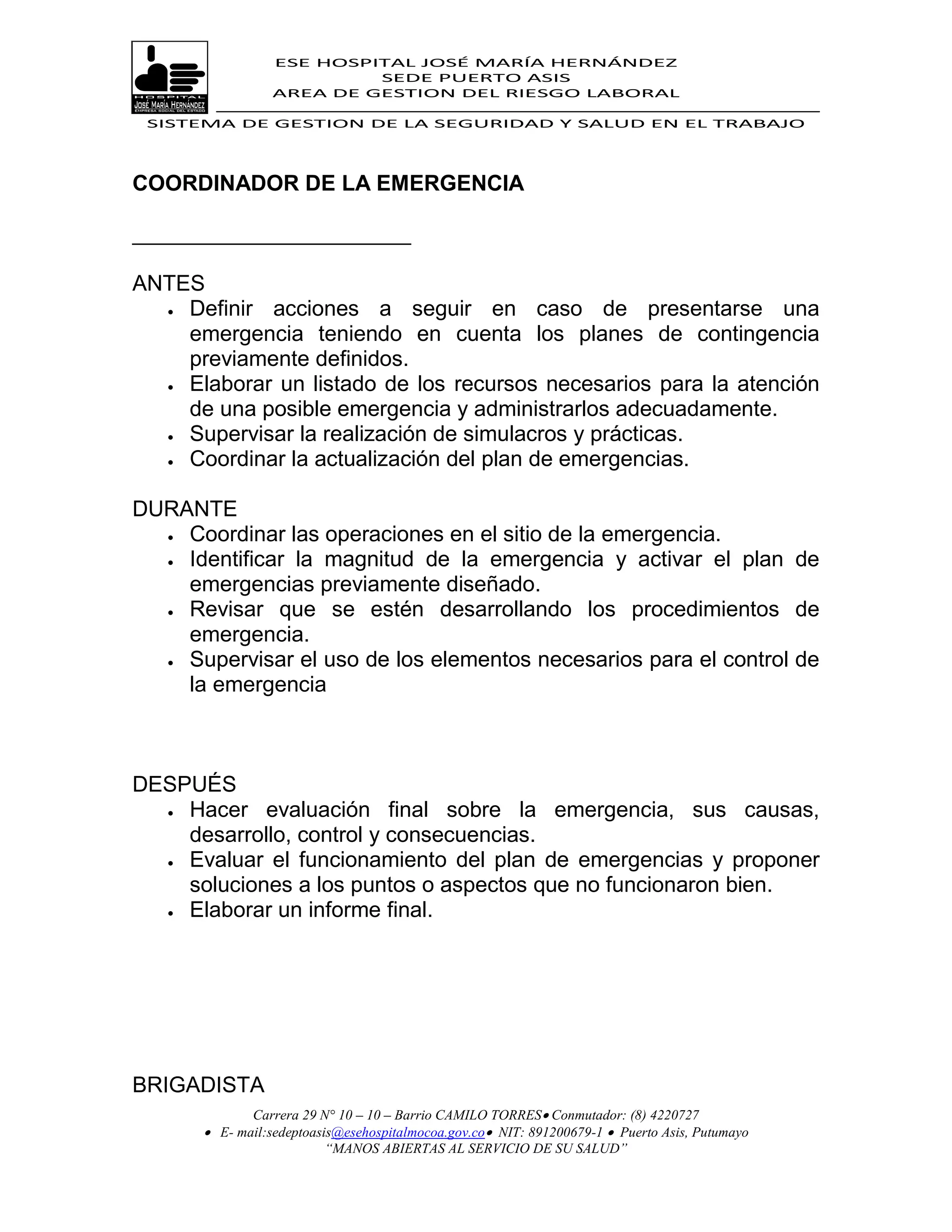 ESE HOSPITAL JOSÉ MARÍA HERNÁNDEZ
                           SEDE PUERTO ASIS
                  AREA DE GESTION DEL RIESGO LABORAL

 SISTEMA DE GESTION DE LA SEGURIDAD Y SALUD EN EL TRABAJO




COORDINADOR DE LA EMERGENCIA

_______________________

ANTES
   Definir acciones a seguir en caso de presentarse una
    emergencia teniendo en cuenta los planes de contingencia
    previamente definidos.
   Elaborar un listado de los recursos necesarios para la atención

    de una posible emergencia y administrarlos adecuadamente.
   Supervisar la realización de simulacros y prácticas.

   Coordinar la actualización del plan de emergencias.



DURANTE
   Coordinar las operaciones en el sitio de la emergencia.

   Identificar la magnitud de la emergencia y activar el plan de
    emergencias previamente diseñado.
   Revisar que se estén desarrollando los procedimientos de

    emergencia.
   Supervisar el uso de los elementos necesarios para el control de
    la emergencia



DESPUÉS
   Hacer evaluación final sobre la emergencia, sus causas,
    desarrollo, control y consecuencias.
   Evaluar el funcionamiento del plan de emergencias y proponer
    soluciones a los puntos o aspectos que no funcionaron bien.
   Elaborar un informe final.




BRIGADISTA
              Carrera 29 N° 10 – 10 – Barrio CAMILO TORRES Conmutador: (8) 4220727
        E- mail:sedeptoasis@esehospitalmocoa.gov.co NIT: 891200679-1  Puerto Asis, Putumayo
                          “MANOS ABIERTAS AL SERVICIO DE SU SALUD”
 