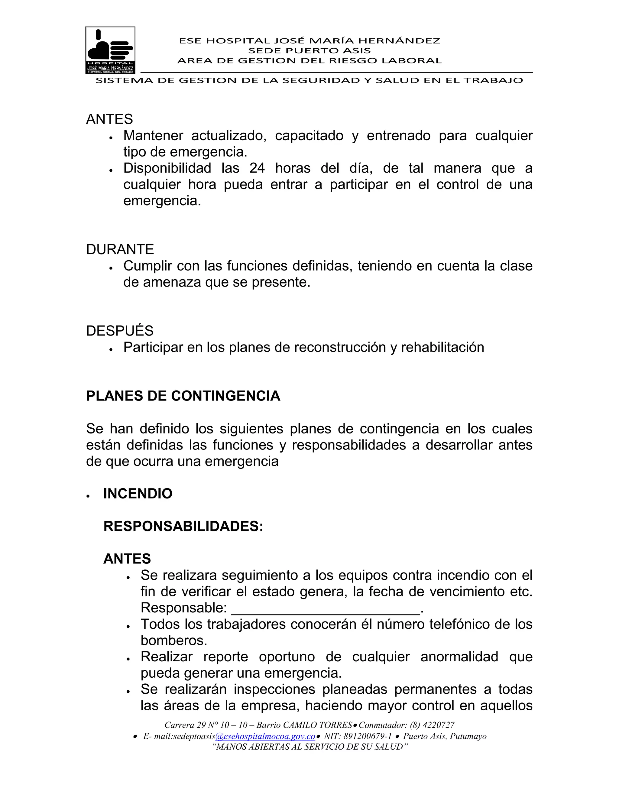 ESE HOSPITAL JOSÉ MARÍA HERNÁNDEZ
                             SEDE PUERTO ASIS
                    AREA DE GESTION DEL RIESGO LABORAL

    SISTEMA DE GESTION DE LA SEGURIDAD Y SALUD EN EL TRABAJO




ANTES
   Mantener actualizado, capacitado y entrenado para cualquier

    tipo de emergencia.
   Disponibilidad las 24 horas del día, de tal manera que a

    cualquier hora pueda entrar a participar en el control de una
    emergencia.


DURANTE
   Cumplir con las funciones definidas, teniendo en cuenta la clase

    de amenaza que se presente.


DESPUÉS
   Participar en los planes de reconstrucción y rehabilitación




PLANES DE CONTINGENCIA

Se han definido los siguientes planes de contingencia en los cuales
están definidas las funciones y responsabilidades a desarrollar antes
de que ocurra una emergencia

    INCENDIO

     RESPONSABILIDADES:

     ANTES
        Se realizara seguimiento a los equipos contra incendio con el

         fin de verificar el estado genera, la fecha de vencimiento etc.
         Responsable: ________________________.
        Todos los trabajadores conocerán él número telefónico de los
         bomberos.
        Realizar reporte oportuno de cualquier anormalidad que

         pueda generar una emergencia.
        Se realizarán inspecciones planeadas permanentes a todas
         las áreas de la empresa, haciendo mayor control en aquellos
                Carrera 29 N° 10 – 10 – Barrio CAMILO TORRES Conmutador: (8) 4220727
          E- mail:sedeptoasis@esehospitalmocoa.gov.co NIT: 891200679-1  Puerto Asis, Putumayo
                            “MANOS ABIERTAS AL SERVICIO DE SU SALUD”
 
