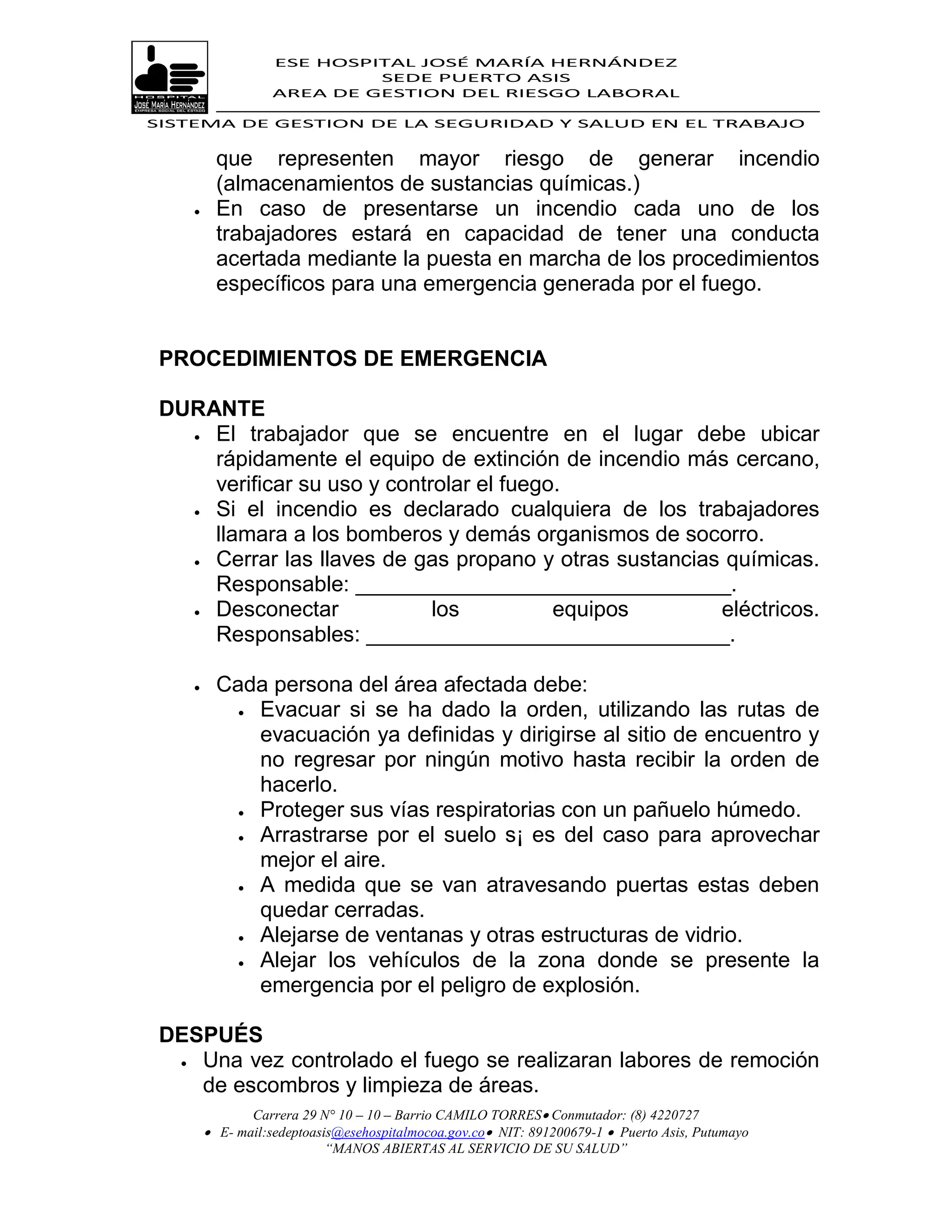 ESE HOSPITAL JOSÉ MARÍA HERNÁNDEZ
                            SEDE PUERTO ASIS
                   AREA DE GESTION DEL RIESGO LABORAL

SISTEMA DE GESTION DE LA SEGURIDAD Y SALUD EN EL TRABAJO


          que representen mayor riesgo de generar incendio
          (almacenamientos de sustancias químicas.)
         En caso de presentarse un incendio cada uno de los
          trabajadores estará en capacidad de tener una conducta
          acertada mediante la puesta en marcha de los procedimientos
          específicos para una emergencia generada por el fuego.


 PROCEDIMIENTOS DE EMERGENCIA

 DURANTE
    El trabajador que se encuentre en el lugar debe ubicar

     rápidamente el equipo de extinción de incendio más cercano,
     verificar su uso y controlar el fuego.
    Si el incendio es declarado cualquiera de los trabajadores

     llamara a los bomberos y demás organismos de socorro.
    Cerrar las llaves de gas propano y otras sustancias químicas.
     Responsable: _______________________________.
    Desconectar             los          equipos       eléctricos.
     Responsables: ______________________________.

         Cada persona del área afectada debe:
             Evacuar si se ha dado la orden, utilizando las rutas de

              evacuación ya definidas y dirigirse al sitio de encuentro y
              no regresar por ningún motivo hasta recibir la orden de
              hacerlo.
             Proteger sus vías respiratorias con un pañuelo húmedo.
             Arrastrarse por el suelo s¡ es del caso para aprovechar

              mejor el aire.
             A medida que se van atravesando puertas estas deben

              quedar cerradas.
             Alejarse de ventanas y otras estructuras de vidrio.

             Alejar los vehículos de la zona donde se presente la
              emergencia por el peligro de explosión.

 DESPUÉS
   Una vez controlado el fuego se realizaran labores de remoción
    de escombros y limpieza de áreas.
               Carrera 29 N° 10 – 10 – Barrio CAMILO TORRES Conmutador: (8) 4220727
         E- mail:sedeptoasis@esehospitalmocoa.gov.co NIT: 891200679-1  Puerto Asis, Putumayo
                           “MANOS ABIERTAS AL SERVICIO DE SU SALUD”
 