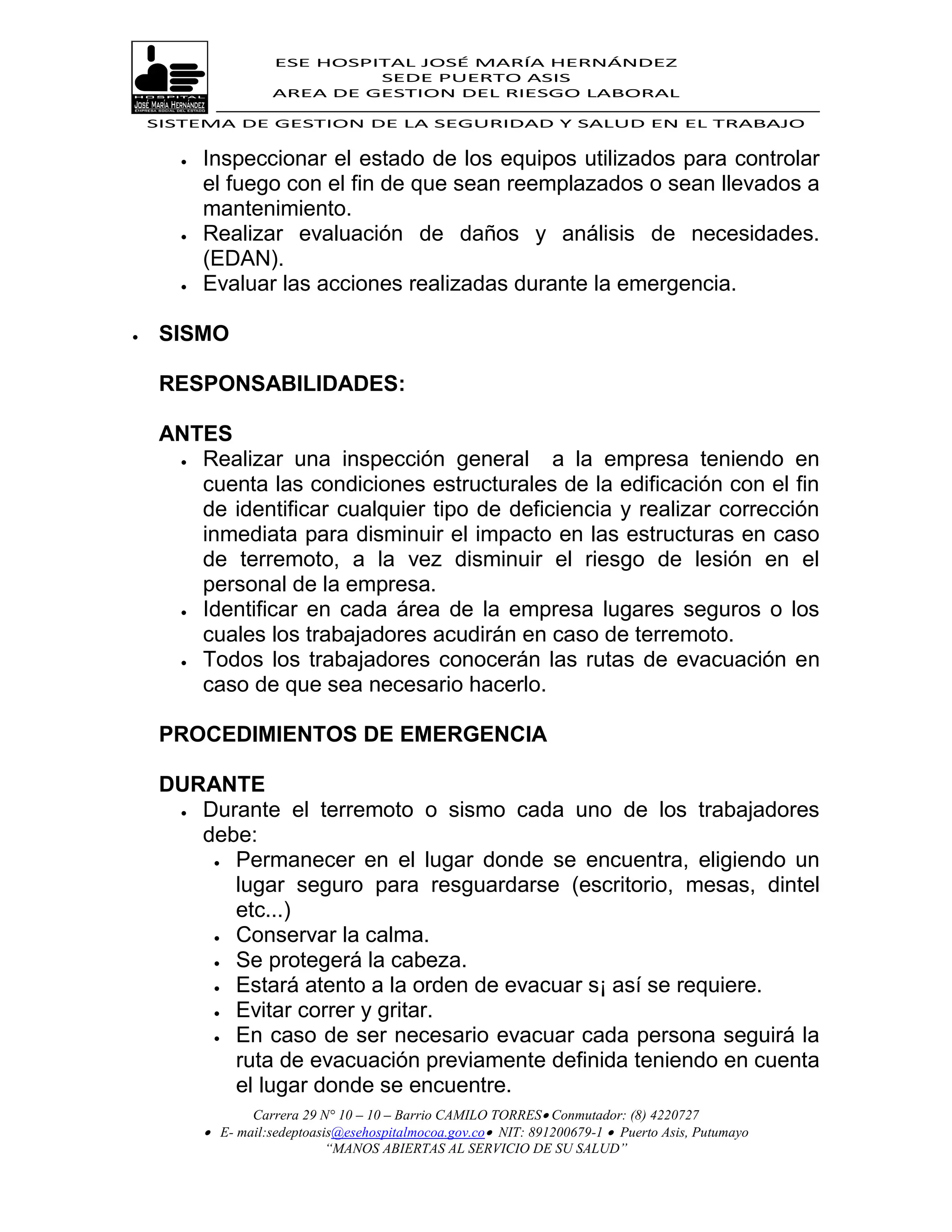 ESE HOSPITAL JOSÉ MARÍA HERNÁNDEZ
                               SEDE PUERTO ASIS
                      AREA DE GESTION DEL RIESGO LABORAL

    SISTEMA DE GESTION DE LA SEGURIDAD Y SALUD EN EL TRABAJO


          Inspeccionar el estado de los equipos utilizados para controlar
           el fuego con el fin de que sean reemplazados o sean llevados a
           mantenimiento.
          Realizar evaluación de daños y análisis de necesidades.
           (EDAN).
          Evaluar las acciones realizadas durante la emergencia.

    SISMO

     RESPONSABILIDADES:

     ANTES
       Realizar una inspección general       a la empresa teniendo en
        cuenta las condiciones estructurales de la edificación con el fin
        de identificar cualquier tipo de deficiencia y realizar corrección
        inmediata para disminuir el impacto en las estructuras en caso
        de terremoto, a la vez disminuir el riesgo de lesión en el
        personal de la empresa.
       Identificar en cada área de la empresa lugares seguros o los

        cuales los trabajadores acudirán en caso de terremoto.
       Todos los trabajadores conocerán las rutas de evacuación en
        caso de que sea necesario hacerlo.

     PROCEDIMIENTOS DE EMERGENCIA

     DURANTE
       Durante el terremoto o sismo cada uno de los trabajadores
        debe:
          Permanecer en el lugar donde se encuentra, eligiendo un
           lugar seguro para resguardarse (escritorio, mesas, dintel
           etc...)
          Conservar la calma.

          Se protegerá la cabeza.
          Estará atento a la orden de evacuar s¡ así se requiere.

          Evitar correr y gritar.

          En caso de ser necesario evacuar cada persona seguirá la
           ruta de evacuación previamente definida teniendo en cuenta
           el lugar donde se encuentre.
                  Carrera 29 N° 10 – 10 – Barrio CAMILO TORRES Conmutador: (8) 4220727
            E- mail:sedeptoasis@esehospitalmocoa.gov.co NIT: 891200679-1  Puerto Asis, Putumayo
                              “MANOS ABIERTAS AL SERVICIO DE SU SALUD”
 
