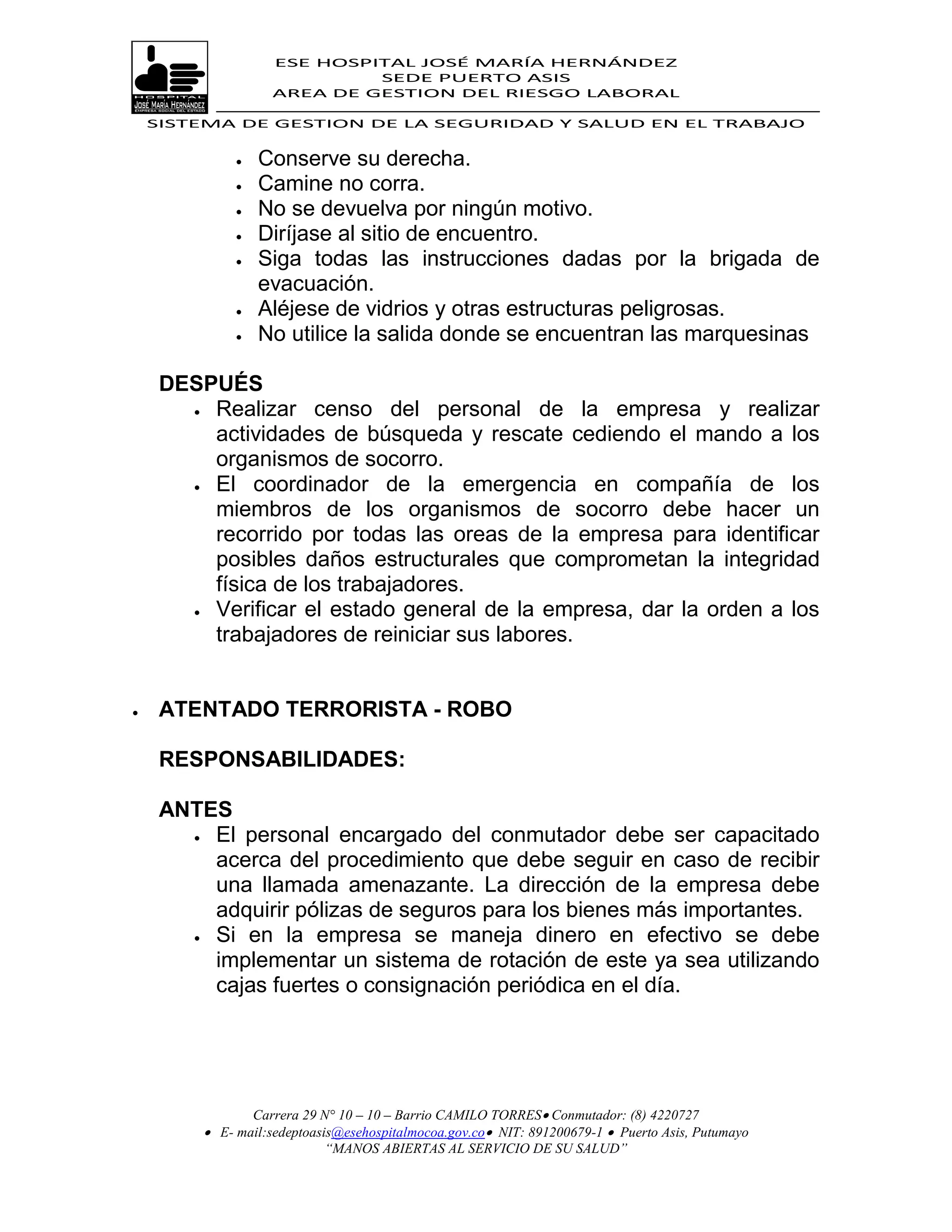 ESE HOSPITAL JOSÉ MARÍA HERNÁNDEZ
                             SEDE PUERTO ASIS
                    AREA DE GESTION DEL RIESGO LABORAL

    SISTEMA DE GESTION DE LA SEGURIDAD Y SALUD EN EL TRABAJO


                 Conserve su derecha.
                 Camine no corra.
                 No se devuelva por ningún motivo.
                 Diríjase al sitio de encuentro.
                 Siga todas las instrucciones dadas por la brigada de
                  evacuación.
                 Aléjese de vidrios y otras estructuras peligrosas.
                 No utilice la salida donde se encuentran las marquesinas

     DESPUÉS
        Realizar censo del personal de la empresa y realizar

         actividades de búsqueda y rescate cediendo el mando a los
         organismos de socorro.
        El coordinador de la emergencia en compañía de los
         miembros de los organismos de socorro debe hacer un
         recorrido por todas las oreas de la empresa para identificar
         posibles daños estructurales que comprometan la integridad
         física de los trabajadores.
        Verificar el estado general de la empresa, dar la orden a los

         trabajadores de reiniciar sus labores.


    ATENTADO TERRORISTA - ROBO

     RESPONSABILIDADES:

     ANTES
        El personal encargado del conmutador debe ser capacitado

         acerca del procedimiento que debe seguir en caso de recibir
         una llamada amenazante. La dirección de la empresa debe
         adquirir pólizas de seguros para los bienes más importantes.
        Si en la empresa se maneja dinero en efectivo se debe

         implementar un sistema de rotación de este ya sea utilizando
         cajas fuertes o consignación periódica en el día.




                Carrera 29 N° 10 – 10 – Barrio CAMILO TORRES Conmutador: (8) 4220727
          E- mail:sedeptoasis@esehospitalmocoa.gov.co NIT: 891200679-1  Puerto Asis, Putumayo
                            “MANOS ABIERTAS AL SERVICIO DE SU SALUD”
 