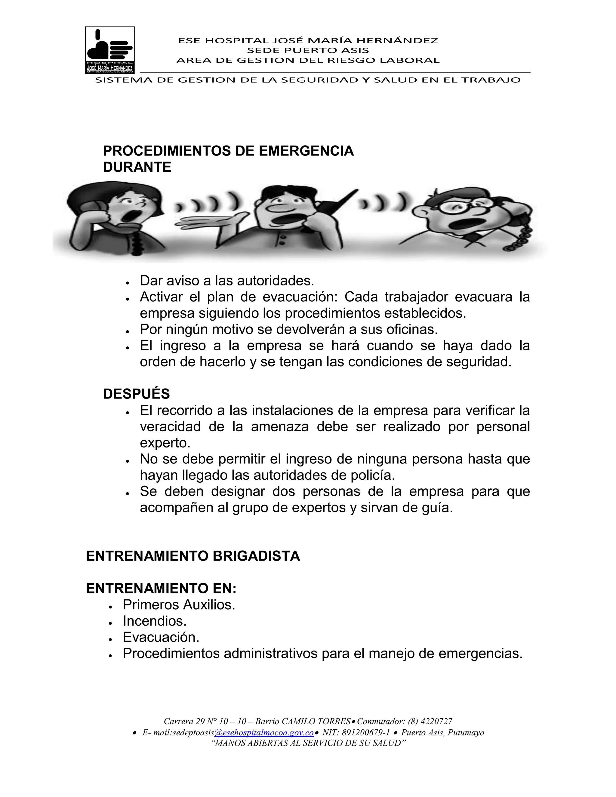 ESE HOSPITAL JOSÉ MARÍA HERNÁNDEZ
                             SEDE PUERTO ASIS
                    AREA DE GESTION DEL RIESGO LABORAL

 SISTEMA DE GESTION DE LA SEGURIDAD Y SALUD EN EL TRABAJO




  PROCEDIMIENTOS DE EMERGENCIA
  DURANTE




          Dar aviso a las autoridades.
          Activar el plan de evacuación: Cada trabajador evacuara la
           empresa siguiendo los procedimientos establecidos.
          Por ningún motivo se devolverán a sus oficinas.
          El ingreso a la empresa se hará cuando se haya dado la
           orden de hacerlo y se tengan las condiciones de seguridad.

  DESPUÉS
     El recorrido a las instalaciones de la empresa para verificar la

      veracidad de la amenaza debe ser realizado por personal
      experto.
     No se debe permitir el ingreso de ninguna persona hasta que

      hayan llegado las autoridades de policía.
     Se deben designar dos personas de la empresa para que
      acompañen al grupo de expertos y sirvan de guía.


ENTRENAMIENTO BRIGADISTA

ENTRENAMIENTO EN:
   Primeros Auxilios.

   Incendios.
   Evacuación.

   Procedimientos administrativos para el manejo de emergencias.




                Carrera 29 N° 10 – 10 – Barrio CAMILO TORRES Conmutador: (8) 4220727
          E- mail:sedeptoasis@esehospitalmocoa.gov.co NIT: 891200679-1  Puerto Asis, Putumayo
                            “MANOS ABIERTAS AL SERVICIO DE SU SALUD”
 