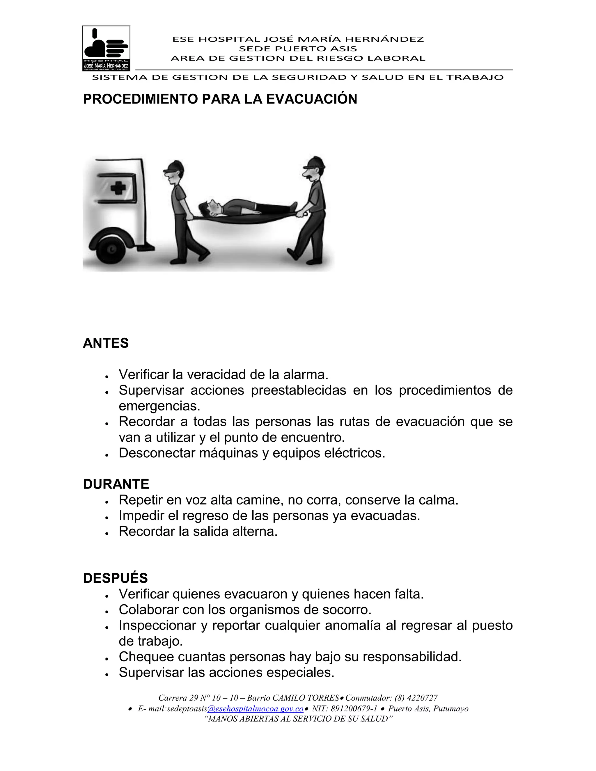 ESE HOSPITAL JOSÉ MARÍA HERNÁNDEZ
                            SEDE PUERTO ASIS
                   AREA DE GESTION DEL RIESGO LABORAL

 SISTEMA DE GESTION DE LA SEGURIDAD Y SALUD EN EL TRABAJO


PROCEDIMIENTO PARA LA EVACUACIÓN




ANTES

      Verificar la veracidad de la alarma.
      Supervisar acciones preestablecidas en los procedimientos de
       emergencias.
      Recordar a todas las personas las rutas de evacuación que se
       van a utilizar y el punto de encuentro.
      Desconectar máquinas y equipos eléctricos.

DURANTE
   Repetir en voz alta camine, no corra, conserve la calma.

   Impedir el regreso de las personas ya evacuadas.

   Recordar la salida alterna.




DESPUÉS
   Verificar quienes evacuaron y quienes hacen falta.
   Colaborar con los organismos de socorro.

   Inspeccionar y reportar cualquier anomalía al regresar al puesto

    de trabajo.
   Chequee cuantas personas hay bajo su responsabilidad.
   Supervisar las acciones especiales.


               Carrera 29 N° 10 – 10 – Barrio CAMILO TORRES Conmutador: (8) 4220727
         E- mail:sedeptoasis@esehospitalmocoa.gov.co NIT: 891200679-1  Puerto Asis, Putumayo
                           “MANOS ABIERTAS AL SERVICIO DE SU SALUD”
 