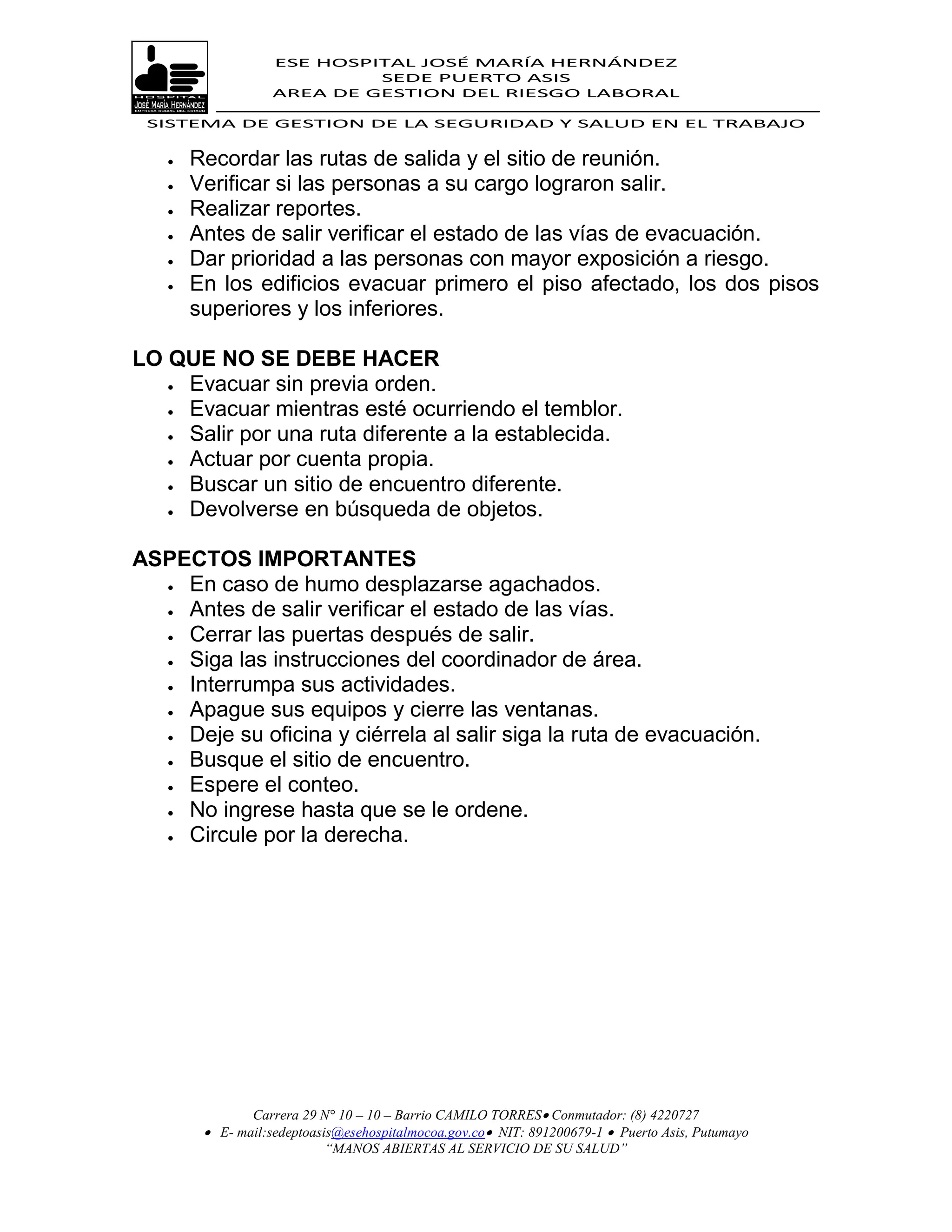 ESE HOSPITAL JOSÉ MARÍA HERNÁNDEZ
                            SEDE PUERTO ASIS
                   AREA DE GESTION DEL RIESGO LABORAL

 SISTEMA DE GESTION DE LA SEGURIDAD Y SALUD EN EL TRABAJO


      Recordar las rutas de salida y el sitio de reunión.
      Verificar si las personas a su cargo lograron salir.
      Realizar reportes.
      Antes de salir verificar el estado de las vías de evacuación.
      Dar prioridad a las personas con mayor exposición a riesgo.
      En los edificios evacuar primero el piso afectado, los dos pisos
       superiores y los inferiores.

LO QUE NO SE DEBE HACER
    Evacuar sin previa orden.

    Evacuar mientras esté ocurriendo el temblor.

    Salir por una ruta diferente a la establecida.

    Actuar por cuenta propia.

    Buscar un sitio de encuentro diferente.
    Devolverse en búsqueda de objetos.



ASPECTOS IMPORTANTES
   En caso de humo desplazarse agachados.
   Antes de salir verificar el estado de las vías.

   Cerrar las puertas después de salir.

   Siga las instrucciones del coordinador de área.
   Interrumpa sus actividades.
   Apague sus equipos y cierre las ventanas.

   Deje su oficina y ciérrela al salir siga la ruta de evacuación.
   Busque el sitio de encuentro.
   Espere el conteo.

   No ingrese hasta que se le ordene.
   Circule por la derecha.




               Carrera 29 N° 10 – 10 – Barrio CAMILO TORRES Conmutador: (8) 4220727
         E- mail:sedeptoasis@esehospitalmocoa.gov.co NIT: 891200679-1  Puerto Asis, Putumayo
                           “MANOS ABIERTAS AL SERVICIO DE SU SALUD”
 