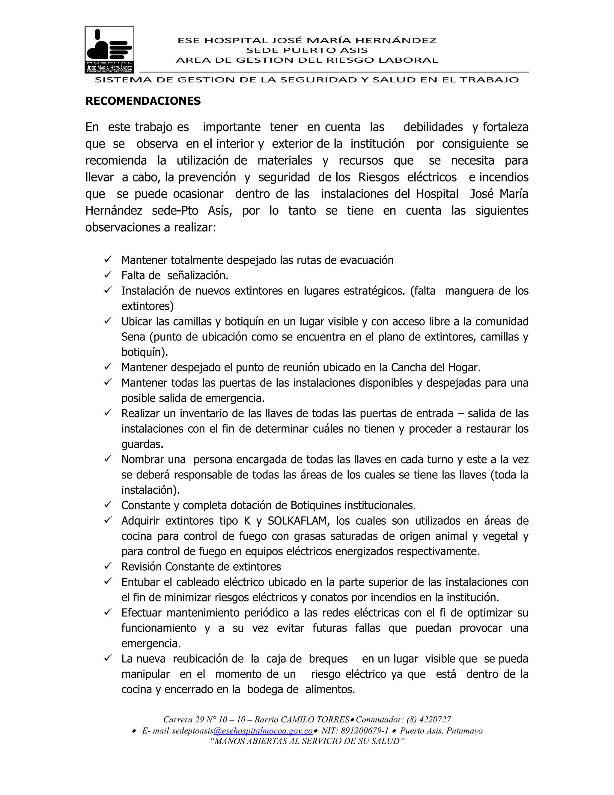 ESE HOSPITAL JOSÉ MARÍA HERNÁNDEZ
                            SEDE PUERTO ASIS
                   AREA DE GESTION DEL RIESGO LABORAL

 SISTEMA DE GESTION DE LA SEGURIDAD Y SALUD EN EL TRABAJO

RECOMENDACIONES

En este trabajo es importante tener en cuenta las         debilidades y fortaleza
que se observa en el interior y exterior de la institución por consiguiente se
recomienda la utilización de materiales y recursos que se necesita para
llevar a cabo, la prevención y seguridad de los Riesgos eléctricos e incendios
que se puede ocasionar dentro de las instalaciones del Hospital José María
Hernández sede-Pto Asís, por lo tanto se tiene en cuenta las siguientes
observaciones a realizar:

    Mantener totalmente despejado las rutas de evacuación
    Falta de señalización.
    Instalación de nuevos extintores en lugares estratégicos. (falta manguera de los
     extintores)
    Ubicar las camillas y botiquín en un lugar visible y con acceso libre a la comunidad
     Sena (punto de ubicación como se encuentra en el plano de extintores, camillas y
     botiquín).
    Mantener despejado el punto de reunión ubicado en la Cancha del Hogar.
    Mantener todas las puertas de las instalaciones disponibles y despejadas para una
     posible salida de emergencia.
    Realizar un inventario de las llaves de todas las puertas de entrada – salida de las
     instalaciones con el fin de determinar cuáles no tienen y proceder a restaurar los
     guardas.
    Nombrar una persona encargada de todas las llaves en cada turno y este a la vez
     se deberá responsable de todas las áreas de los cuales se tiene las llaves (toda la
     instalación).
    Constante y completa dotación de Botiquines institucionales.
    Adquirir extintores tipo K y SOLKAFLAM, los cuales son utilizados en áreas de
     cocina para control de fuego con grasas saturadas de origen animal y vegetal y
     para control de fuego en equipos eléctricos energizados respectivamente.
    Revisión Constante de extintores
    Entubar el cableado eléctrico ubicado en la parte superior de las instalaciones con
     el fin de minimizar riesgos eléctricos y conatos por incendios en la institución.
    Efectuar mantenimiento periódico a las redes eléctricas con el fi de optimizar su
     funcionamiento y a su vez evitar futuras fallas que puedan provocar una
     emergencia.
    La nueva reubicación de la caja de breques en un lugar visible que se pueda
     manipular en el momento de un riesgo eléctrico ya que está dentro de la
     cocina y encerrado en la bodega de alimentos.

               Carrera 29 N° 10 – 10 – Barrio CAMILO TORRES Conmutador: (8) 4220727
         E- mail:sedeptoasis@esehospitalmocoa.gov.co NIT: 891200679-1  Puerto Asis, Putumayo
                           “MANOS ABIERTAS AL SERVICIO DE SU SALUD”
 