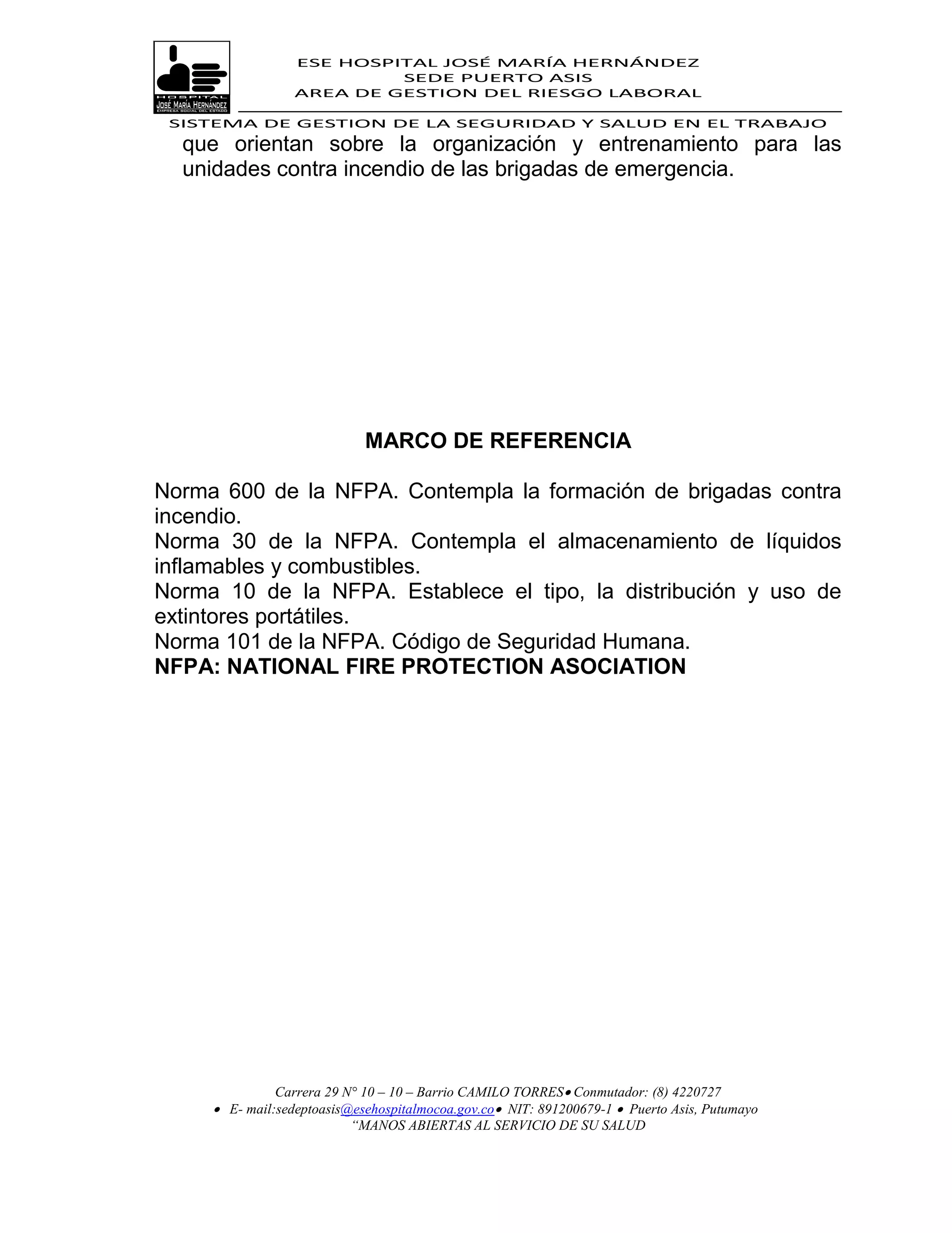 ESE HOSPITAL JOSÉ MARÍA HERNÁNDEZ
                           SEDE PUERTO ASIS
                  AREA DE GESTION DEL RIESGO LABORAL

 SISTEMA DE GESTION DE LA SEGURIDAD Y SALUD EN EL TRABAJO
  que orientan sobre la organización y entrenamiento para las
  unidades contra incendio de las brigadas de emergencia.




                             MARCO DE REFERENCIA

Norma 600 de la NFPA. Contempla la formación de brigadas contra
incendio.
Norma 30 de la NFPA. Contempla el almacenamiento de líquidos
inflamables y combustibles.
Norma 10 de la NFPA. Establece el tipo, la distribución y uso de
extintores portátiles.
Norma 101 de la NFPA. Código de Seguridad Humana.
NFPA: NATIONAL FIRE PROTECTION ASOCIATION




               Carrera 29 N° 10 – 10 – Barrio CAMILO TORRES Conmutador: (8) 4220727
      E- mail:sedeptoasis@esehospitalmocoa.gov.co NIT: 891200679-1  Puerto Asis, Putumayo
                           “MANOS ABIERTAS AL SERVICIO DE SU SALUD
 