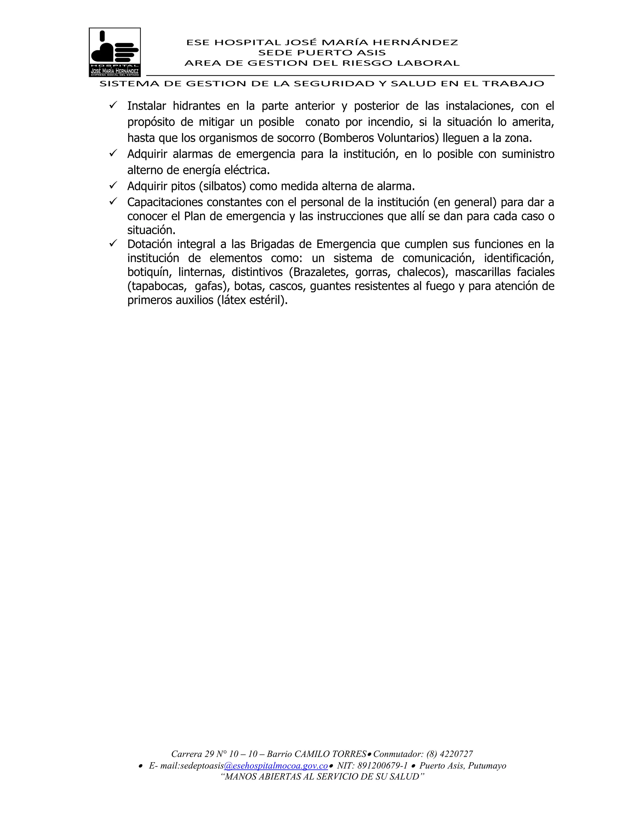 ESE HOSPITAL JOSÉ MARÍA HERNÁNDEZ
                          SEDE PUERTO ASIS
                 AREA DE GESTION DEL RIESGO LABORAL

SISTEMA DE GESTION DE LA SEGURIDAD Y SALUD EN EL TRABAJO

  Instalar hidrantes en la parte anterior y posterior de las instalaciones, con el
   propósito de mitigar un posible conato por incendio, si la situación lo amerita,
   hasta que los organismos de socorro (Bomberos Voluntarios) lleguen a la zona.
  Adquirir alarmas de emergencia para la institución, en lo posible con suministro
   alterno de energía eléctrica.
  Adquirir pitos (silbatos) como medida alterna de alarma.
  Capacitaciones constantes con el personal de la institución (en general) para dar a
   conocer el Plan de emergencia y las instrucciones que allí se dan para cada caso o
   situación.
  Dotación integral a las Brigadas de Emergencia que cumplen sus funciones en la
   institución de elementos como: un sistema de comunicación, identificación,
   botiquín, linternas, distintivos (Brazaletes, gorras, chalecos), mascarillas faciales
   (tapabocas, gafas), botas, cascos, guantes resistentes al fuego y para atención de
   primeros auxilios (látex estéril).




             Carrera 29 N° 10 – 10 – Barrio CAMILO TORRES Conmutador: (8) 4220727
       E- mail:sedeptoasis@esehospitalmocoa.gov.co NIT: 891200679-1  Puerto Asis, Putumayo
                         “MANOS ABIERTAS AL SERVICIO DE SU SALUD”
 