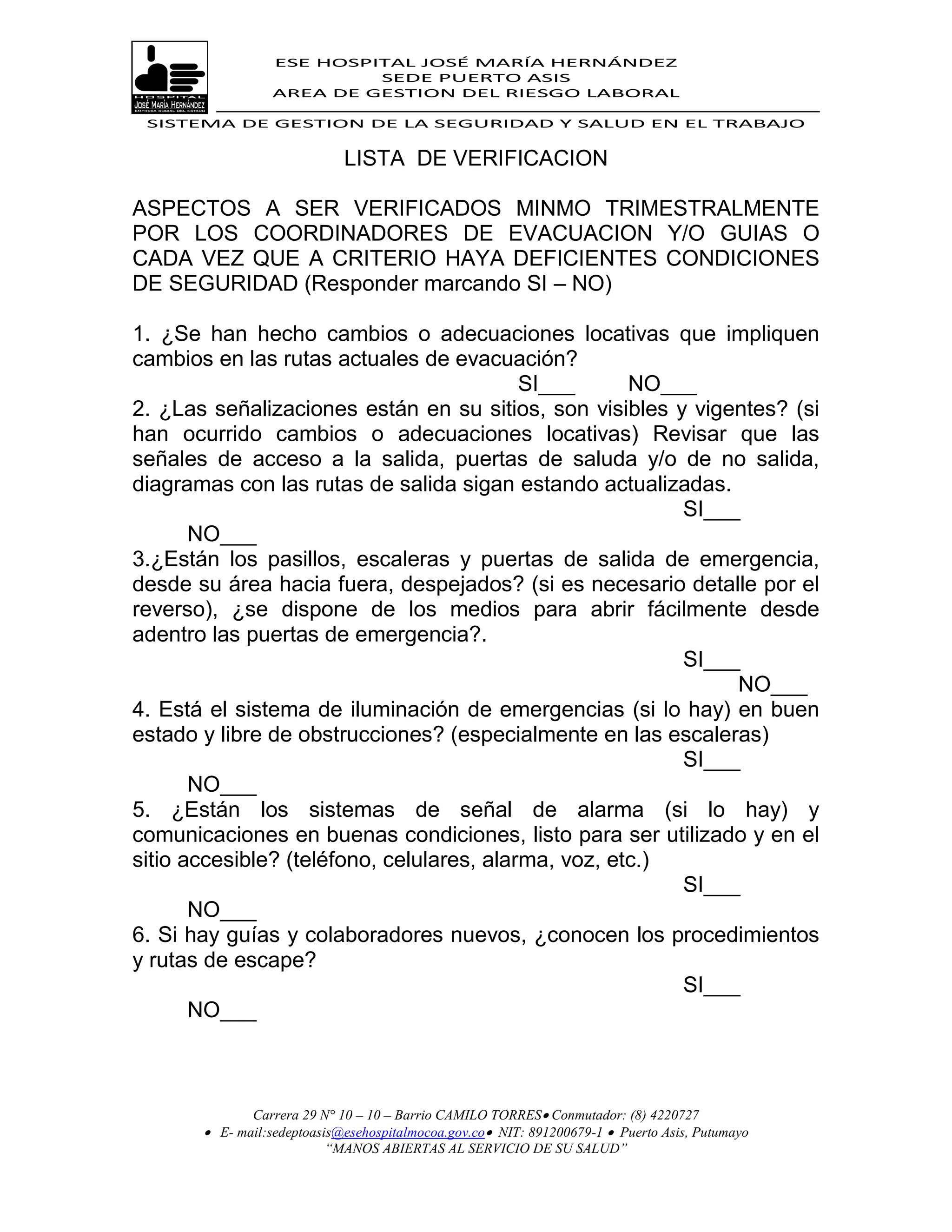 ESE HOSPITAL JOSÉ MARÍA HERNÁNDEZ
                           SEDE PUERTO ASIS
                  AREA DE GESTION DEL RIESGO LABORAL

 SISTEMA DE GESTION DE LA SEGURIDAD Y SALUD EN EL TRABAJO


                             LISTA DE VERIFICACION

ASPECTOS A SER VERIFICADOS MINMO TRIMESTRALMENTE
POR LOS COORDINADORES DE EVACUACION Y/O GUIAS O
CADA VEZ QUE A CRITERIO HAYA DEFICIENTES CONDICIONES
DE SEGURIDAD (Responder marcando SI – NO)

1. ¿Se han hecho cambios o adecuaciones locativas que impliquen
cambios en las rutas actuales de evacuación?
                                           SI___      NO___
2. ¿Las señalizaciones están en su sitios, son visibles y vigentes? (si
han ocurrido cambios o adecuaciones locativas) Revisar que las
señales de acceso a la salida, puertas de saluda y/o de no salida,
diagramas con las rutas de salida sigan estando actualizadas.
                                                          SI___
       NO___
3.¿Están los pasillos, escaleras y puertas de salida de emergencia,
desde su área hacia fuera, despejados? (si es necesario detalle por el
reverso), ¿se dispone de los medios para abrir fácilmente desde
adentro las puertas de emergencia?.
                                                          SI___
                                                               NO___
4. Está el sistema de iluminación de emergencias (si lo hay) en buen
estado y libre de obstrucciones? (especialmente en las escaleras)
                                                          SI___
       NO___
5. ¿Están los sistemas de señal de alarma (si lo hay) y
comunicaciones en buenas condiciones, listo para ser utilizado y en el
sitio accesible? (teléfono, celulares, alarma, voz, etc.)
                                                          SI___
       NO___
6. Si hay guías y colaboradores nuevos, ¿conocen los procedimientos
y rutas de escape?
                                                          SI___
       NO___



              Carrera 29 N° 10 – 10 – Barrio CAMILO TORRES Conmutador: (8) 4220727
        E- mail:sedeptoasis@esehospitalmocoa.gov.co NIT: 891200679-1  Puerto Asis, Putumayo
                          “MANOS ABIERTAS AL SERVICIO DE SU SALUD”
 