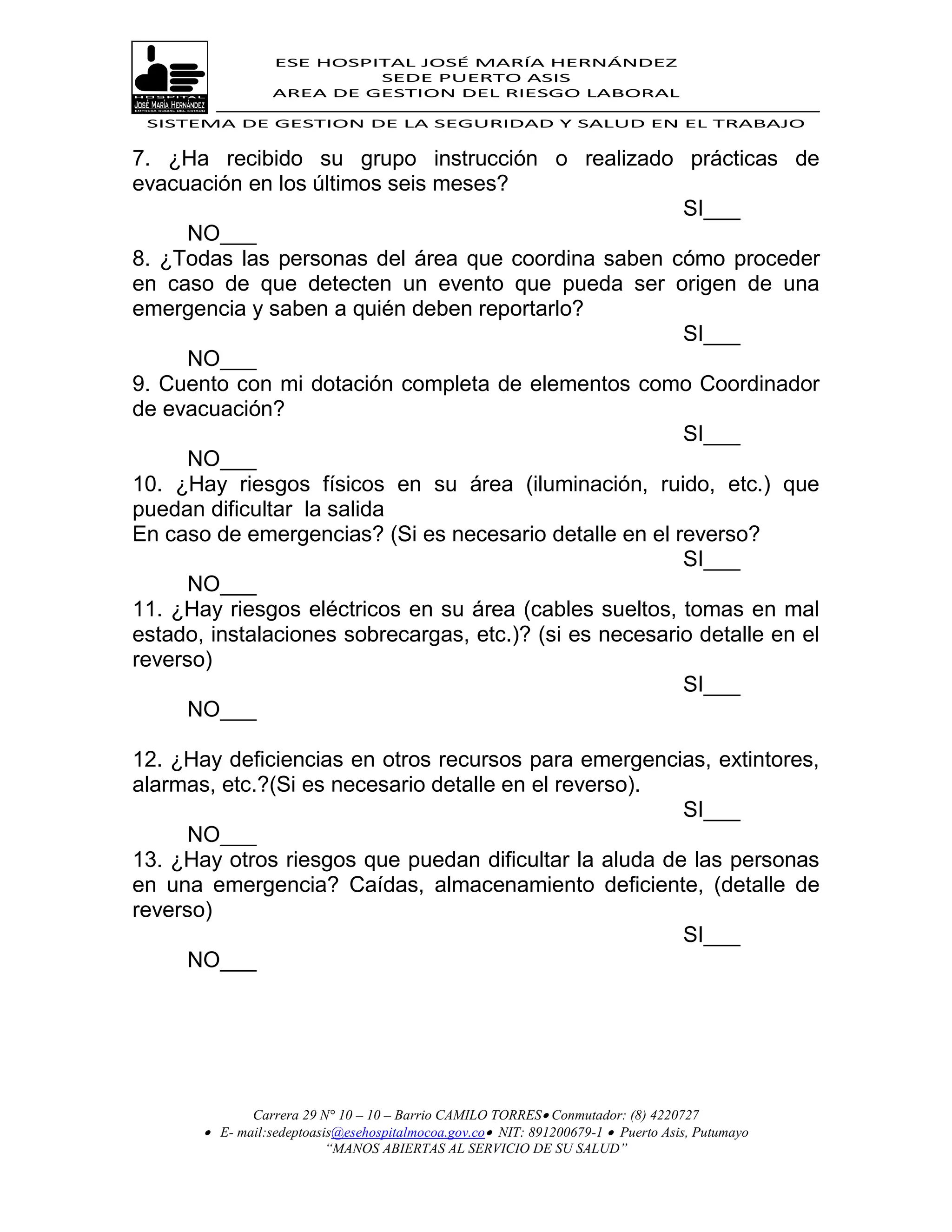 ESE HOSPITAL JOSÉ MARÍA HERNÁNDEZ
                           SEDE PUERTO ASIS
                  AREA DE GESTION DEL RIESGO LABORAL

 SISTEMA DE GESTION DE LA SEGURIDAD Y SALUD EN EL TRABAJO


7. ¿Ha recibido su grupo instrucción o realizado prácticas de
evacuación en los últimos seis meses?
                                                         SI___
      NO___
8. ¿Todas las personas del área que coordina saben cómo proceder
en caso de que detecten un evento que pueda ser origen de una
emergencia y saben a quién deben reportarlo?
                                                         SI___
      NO___
9. Cuento con mi dotación completa de elementos como Coordinador
de evacuación?
                                                         SI___
      NO___
10. ¿Hay riesgos físicos en su área (iluminación, ruido, etc.) que
puedan dificultar la salida
En caso de emergencias? (Si es necesario detalle en el reverso?
                                                         SI___
      NO___
11. ¿Hay riesgos eléctricos en su área (cables sueltos, tomas en mal
estado, instalaciones sobrecargas, etc.)? (si es necesario detalle en el
reverso)
                                                         SI___
      NO___

12. ¿Hay deficiencias en otros recursos para emergencias, extintores,
alarmas, etc.?(Si es necesario detalle en el reverso).
                                                        SI___
      NO___
13. ¿Hay otros riesgos que puedan dificultar la aluda de las personas
en una emergencia? Caídas, almacenamiento deficiente, (detalle de
reverso)
                                                        SI___
      NO___




              Carrera 29 N° 10 – 10 – Barrio CAMILO TORRES Conmutador: (8) 4220727
        E- mail:sedeptoasis@esehospitalmocoa.gov.co NIT: 891200679-1  Puerto Asis, Putumayo
                          “MANOS ABIERTAS AL SERVICIO DE SU SALUD”
 