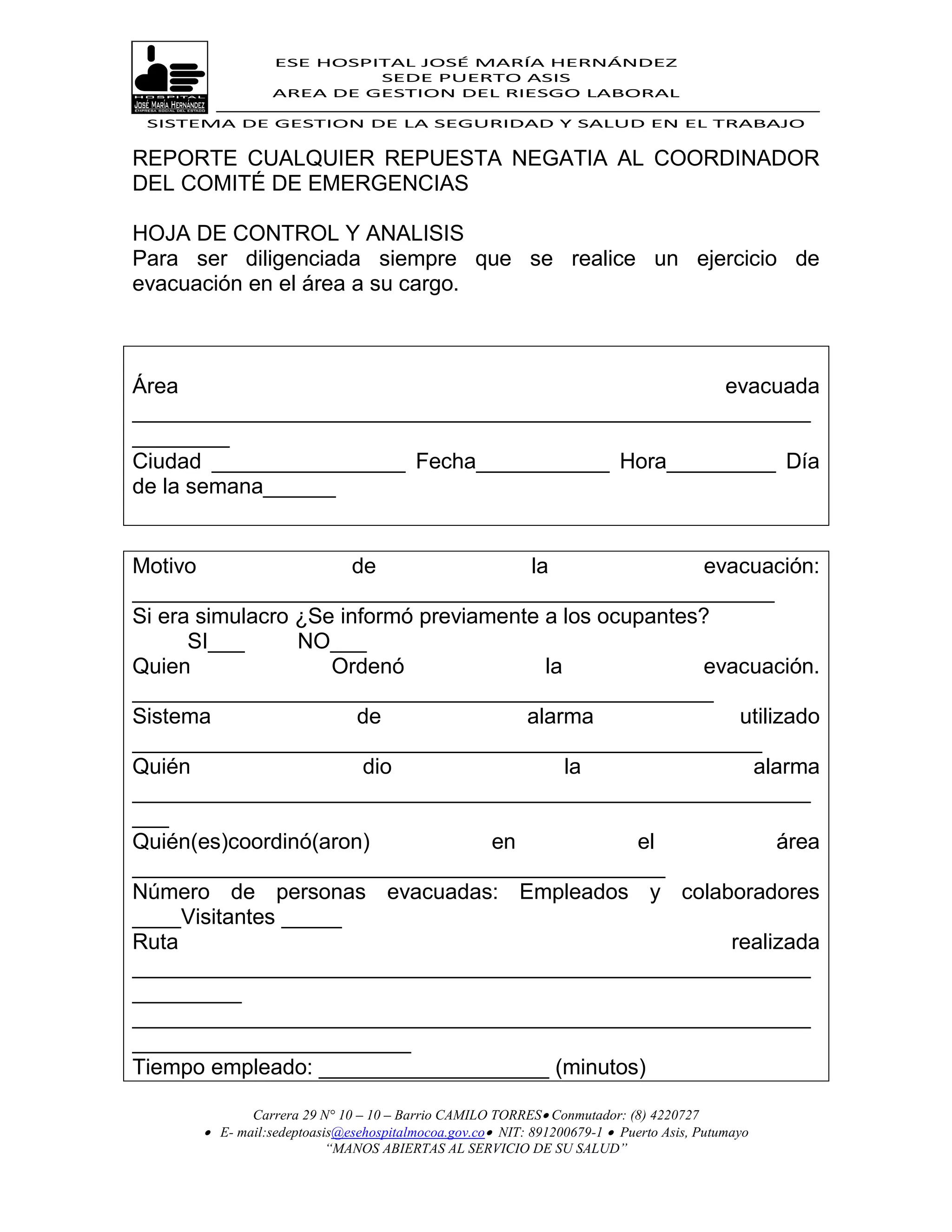 ESE HOSPITAL JOSÉ MARÍA HERNÁNDEZ
                           SEDE PUERTO ASIS
                  AREA DE GESTION DEL RIESGO LABORAL

 SISTEMA DE GESTION DE LA SEGURIDAD Y SALUD EN EL TRABAJO


REPORTE CUALQUIER REPUESTA NEGATIA AL COORDINADOR
DEL COMITÉ DE EMERGENCIAS

HOJA DE CONTROL Y ANALISIS
Para ser diligenciada siempre que se realice un ejercicio de
evacuación en el área a su cargo.



Área                                              evacuada
________________________________________________________
________
Ciudad ________________ Fecha___________ Hora_________ Día
de la semana______


Motivo                 de              la                evacuación:
_____________________________________________________
Si era simulacro ¿Se informó previamente a los ocupantes?
      SI___      NO___
Quien               Ordenó               la             evacuación.
________________________________________________
Sistema                de              alarma               utilizado
____________________________________________________
Quién                   dio                 la               alarma
________________________________________________________
___
Quién(es)coordinó(aron)             en            el             área
____________________________________________
Número de personas evacuadas: Empleados y colaboradores
____Visitantes _____
Ruta                                                       realizada
________________________________________________________
_________
________________________________________________________
_______________________
Tiempo empleado: ___________________ (minutos)

              Carrera 29 N° 10 – 10 – Barrio CAMILO TORRES Conmutador: (8) 4220727
        E- mail:sedeptoasis@esehospitalmocoa.gov.co NIT: 891200679-1  Puerto Asis, Putumayo
                          “MANOS ABIERTAS AL SERVICIO DE SU SALUD”
 