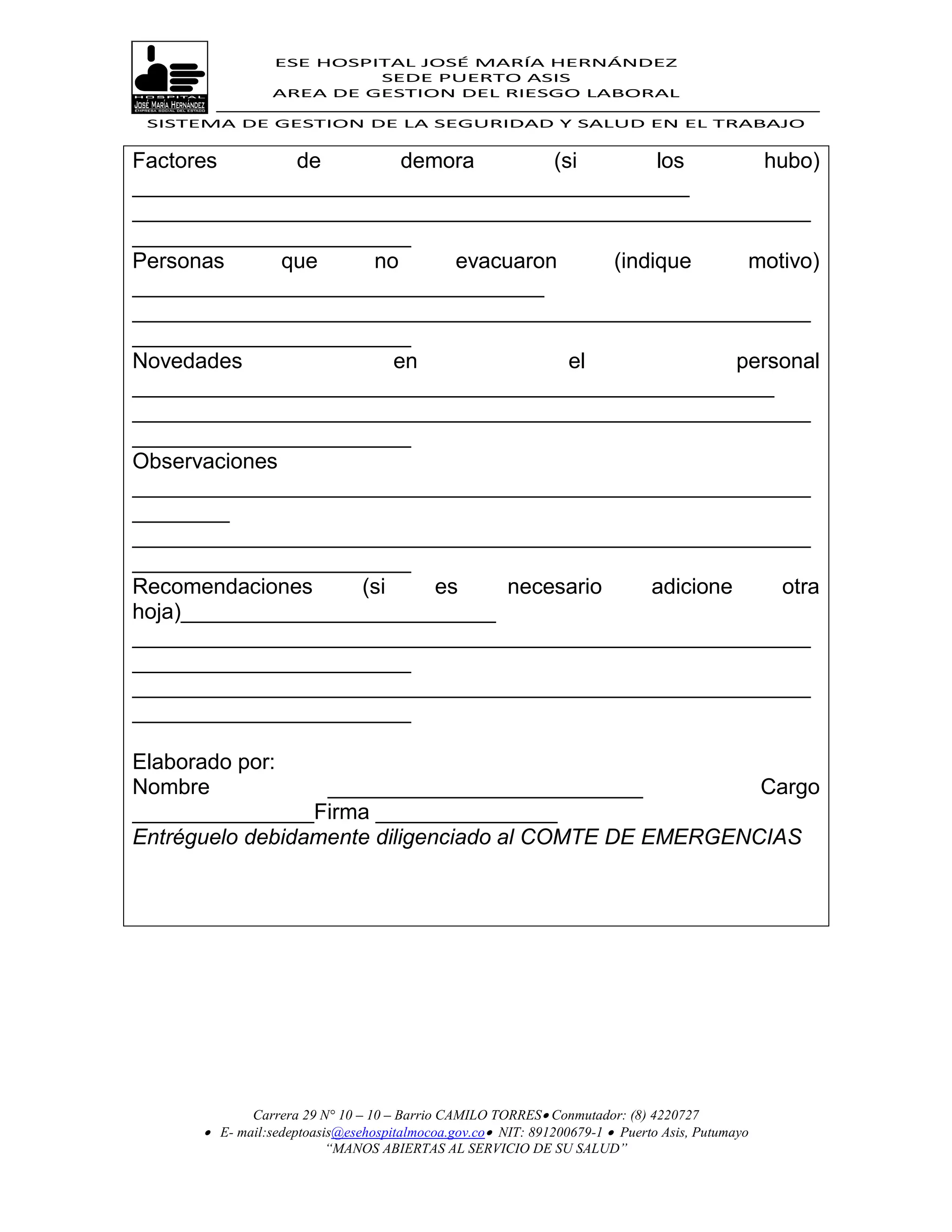 ESE HOSPITAL JOSÉ MARÍA HERNÁNDEZ
                          SEDE PUERTO ASIS
                 AREA DE GESTION DEL RIESGO LABORAL

 SISTEMA DE GESTION DE LA SEGURIDAD Y SALUD EN EL TRABAJO


Factores       de        demora        (si        los       hubo)
______________________________________________
________________________________________________________
_______________________
Personas      que    no       evacuaron      (indique      motivo)
__________________________________
________________________________________________________
_______________________
Novedades               en               el               personal
_____________________________________________________
________________________________________________________
_______________________
Observaciones
________________________________________________________
________
________________________________________________________
_______________________
Recomendaciones     (si     es     necesario     adicione     otra
hoja)__________________________
________________________________________________________
_______________________
________________________________________________________
_______________________

Elaborado por:
Nombre            __________________________            Cargo
_______________Firma _______________
Entréguelo debidamente diligenciado al COMTE DE EMERGENCIAS




             Carrera 29 N° 10 – 10 – Barrio CAMILO TORRES Conmutador: (8) 4220727
       E- mail:sedeptoasis@esehospitalmocoa.gov.co NIT: 891200679-1  Puerto Asis, Putumayo
                         “MANOS ABIERTAS AL SERVICIO DE SU SALUD”
 