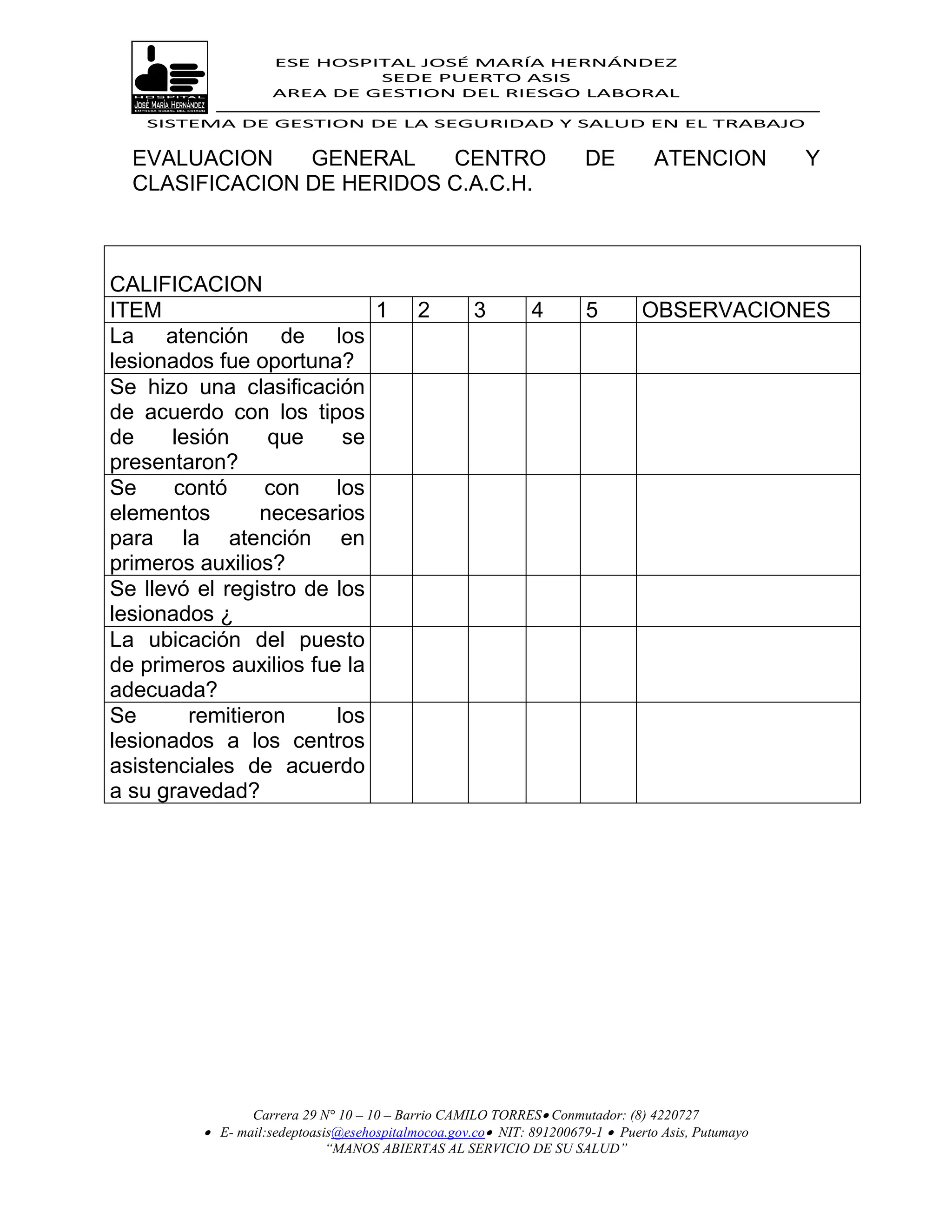 ESE HOSPITAL JOSÉ MARÍA HERNÁNDEZ
                             SEDE PUERTO ASIS
                    AREA DE GESTION DEL RIESGO LABORAL

   SISTEMA DE GESTION DE LA SEGURIDAD Y SALUD EN EL TRABAJO


  EVALUACION    GENERAL    CENTRO                                    DE         ATENCION           Y
  CLASIFICACION DE HERIDOS C.A.C.H.



CALIFICACION
ITEM                        1              2        3        4        5       OBSERVACIONES
La atención de los
lesionados fue oportuna?
Se hizo una clasificación
de acuerdo con los tipos
de     lesión     que    se
presentaron?
Se     contó     con    los
elementos        necesarios
para la atención en
primeros auxilios?
Se llevó el registro de los
lesionados ¿
La ubicación del puesto
de primeros auxilios fue la
adecuada?
Se       remitieron     los
lesionados a los centros
asistenciales de acuerdo
a su gravedad?




                Carrera 29 N° 10 – 10 – Barrio CAMILO TORRES Conmutador: (8) 4220727
          E- mail:sedeptoasis@esehospitalmocoa.gov.co NIT: 891200679-1  Puerto Asis, Putumayo
                            “MANOS ABIERTAS AL SERVICIO DE SU SALUD”
 
