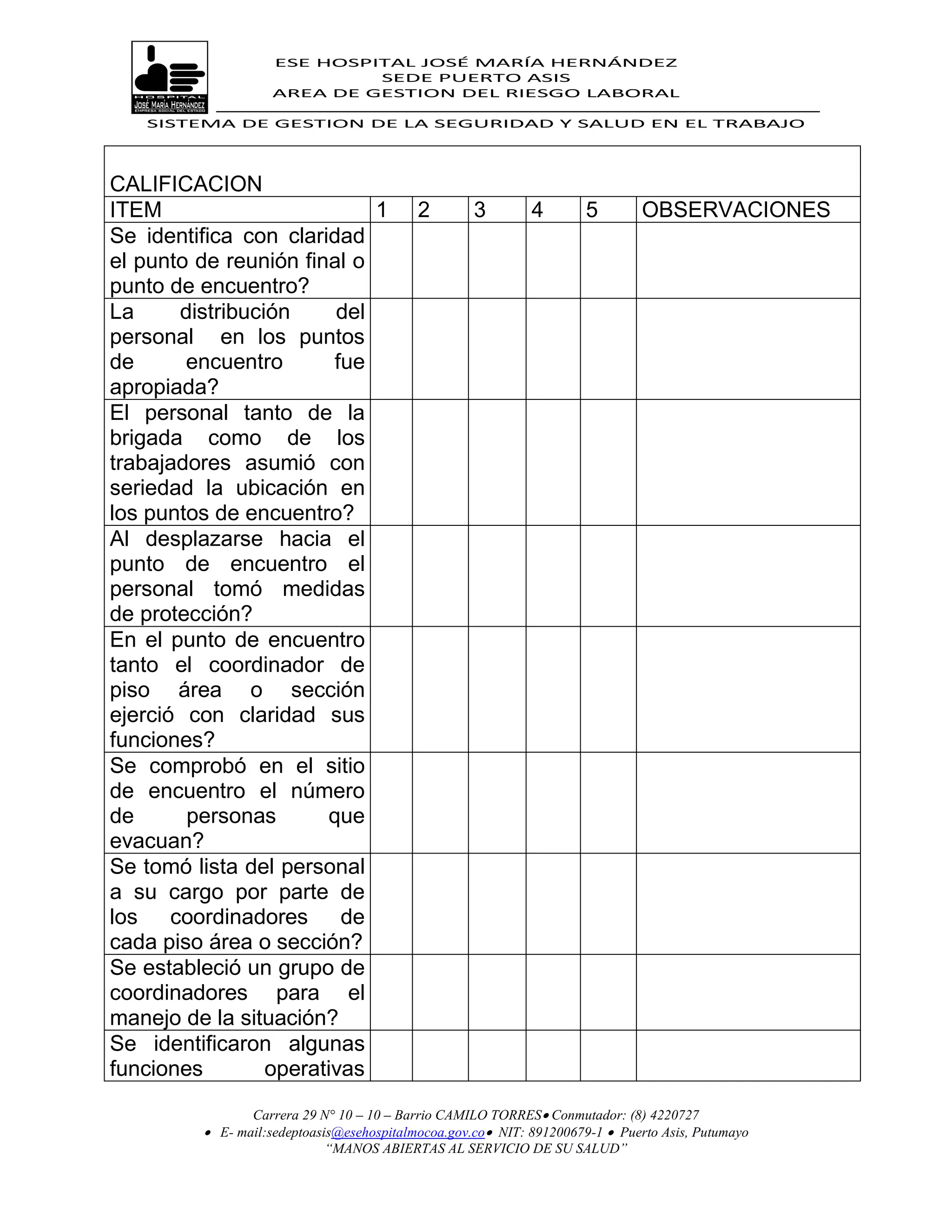 ESE HOSPITAL JOSÉ MARÍA HERNÁNDEZ
                             SEDE PUERTO ASIS
                    AREA DE GESTION DEL RIESGO LABORAL

   SISTEMA DE GESTION DE LA SEGURIDAD Y SALUD EN EL TRABAJO




CALIFICACION
ITEM                        1              2        3        4        5       OBSERVACIONES
Se identifica con claridad
el punto de reunión final o
punto de encuentro?
La     distribución     del
personal en los puntos
de      encuentro       fue
apropiada?
El personal tanto de la
brigada como de los
trabajadores asumió con
seriedad la ubicación en
los puntos de encuentro?
Al desplazarse hacia el
punto de encuentro el
personal tomó medidas
de protección?
En el punto de encuentro
tanto el coordinador de
piso área o sección
ejerció con claridad sus
funciones?
Se comprobó en el sitio
de encuentro el número
de      personas       que
evacuan?
Se tomó lista del personal
a su cargo por parte de
los coordinadores de
cada piso área o sección?
Se estableció un grupo de
coordinadores para el
manejo de la situación?
Se identificaron algunas
funciones        operativas
                Carrera 29 N° 10 – 10 – Barrio CAMILO TORRES Conmutador: (8) 4220727
          E- mail:sedeptoasis@esehospitalmocoa.gov.co NIT: 891200679-1  Puerto Asis, Putumayo
                            “MANOS ABIERTAS AL SERVICIO DE SU SALUD”
 