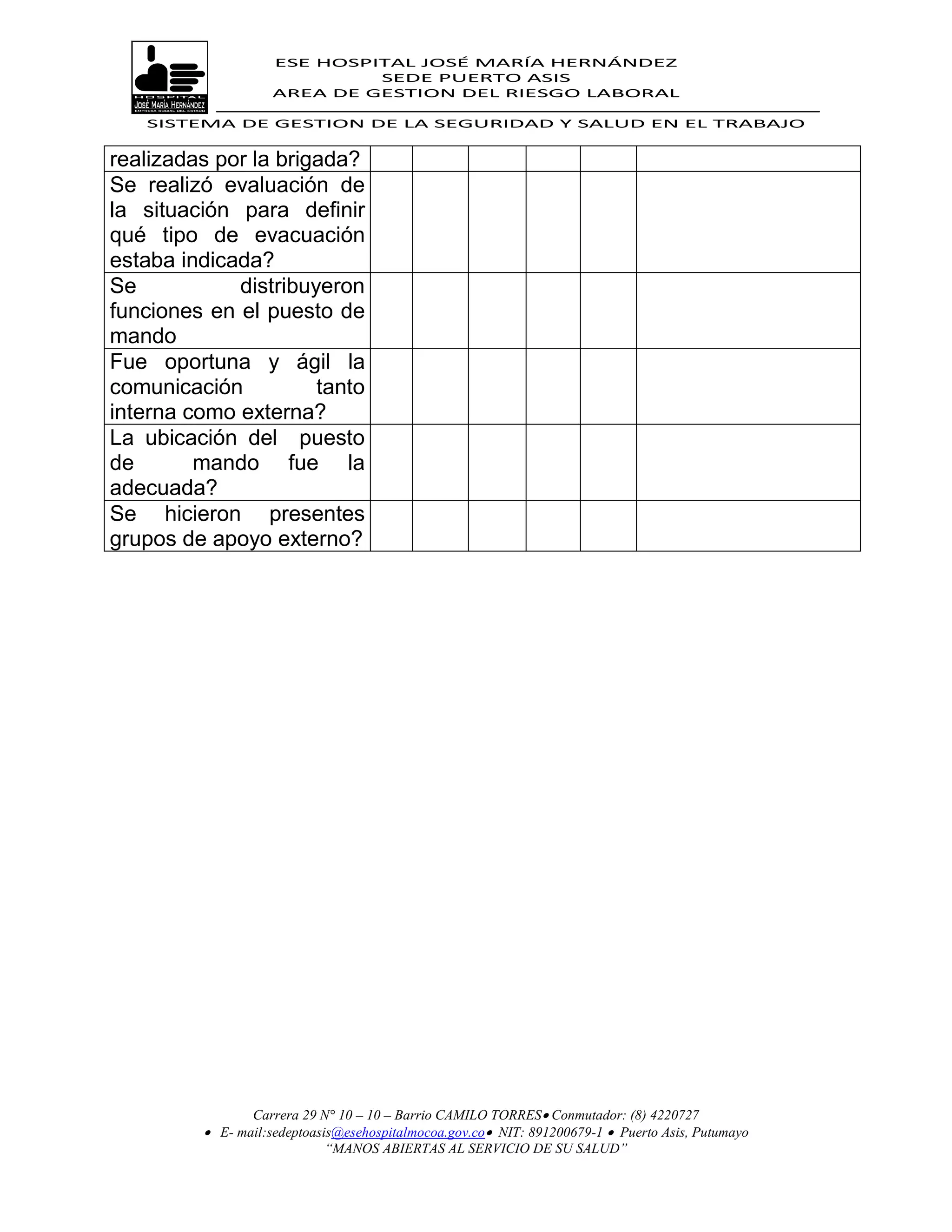 ESE HOSPITAL JOSÉ MARÍA HERNÁNDEZ
                             SEDE PUERTO ASIS
                    AREA DE GESTION DEL RIESGO LABORAL

   SISTEMA DE GESTION DE LA SEGURIDAD Y SALUD EN EL TRABAJO


realizadas por la brigada?
Se realizó evaluación de
la situación para definir
qué tipo de evacuación
estaba indicada?
Se           distribuyeron
funciones en el puesto de
mando
Fue oportuna y ágil la
comunicación          tanto
interna como externa?
La ubicación del puesto
de       mando fue la
adecuada?
Se hicieron presentes
grupos de apoyo externo?




                Carrera 29 N° 10 – 10 – Barrio CAMILO TORRES Conmutador: (8) 4220727
          E- mail:sedeptoasis@esehospitalmocoa.gov.co NIT: 891200679-1  Puerto Asis, Putumayo
                            “MANOS ABIERTAS AL SERVICIO DE SU SALUD”
 