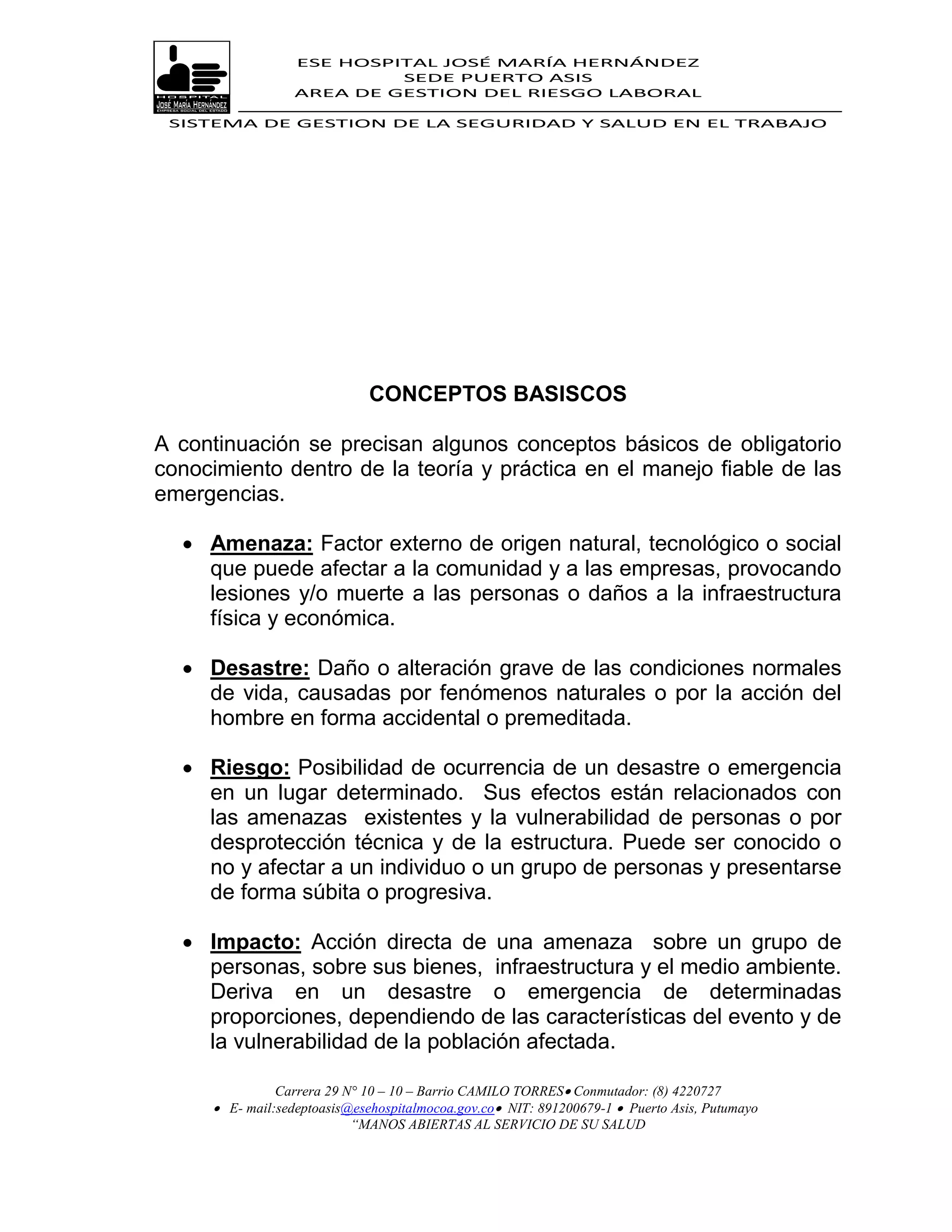 ESE HOSPITAL JOSÉ MARÍA HERNÁNDEZ
                           SEDE PUERTO ASIS
                  AREA DE GESTION DEL RIESGO LABORAL

 SISTEMA DE GESTION DE LA SEGURIDAD Y SALUD EN EL TRABAJO




                             CONCEPTOS BASISCOS

A continuación se precisan algunos conceptos básicos de obligatorio
conocimiento dentro de la teoría y práctica en el manejo fiable de las
emergencias.

   Amenaza: Factor externo de origen natural, tecnológico o social
    que puede afectar a la comunidad y a las empresas, provocando
    lesiones y/o muerte a las personas o daños a la infraestructura
    física y económica.

   Desastre: Daño o alteración grave de las condiciones normales
    de vida, causadas por fenómenos naturales o por la acción del
    hombre en forma accidental o premeditada.

   Riesgo: Posibilidad de ocurrencia de un desastre o emergencia
    en un lugar determinado. Sus efectos están relacionados con
    las amenazas existentes y la vulnerabilidad de personas o por
    desprotección técnica y de la estructura. Puede ser conocido o
    no y afectar a un individuo o un grupo de personas y presentarse
    de forma súbita o progresiva.

   Impacto: Acción directa de una amenaza sobre un grupo de
    personas, sobre sus bienes, infraestructura y el medio ambiente.
    Deriva en un desastre o emergencia de determinadas
    proporciones, dependiendo de las características del evento y de
    la vulnerabilidad de la población afectada.

               Carrera 29 N° 10 – 10 – Barrio CAMILO TORRES Conmutador: (8) 4220727
      E- mail:sedeptoasis@esehospitalmocoa.gov.co NIT: 891200679-1  Puerto Asis, Putumayo
                           “MANOS ABIERTAS AL SERVICIO DE SU SALUD
 