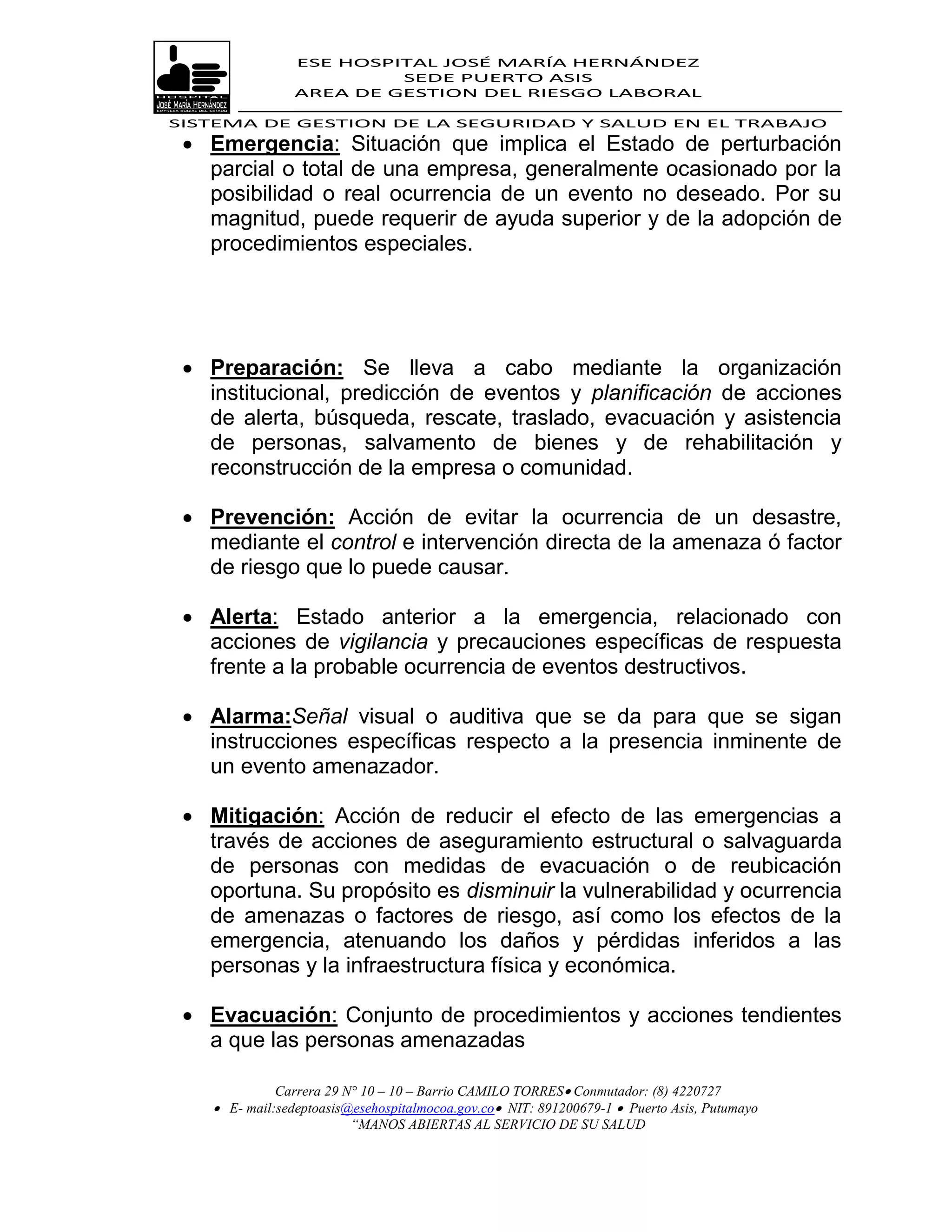 ESE HOSPITAL JOSÉ MARÍA HERNÁNDEZ
                          SEDE PUERTO ASIS
                 AREA DE GESTION DEL RIESGO LABORAL

SISTEMA DE GESTION DE LA SEGURIDAD Y SALUD EN EL TRABAJO
  Emergencia: Situación que implica el Estado de perturbación
   parcial o total de una empresa, generalmente ocasionado por la
   posibilidad o real ocurrencia de un evento no deseado. Por su
   magnitud, puede requerir de ayuda superior y de la adopción de
   procedimientos especiales.




  Preparación: Se lleva a cabo mediante la organización
   institucional, predicción de eventos y planificación de acciones
   de alerta, búsqueda, rescate, traslado, evacuación y asistencia
   de personas, salvamento de bienes y de rehabilitación y
   reconstrucción de la empresa o comunidad.

  Prevención: Acción de evitar la ocurrencia de un desastre,
   mediante el control e intervención directa de la amenaza ó factor
   de riesgo que lo puede causar.

  Alerta: Estado anterior a la emergencia, relacionado con
   acciones de vigilancia y precauciones específicas de respuesta
   frente a la probable ocurrencia de eventos destructivos.

  Alarma:Señal visual o auditiva que se da para que se sigan
   instrucciones específicas respecto a la presencia inminente de
   un evento amenazador.

  Mitigación: Acción de reducir el efecto de las emergencias a
   través de acciones de aseguramiento estructural o salvaguarda
   de personas con medidas de evacuación o de reubicación
   oportuna. Su propósito es disminuir la vulnerabilidad y ocurrencia
   de amenazas o factores de riesgo, así como los efectos de la
   emergencia, atenuando los daños y pérdidas inferidos a las
   personas y la infraestructura física y económica.

  Evacuación: Conjunto de procedimientos y acciones tendientes
   a que las personas amenazadas

              Carrera 29 N° 10 – 10 – Barrio CAMILO TORRES Conmutador: (8) 4220727
     E- mail:sedeptoasis@esehospitalmocoa.gov.co NIT: 891200679-1  Puerto Asis, Putumayo
                          “MANOS ABIERTAS AL SERVICIO DE SU SALUD
 