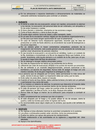 H y HE CONTRATISTAS GENERALES S.A.C PRAE
PLAN DE RESPUESTA ANTE EMERGENCIAS
Fecha: 01/02/2013
Página 10 de 22
DEPARTAMENTO DE SEGURIDAD SALUD OCUPACIONAL Y MEDIO AMBIENTE
WILBER RUIZ GUTIERREZ
JEFE SSOMA DE OBRA TOTTUS PACASMAYO
g) En los almacenes o espacios destinados a almacenamiento de materiales se
colocarán extintores necesarios para controlar un siniestro.
2. DURANTE
a) Al darse la orden de una evacuación, actuar con rapidez, procurando no alarmar
a los demás, la evacuación del personal debe de ser ordenada y sin atropellos a
fin de evitar tropiezos o caídas.
b) Si tiene clientes o visitantes, orientarlos en las acciones a seguir.
c) Corte el fluido eléctrico y cierre la llave de gas.
d) Si existe algún extintor cerca de Usted y sabe manejarlo, úselo.
e) En el caso de la circulación vertical, hágalo por las escaleras organizadamente y
en fila para que todos tengan oportunidad de usar el pasamanos.
f) En caso de detectar humo desplazarse agachado, recordar que, en caso de
producirse un corte de fluido eléctrico se encenderán las luces de emergencia a
los pocos segundos.
g) No se deberá gritar ni hacer comentarios antojadizos, producto de la
imaginación del momento, esto puede generar una ola creciente de rumores que
podrían crear situaciones de psicosis colectiva.
h) Si cae durante la evacuación y se encuentra en escalera, ruede a un costado de
la fila, levántese e incorpórese a la fila en los espacios libres que hubiere, si no
puede levantarse, pida ayuda siempre a un costado de la fila, para que, el que,
lo ayude lo haga fuera del flujo de personas.
i) No se detenga a recoger objetos personales caídos.
j) No trate de inspeccionar los daños en los ambientes de la oficina.
k) Utilizando las rutas de evacuación diríjase a los puntos de reunión ya conocidos.
l) No se enfrente a un incendio desproporcionado, procure comunicar a los
bomberos y al servicio de seguridad. Nunca trate de apagar el fuego con una
manta o escoba. Si es de gran magnitud no arriesgue su vida.
m)La persona que es atrapada por el humo, debe permanecer lo más cerca del
suelo, donde el aire es mejor: La respiración debe ser corta y por la nariz.
n) Evite saltar de pisos altos, espere el rescate.
o) Cuando el humo es muy denso, debe cubrirse la boca y la nariz con un pañuelo
y permanecer muy cerca del suelo.
p) Si no hubiera un sistema de alarmas, la persona que descubra el incendio debe
alertar a todos los que se encuentran dentro de los demás ambientes.
q) Si trata de escapar del fuego, palpe las puertas antes de abrirlas, si siente que
están calientes y se filtra el humo, no la abra. Busque otra salida.
r) Nunca trate de llegar al interior de la edificación para empezar a combatir el
fuego.
s) Abra completamente las ventanas que dan al exterior.
t) Si está atrapado por el fuego y no puede utilizar la vía de escape, cierre la
puerta y selle los bordes para evitar el ingreso del humo.
u) Es recomendable sacar algún objeto por la ventana, que ayude a dar señales de
auxilio.
3. DESPUÉS
a) No regrese al área afectada mientras la autoridad competente no lo autorice.
b) Los pisos o entresuelos pueden estar vencidos, tome sus precauciones.
c) Evalúe los daños con apoyo del personal de mantenimiento.
d) Preste colaboración a las autoridades en la vigilancia y seguridad del área
afectada.
e) Apoye a los damnificados.
 