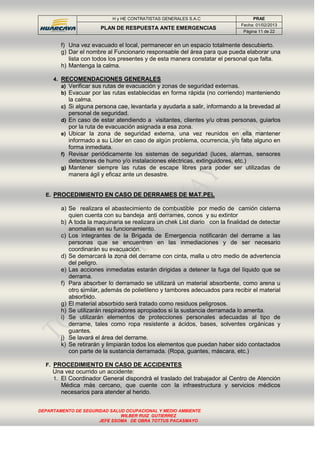 H y HE CONTRATISTAS GENERALES S.A.C PRAE
PLAN DE RESPUESTA ANTE EMERGENCIAS
Fecha: 01/02/2013
Página 11 de 22
DEPARTAMENTO DE SEGURIDAD SALUD OCUPACIONAL Y MEDIO AMBIENTE
WILBER RUIZ GUTIERREZ
JEFE SSOMA DE OBRA TOTTUS PACASMAYO
f) Una vez evacuado el local, permanecer en un espacio totalmente descubierto.
g) Dar el nombre al Funcionario responsable del área para que pueda elaborar una
lista con todos los presentes y de esta manera constatar el personal que falta.
h) Mantenga la calma.
4. RECOMENDACIONES GENERALES
a) Verificar sus rutas de evacuación y zonas de seguridad externas.
b) Evacuar por las rutas establecidas en forma rápida (no corriendo) manteniendo
la calma.
c) Si alguna persona cae, levantarla y ayudarla a salir, informando a la brevedad al
personal de seguridad.
d) En caso de estar atendiendo a visitantes, clientes y/u otras personas, guiarlos
por la ruta de evacuación asignada a esa zona.
e) Ubicar la zona de seguridad externa, una vez reunidos en ella mantener
informado a su Líder en caso de algún problema, ocurrencia, y/o falte alguno en
forma inmediata.
f) Revisar periódicamente los sistemas de seguridad (luces, alarmas, sensores
detectores de humo y/o instalaciones eléctricas, extinguidores, etc.)
g) Mantener siempre las rutas de escape libres para poder ser utilizadas de
manera ágil y eficaz ante un desastre.
E. PROCEDIMIENTO EN CASO DE DERRAMES DE MAT.PEL
a) Se realizara el abastecimiento de combustible por medio de camión cisterna
quien cuenta con su bandeja anti derrames, conos y su extintor
b) A toda la maquinaria se realizara un chek List diario con la finalidad de detectar
anomalías en su funcionamiento.
c) Los integrantes de la Brigada de Emergencia notificarán del derrame a las
personas que se encuentren en las inmediaciones y de ser necesario
coordinarán su evacuación.
d) Se demarcará la zona del derrame con cinta, malla u otro medio de advertencia
del peligro.
e) Las acciones inmediatas estarán dirigidas a detener la fuga del líquido que se
derrama.
f) Para absorber lo derramado se utilizará un material absorbente, como arena u
otro similar, además de polietileno y tambores adecuados para recibir el material
absorbido.
g) El material absorbido será tratado como residuos peligrosos.
h) Se utilizarán respiradores apropiados si la sustancia derramada lo amerita.
i) Se utilizarán elementos de protecciones personales adecuadas al tipo de
derrame, tales como ropa resistente a ácidos, bases, solventes orgánicas y
guantes.
j) Se lavará el área del derrame.
k) Se retirarán y limpiarán todos los elementos que puedan haber sido contactados
con parte de la sustancia derramada. (Ropa, guantes, máscara, etc.)
F. PROCEDIMIENTO EN CASO DE ACCIDENTES
Una vez ocurrido un accidente:
1. El Coordinador General dispondrá el traslado del trabajador al Centro de Atención
Médica más cercano, que cuente con la infraestructura y servicios médicos
necesarios para atender al herido.
 
