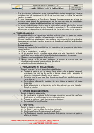 H y HE CONTRATISTAS GENERALES S.A.C PRAE
PLAN DE RESPUESTA ANTE EMERGENCIAS
Fecha: 01/02/2013
Página 12 de 22
DEPARTAMENTO DE SEGURIDAD SALUD OCUPACIONAL Y MEDIO AMBIENTE
WILBER RUIZ GUTIERREZ
JEFE SSOMA DE OBRA TOTTUS PACASMAYO
2. Si el accidentado perteneciera a una empresa Subcontratista, establecerá contacto
inmediato con el representante de dicha empresa para coordinar la atención
médica necesaria.
3. En caso fuera necesario, el Coordinador General debe permanecer en el lugar del
accidente para asumir la representación de la empresa ante las autoridades
competentes y brindar la debida atención a sus requerimientos.
4. No se permitirá el ingreso de la prensa al lugar del accidente, solo tendrán acceso
las autoridades destinadas a labores de auxilio e investigación. Todo el personal de
la(obreros y empleados) deben abstenerse de dar declaraciones sobre lo ocurrido.
G. PRIMEROS AUXILIOS
El principal objetivo de los primeros auxilios, es la de evitar, por todos los medios
posibles, la muerte o invalidez de la persona accidentada.
Otro de los objetivos principales es que mediante los mismos se brinde un auxilio a
la persona accidentada, mientras se espera la llegada del médico o se le traslada
a un hospital.
Reglas generales
Cuando se presente la necesidad de un tratamiento de emergencia, siga estas
reglas básicas:
a. Evite el nerviosismo y el pánico.
b. Si se requiere acción inmediata para salvar una vida (respiración artificial,
control de hemorragias, etc.) haga el tratamiento adecuado sin demora.
c. Haga un examen cuidadoso de la víctima.
d. Nunca mueva a la persona lesionada a menos a menos que sea
absolutamente necesario para retirarla del peligro.
e. Avise la medico inmediatamente.
1. TRATAMIENTOS EN CASO DE SHOCK
Cuando ocurra un “shock” siga estas reglas básicas:
a. Acostar al paciente con la cabeza hacia abajo, esto se puede conseguir
levantando los pies de la camilla o banca, donde esté acostado el
paciente, 6 pulgadas más alto que la cabeza.
b. Constatar que la boca esté libre de cuerpos extraños y que la lengua este
hacia delante.
c. Suministrarle abundante cantidad de aire fresco u oxigeno si existe
disponible.
d. Evitar al paciente el enfriamiento, se le debe abrigar con una frazada y
llevarlo al médico.
2. HERIDAS CON HEMORRAGIAS:
Seguir el siguiente tratamiento:
a. Se puede parar o retardar la hemorragia, colocando una venda o pañuelo
limpio sobre la herida, presionando moderadamente.
b. Acueste al paciente y trate de mantenerlo abrigado.
c. Conduzca al herido al hospital.
3. FRACTURAS:
Seguir el siguiente tratamiento:
a. No doble, ni tuerza, ni jale el miembro fracturado.
b. Mantenga al paciente descansando y abrigado.
c. Por fracturas de espalda, cuello, brazo o de la pierna, no mueva al paciente
y llame al médico.
 