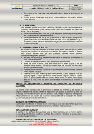 H y HE CONTRATISTAS GENERALES S.A.C PRAE
PLAN DE RESPUESTA ANTE EMERGENCIAS
Fecha: 01/02/2013
Página 13 de 22
DEPARTAMENTO DE SEGURIDAD SALUD OCUPACIONAL Y MEDIO AMBIENTE
WILBER RUIZ GUTIERREZ
JEFE SSOMA DE OBRA TOTTUS PACASMAYO
d. Por fracturas de cualquier otra parte del cuerpo, lleve al accidentado al
médico.
e. Si hay alguna duda acerca de si un hueso está o no fracturado, trátese
como fractura.
4. QUEMADURAS:
Son lesiones que se producen a causa del calor seco o del calor húmedo y se
clasifican de acuerdo al grado de lesión que causa en los tejidos del cuerpo en
el 1er, 2do y 3er grado.
a. Para quemaduras leves o de 1er grado se puede aplicar ungüento y puede
ser cubierta por una gasa esterilizada.
b. Para quemaduras de 2do y 3er grado quite la ropa suelta y aplique una
gasa esterilizada suficientemente grande para cubrir la quemadura y la
zona circundante y lo suficientemente larga para evitar el contacto del aire
con la quemadura.
5. RESPIRACION BOCA A BOCA:
Es un método efectivo mediante el cual se revive a una persona que no puede
respirar por sí misma, su aplicación nunca daña a la víctima, aunque la falta de
esta puede resultar fatal ya que cualquier demora puede producir
consecuencias graves o fatales.
a. Acueste de espaldas y en posición horizontal al lesionado y colóquese al
lado junto a la cabeza.
b. Levante la mandíbula inferior para asegurar el paso del aire.
c. Trate de cubrir la boca, para ello introduzca el dedo, pulgar y tire del
mentón hacia delante, con la otra mano tape los orificios nasales (esto
evita la pérdida del aire).
d. Respire profundamente y coloque su boca sobre la de la víctima y sople en
forma regular y suave.
e. Retire su boca para permitir que la victima exhale, vuelva a soplar, vuelva a
soplar y repita 12 veces por minuto como mínimo. Algunas veces la victima
cierra la boca fuertemente que resulta difícil abrirla, en estos casos sople
aire por la nariz, selle los labios con el índice de la mano que contiene la
barbilla.
MEDIOS DE PREVENCIÓN Y EQUIPOS DE EXTINCIÓN DE INCENDIOS
(ACTIVOS):
En cuanto a los equipos para la prevención y control de incendio y de auxilio, la
empresa abastecerá de los extintores necesarios en cuanto a cantidad y tipo, los
cuales se encontrarán ubicados en una zona de fácil acceso en caso de emergencia.
Adicionalmente en las charlas de seguridad se les reiterará la ubicación del extintor
así como el uso correcto de los mismos.
BOTIQUIN DE PRIMEROS AUXILIOS:
La empresa abastecerá al menos de un botiquín por cada obra de manera que haya
siempre un stock permanente de instrumentos, vendas y medicamentos.
SEÑALES DE SEGURIDAD
El objeto de las señales de seguridad será el hacer conocer, con la mayor rapidez
posible, la posibilidad de accidente y el tipo de accidente y también la existencia de
circunstancias particulares.
A. DIMENSIONES DE LAS SEÑALES DE SEGURIDAD
 