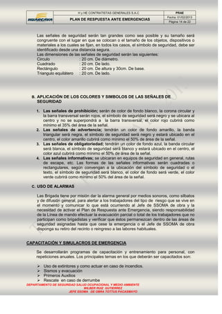H y HE CONTRATISTAS GENERALES S.A.C PRAE
PLAN DE RESPUESTA ANTE EMERGENCIAS
Fecha: 01/02/2013
Página 14 de 22
DEPARTAMENTO DE SEGURIDAD SALUD OCUPACIONAL Y MEDIO AMBIENTE
WILBER RUIZ GUTIERREZ
JEFE SSOMA DE OBRA TOTTUS PACASMAYO
Las señales de seguridad serán tan grandes como sea posible y su tamaño será
congruente con el lugar en que se colocan o el tamaño de los objetos, dispositivos o
materiales a los cuales se fijan, en todos los casos, el símbolo de seguridad, debe ser
identificado desde una distancia segura.
Las dimensiones de las señales de seguridad serán las siguientes:
Circulo : 20 cm. De diámetro.
Cuadrado : 20 cm. De lado.
Rectángulo : 20 cm. De altura y 30cm. De base.
Triangulo equilátero : 20 cm. De lado.
B. APLICACIÓN DE LOS COLORES Y SIMBOLOS DE LAS SEÑALES DE
SEGURIDAD
1. Las señales de prohibición; serán de color de fondo blanco, la corona circular y
la barra transversal serán rojos, el símbolo de seguridad será negro y se ubicara al
centro y no se superpondrá a la barra transversal, el color rojo cubrirá como
mínimo el 35% del área de la señal.
2. Las señales de advertencia; tendrán un color de fondo amarillo, la banda
triangular será negra, el símbolo de seguridad será negro y estará ubicado en el
centro, el color amarillo cubrirá como mínimo el 50% de área de la señal.
3. Las señales de obligatoriedad; tendrán un color de fondo azul, la banda circular
será blanca, el símbolo de seguridad será blanco y estará ubicado en el centro, el
color azul cubrirá como mínimo el 50% de área de la señal.
4. Las señales informativas; se ubicaran en equipos de seguridad en general, rutas
de escape, etc. Las formas de las señales informativas serán cuadradas o
rectangulares, según convengan a la ubicación del símbolo de seguridad o el
texto, el símbolo de seguridad será blanco, el color de fondo será verde, el color
verde cubrirá como mínimo el 50% del área de la señal.
C. USO DE ALARMAS
Las Brigada tiene por misión dar la alarma general por medios sonoros, como silbatos
y de difusión general, para alertar a los trabajadores del tipo de riesgo que se vive en
el momento y comunicar lo que está ocurriendo al Jefe de SSOMA de obra y la
necesidad de activar el Plan de Respuesta ante Emergencia, siendo responsabilidad
de la Línea de mando efectuar la evacuación parcial o total de los trabajadores que no
participan como brigadistas y verificar que éstos permanezcan dentro de las áreas de
seguridad asignadas hasta que cese la emergencia o el Jefe de SSOMA de obra
disponga su retiro del recinto o reingreso a las labores habituales.
CAPACITACIÓN Y SIMULACROS DE EMERGENCIA
Se desarrollarán programas de capacitación y entrenamiento para personal, con
repeticiones anuales. Los principales temas en los que deberán ser capacitados son:
 Uso de extintores y como actuar en caso de incendios.
 Sismos y evacuación
 Primeros Auxilios
 Rescate en caso de derrumbe
 