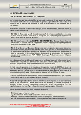 H y HE CONTRATISTAS GENERALES S.A.C PRAE
PLAN DE RESPUESTA ANTE EMERGENCIAS
Fecha: 01/02/2013
Página 15 de 22
DEPARTAMENTO DE SEGURIDAD SALUD OCUPACIONAL Y MEDIO AMBIENTE
WILBER RUIZ GUTIERREZ
JEFE SSOMA DE OBRA TOTTUS PACASMAYO
6.1 SISTEMA DE COMUNICACIÓN
6.1.1 Actuación o respuesta ante una Emergencia
Las emergencias por su potencialidad y gravedad pueden ser leves, graves o críticas,
demandando cada situación la activación de planes o procedimientos de control más
dinámicos en la medida que aumente el nivel de compromiso y de afectación de la
eventualidad.
Para efectos prácticos, se consideran tres (3) niveles de actuación o respuesta según la
magnitud de la emergencia.
Nivel I ó de Respuesta Local: Situación que no afecta ni la seguridad de las personas y
que no altera el proceso productivo, la cual puede ser controlada por el personal que
labora en el área con mínimos recursos.
Nivel II o de Intervención de BRIGADA DE EMERGENCIA: Cuando el control de una
emergencia se sale del alcance del personal del área y se requiere la participación de
laBrigada de Emergencia dela obra.
Nivel III o de Ayuda Externa: Comprende las emergencias generales, derrumbe,
terremoto, incendio, desplome de un techo, entre otros, que por su dinámica sobrepasan
o amenazan sobrepasar la capacidad de respuesta, pudiendo afectar o comprometer a
toda la comunidad o al medio ambiente, demandando la intervención del personal y
equipos externos (Bomberos, PNP, INDECI, Serenazgo, Ambulancias), según el tipo de
eventualidad.
Los trabajadores intervendrán dando los primeros auxilios al lesionado solamente si tienen
conocimientos y capacitación formal en este tema, caso contrario, sólo podrá acompañar al
lesionado, despejando el área cuidadosamente para no dañarlo más.
Se hará presente personal de la Brigada de Emergencia, el Jefe de SSOMAde obra y la
Línea de Mando, en el lugar del siniestro con los equipos de emergencia que correspondan
(extintores, botiquín, camilla, etc.). En forma inmediata se debe designar a un Líder de la
emergencia(Jefes de Brigada o Coordinador de Brigada, Jefe de SSOMA de obra).
El rescate sólo deberá ser efectuado por personal debidamente entrenado y que utilice en
todo momento el equipo de protección personal completo.
De acuerdo a la gravedad de las lesiones el Líder de la emergencia es el responsable de
definir, el tipo de traslado: Camilla, Ambulancia, etc. Además, se deberá acompañar al
lesionado en todo momento manteniendo contacto con el Jefe de SSOMA de Obra, es
importante que el líder planifique el trayecto más corto y seguro para el traslado.
Los brigadistas deberán realizar las siguientes actividades:
Dirigirse al lugar de la emergencia
Ayudar al traslado del lesionado en camilla, si fuera necesario.
Despejar y delimitar los sectores donde ocurrió la emergencia si fuera necesario.
El Líder asignara responsabilidades a cada brigadista que actúa en la emergencia.
 