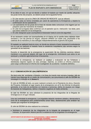 H y HE CONTRATISTAS GENERALES S.A.C PRAE
PLAN DE RESPUESTA ANTE EMERGENCIAS
Fecha: 01/02/2013
Página 16 de 22
DEPARTAMENTO DE SEGURIDAD SALUD OCUPACIONAL Y MEDIO AMBIENTE
WILBER RUIZ GUTIERREZ
JEFE SSOMA DE OBRA TOTTUS PACASMAYO
Si se diera el caso, en que se decida a realizar el traslado por medio de camilla utilizando
las grúas torres del proyecto, se deberá actuar de la siguiente forma:
El Líder decide cual es la LÍNEA DE GRÚAS DE RESCATE que se utilizará.
El Líder avisa en forma inmediata por canal de operadores la Emergencia y espera la
confirmación de los operadores.
Los operadores de las grúas de la línea de rescate debe comunicar a los riggers que se
preparen para las maniobras de traslado.
El Líder de la brigada debe confirmar con el operador que la instrucción fue dada, para
que estos colaboren en la emergencia.
El Líder designará quien acompañará al lesionado hasta la zona de seguridad.
Si es necesario contar con acompañantes en el interior de la camilla éstos deberán estar
sentados y con las piernas en ángulo, utilizarán ARNES con doble cola, amarrados a las
cadenas de la maniobra y/o dos eslingas independientemente al gancho de la grúa.
El traslado se realizará hacia la zona, en donde se ubicará si fuera necesaria la ambulancia
con la cual se realizará el traslado hacia la asistencia hospitalaria más cercana según la
gravedad de las lesiones.
Durante el desarrollo de la emergencia la supervisión de los distintos sectores deberá
mantener a su personal alejado del lugar de la emergencia, controlando que estos no se
acerquen y evitando aglomeraciones innecesarias.
Terminada la emergencia, se realizará un análisis y evaluación de las fortalezas y
debilidades dejando registro de esta actividad. Además, se emitirá un informe preliminar
para luego confeccionar el informe de investigación de accidente / incidente definitivo.
6.1.2 COMUNICACIÓN DE UNA EMERGENCIA
Se dará aviso del accidente o siniestro, a la línea de mando más cercana (capataz, jefe de
campo) que disponga de un medio de comunicación y se comunicará al Jefe de SSOMA de
obrasegún lo indicado en el Anexo 4.
El Jefe de SSOMA de obra, es quien realizará contacto con el Residente de obra y Gerente
de Proyecto, indicando el lugar exacto de la emergencia con el fin de informar la situación
generada, si se trata de accidentes con lesiones a personas, daños de equipos con riesgo
de lesiones de trabajadores, daños o impactos negativos al medio ambiente.
El Jefe de SSOMA de obra solicitará la presencia de los integrantes de la Brigada de
Emergencia en el lugar indicado.
Una vez controlada la emergencia. Los brigadista deberán mantener aislada y demarcada la
zona de la emergencia para posteriormente tomar fotos, declaraciones para analizar las
causas que originaron la emergencia.
El Jefe de SSOMA de obra realizará los contactos:
Solicitará la presencia de los integrantes de la brigada de emergencia en el lugar
indicado, la supervisión deberá permitir la asistencia de los brigadista a la emergencia.
 