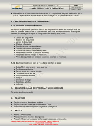 H y HE CONTRATISTAS GENERALES S.A.C PRAE
PLAN DE RESPUESTA ANTE EMERGENCIAS
Fecha: 01/02/2013
Página 17 de 22
DEPARTAMENTO DE SEGURIDAD SALUD OCUPACIONAL Y MEDIO AMBIENTE
WILBER RUIZ GUTIERREZ
JEFE SSOMA DE OBRA TOTTUS PACASMAYO
Vía telefónica se realizará los contactos con la compañía de seguros, Bomberos y/o la
policía. Dependerá de la característica de la Emergencia y/o gravedad del accidente
6.2 RECURSOS DE EQUIPOS Y MATERIALES
6.2.1 Equipo de Protección Personal
El equipo de protección personal básico, es obligatorio en todos los trabajos que se
realizan y tienen relación con la operación en ejecución. El equipo mínimo a usar para
atender una emergencia según el trabajo realizado es el que se indica:
Casco de Seguridad
Zapatos de Seguridad
Lentes de Seguridad
Chaleco reflectante
Guantes acorde con su actividad.
Guantes de Látex ó quirúrgicos.
Polainas de cuero (cuando se requiera)
Protectores auditivos (cuando se requiera)
Respirador de dos vías (si es necesario)
Arnés de seguridad con colas de seguridad (cuando se requiera).
6.2.2 Equipos mecánicos para el rescate (si se diera el caso)
Grúas Móvil todo terreno y gran alcance
Cordeles para vientos
Tablas largas y cortas de rescate
Camilla aérea de rescate
Inmovilizadores laterales
Botiquín
Elementos de Izaje
Estrobos y grilletes
Linternas
7. SEGURIDAD, SALUD OCUPACIONAL Y MEDIO AMBIENTE
No aplica a este documento
8. REGISTROS
Registro de otras Atenciones en Obra
Registro de Atenciones por Accidentes en Obra
Evaluación de selección para la Brigada de Emergencia
9. ANEXOS
Anexo 1: Definiciones
Anexo 2: Centros médicos de urgencia
Anexo 3: Otras referencias de teléfonos para casos de emergencias
 
