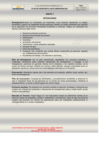 H y HE CONTRATISTAS GENERALES S.A.C PRAE
PLAN DE RESPUESTA ANTE EMERGENCIAS
Fecha: 01/02/2013
Página 19 de 22
DEPARTAMENTO DE SEGURIDAD SALUD OCUPACIONAL Y MEDIO AMBIENTE
WILBER RUIZ GUTIERREZ
JEFE SSOMA DE OBRA TOTTUS PACASMAYO
ANEXO 1
DEFINICIONES
Emergencia:Evento no controlado y/o imprevisto, cuyo impacto representa un peligro
inminente y grave a la integridad de las personas, bienes y/o medio ambiente que requiere
de la aplicación de acciones inmediatas tendientes a controlar, mitigar y/o neutralizar los
efectos adversos tales como:
Derrame productos químicos
Ruptura de las líneas de proceso
Explosiones
Incendios
Accidente vehiculares.
Terremotos u otros desastres naturales.
Escapes de gas.
Corte de suministros.
Cualquier otro incidente que pueda afectar seriamente al personal, equipos
y/o instalaciones del proyecto.
Accidentes de trabajo, con lesiones a personas.
Plan de Emergencia: Es un plan operacional, respaldado con recursos humanos y
materiales necesarios para controlar situaciones de emergencias y proteger a los
trabajadores, personas en general, bienes de la empresa y de nuestros clientes, de la
acción de dichos eventos. Deberá ser preciso y bien definido, siempre actualizado para su
aplicación oportuna y eficaz ante las eventualidades definidas en el Proyecto.
Evacuación: Abandono masivo del o los sectores y/o proyecto, edificio, local, recinto, etc.
Ante una emergencia.
Plan de evacuación: Conjunto de actividades y procedimientos tendientes a preservar la
vida e integridad física de las personas en el evento de verse amenazadas, mediante el
desplazamiento, a través y hasta lugares de menor riesgo.
Primeros Auxilios: Se entiende por primeros auxilios la atención inmediata y temporal que
reciben las víctimas de incidentes o situaciones de emergencias antes y hasta recibir ayuda
médica especializada.
Rescate en Terreno: Hacer llegar al o los lesionados desde los diferentes niveles de la
obra por medio de angarillas, camilla o cabestrillos y ambulancia, hacia la sala de primeros
auxilios del proyecto y/o oficina de operaciones para ser trasladado posteriormente si
correspondiera a un centro hospitalario.
 