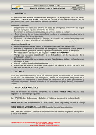H y HE CONTRATISTAS GENERALES S.A.C PRAE
PLAN DE RESPUESTA ANTE EMERGENCIAS
Fecha: 01/02/2013
Página 2 de 22
DEPARTAMENTO DE SEGURIDAD SALUD OCUPACIONAL Y MEDIO AMBIENTE
WILBER RUIZ GUTIERREZ
JEFE SSOMA DE OBRA TOTTUS PACASMAYO
1. OBJETIVOS
El objetivo de este Plan de respuesta ante emergencia, es entregar una pauta de trabajo
dela obra: TOTTUS PACASMAYO,la cual les permita actuar coordinadamente en los
procesos constructivos indicando las medidas de control.
Objetivos Generales
Proporcionar una respuesta efectiva en caso de emergencia incluyendo las etapas
previas al proyecto y puesta en marcha del mismo.
Contar con la señalización adecuada para un buen trabajo a realizar
Tener el control de los riesgos específicos mediante la señalización colectiva para la
realización de los tareas asignadas
Minimizar al máximo la filtración de agua al momento de realizar las excavaciones
sin exponer la salud y la vida de los trabajadores
Objetivos Específicos.
Minimizar las pérdidas con daño a la propiedad o lesiones a los trabajadores.
Prevenir y responder a situaciones de emergencia, especialmente donde exista la
potencialidad de generar un impacto significativo al ambiente o daño al trabajador.
Uso adecuado de los recursos del proyecto. TOTTUS PACASMAYO
Otorgar una adecuada capacitación a los trabajadores en la importancia de la
señalización colectiva
Realizar una adecuada comunicación durante las etapas de trabajo en los diferentes
niveles de la obra.
Cumplir con los requisitos legales vigentes.
Contar con los medios necesarios para traslado de heridos al centro de salud más
cercano en caso de accidente grave.
2. ALCANCE
Este plan aplicadirectamente a todas las personas que se encuentren en las instalaciones
de la obra al presentarse una emergencia, trátese de trabajadores integrantes de la
organización de emergencia o trabajadores sin asignación en el plan, proveedores y
visitantes en general. Alcanza asimismo a las entidades de apoyo externo, autoridades.
Visitas
3. LEGISLACIÓN APLICABLE
Para el desarrollo de nuestras actividades en la obra, TOTTUS PACASMAYO nos
regiremos al sistema legal siguiente:
Ley Nº 29783. Ley de Seguridad y Salud en el Trabajo y su respectiva reglamentación
DS Nº 005-2012-TR. Reglamento de la Ley N°29783, Ley de Seguridad y salud en el Trabajo
DS Nº 010-2009-VIVIENDA. Norma G.050 Seguridad durante la construcción.
RM.- 050 TR.- formatos básicos de implementación del sistema de gestión de seguridad
y salud en el trabajo
 