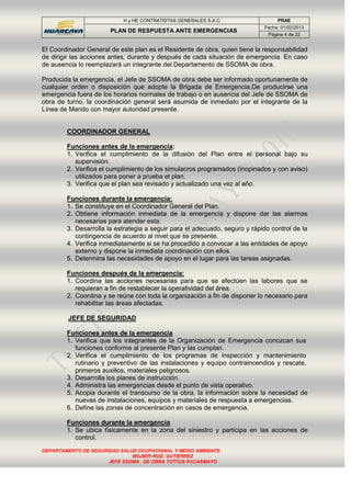 H y HE CONTRATISTAS GENERALES S.A.C PRAE
PLAN DE RESPUESTA ANTE EMERGENCIAS
Fecha: 01/02/2013
Página 4 de 22
DEPARTAMENTO DE SEGURIDAD SALUD OCUPACIONAL Y MEDIO AMBIENTE
WILBER RUIZ GUTIERREZ
JEFE SSOMA DE OBRA TOTTUS PACASMAYO
El Coordinador General de este plan es el Residente de obra, quien tiene la responsabilidad
de dirigir las acciones antes, durante y después de cada situación de emergencia. En caso
de ausencia lo reemplazará un integrante del Departamento de SSOMA de obra.
Producida la emergencia, el Jefe de SSOMA de obra debe ser informado oportunamente de
cualquier orden o disposición que adopte la Brigada de Emergencia.De producirse una
emergencia fuera de los horarios normales de trabajo o en ausencia del Jefe de SSOMA de
obra de turno, la coordinación general será asumida de inmediato por el integrante de la
Línea de Mando con mayor autoridad presente.
COORDINADOR GENERAL
Funciones antes de la emergencia:
1. Verifica el cumplimiento de la difusión del Plan entre el personal bajo su
supervisión.
2. Verifica el cumplimiento de los simulacros programados (inopinados y con aviso)
utilizados para poner a prueba el plan.
3. Verifica que el plan sea revisado y actualizado una vez al año.
Funciones durante la emergencia:
1. Se constituye en el Coordinador General del Plan.
2. Obtiene información inmediata de la emergencia y dispone dar las alarmas
necesarias para atender esta.
3. Desarrolla la estrategia a seguir para el adecuado, seguro y rápido control de la
contingencia de acuerdo al nivel que se presente.
4. Verifica inmediatamente si se ha procedido a convocar a las entidades de apoyo
externo y dispone la inmediata coordinación con ellos.
5. Determina las necesidades de apoyo en el lugar para las tareas asignadas.
Funciones después de la emergencia:
1. Coordina las acciones necesarias para que se efectúen las labores que se
requieran a fin de restablecer la operatividad del área.
2. Coordina y se reúne con toda la organización a fin de disponer lo necesario para
rehabilitar las áreas afectadas.
JEFE DE SEGURIDAD
Funciones antes de la emergencia
1. Verifica que los integrantes de la Organización de Emergencia conozcan sus
funciones conforme al presente Plan y las cumplan.
2. Verifica el cumplimiento de los programas de inspección y mantenimiento
rutinario y preventivo de las instalaciones y equipo contraincendios y rescate,
primeros auxilios, materiales peligrosos.
3. Desarrolla los planes de instrucción.
4. Administra las emergencias desde el punto de vista operativo.
5. Acopia durante el transcurso de la obra, la información sobre la necesidad de
nuevas de instalaciones, equipos y materiales de respuesta a emergencias.
6. Define las zonas de concentración en casos de emergencia.
Funciones durante la emergencia
1. Se ubica físicamente en la zona del siniestro y participa en las acciones de
control.
 