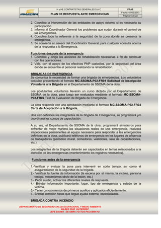 H y HE CONTRATISTAS GENERALES S.A.C PRAE
PLAN DE RESPUESTA ANTE EMERGENCIAS
Fecha: 01/02/2013
Página 5 de 22
DEPARTAMENTO DE SEGURIDAD SALUD OCUPACIONAL Y MEDIO AMBIENTE
WILBER RUIZ GUTIERREZ
JEFE SSOMA DE OBRA TOTTUS PACASMAYO
2. Coordina la intervención de las entidades de apoyo externo si es necesaria su
participación.
3. Informa al Coordinador General los problemas que surjan durante el control de
las emergencias.
4. Coordina todo lo referente a la seguridad de la zona donde se presenta la
emergencia.
5. Se convierte en asesor del Coordinador General, para cualquier consulta acerca
de la respuesta a la Emergencia.
Funciones después de la emergencia
1. Coordina y dirige las acciones de rehabilitación necesarias a fin de continuar
con las operaciones.
2. Vela, con el apoyo de los efectivos PNP custodios, por la seguridad del área
donde se encuentre el personal realizando la rehabilitación.
BRIGADAS DE EMERGENCIA
Se comunica la necesidad de formar una brigada de emergencias. Los voluntarios
postulan presentando el formato MC-SSOMA-P02-FR01 Solicitud de inscripción
Voluntaria a la Brigada en el Departamento de SSOMA de la obra.
Los postulantes voluntarios llevarán un curso dictado por el Departamento de
SSOMA de la obra, para luego ser evaluados mediante el formato MC-SSOMA-
P02-FR02 Test de Evaluación de Brigada de Emergencia.
La obra responde con una aprobación mediante el formato MC-SSOMA-P02-FR03
Carta de Aceptación a la Brigada.
Una vez definidos los integrantes de la Brigada de Emergencia, se programará y/o
coordinará los cursos de capacitación.
A su vez, el Departamento de SSOMA de la obra, programará simulacros para
enfrentar de mejor manera las situaciones reales de una emergencia, realizará
inspecciones permanentes al equipo necesario para responder a las emergencias
definidas en la obra, publicará teléfonos de emergencia en los lugares de afluencia
de trabajadores (periódico mural, comedores, vestidores, sala de capacitaciones,
etc.)
Los integrantes de la Brigada deberán ser capacitados en temas relacionados a la
atención de las emergencias (mantenimiento los registros necesarios).
Funciones antes de la emergencia
1.-Verificar y evaluar la zona para intervenir en corto tiempo, asi como el
aseguramiento de la seguridad de la brigada.
2.- Verificar la fuente de información (la escena por sí misma, la víctima, persona
testigo, mecanismos obvio de la lesión, etc.)
3.- Pedir auxilio, activar los diferentes niveles de respuesta.
4.- Brindar información importante, lugar, tipo de emergencia y estado de la
víctima.
5.- Tener conocimientos de primeros auxilios y aplicarlos eficientemente.
6.- Brindar atención hasta que llegue ayuda externa especializada.
BRIGADA CONTRA INCENDIO
 