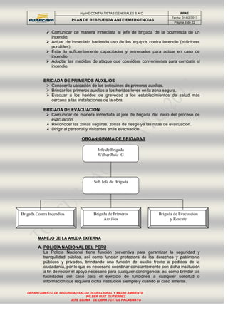 H y HE CONTRATISTAS GENERALES S.A.C PRAE
PLAN DE RESPUESTA ANTE EMERGENCIAS
Fecha: 01/02/2013
Página 6 de 22
DEPARTAMENTO DE SEGURIDAD SALUD OCUPACIONAL Y MEDIO AMBIENTE
WILBER RUIZ GUTIERREZ
JEFE SSOMA DE OBRA TOTTUS PACASMAYO
 Comunicar de manera inmediata al jefe de brigada de la ocurrencia de un
incendio.
 Actuar de inmediato haciendo uso de los equipos contra incendio (extintores
portátiles)
 Estar lo suficientemente capacitados y entrenados para actuar en caso de
incendio.
 Adoptar las medidas de ataque que considere convenientes para combatir el
incendio.
BRIGADA DE PRIMEROS AUXILIOS
 Conocer la ubicación de los botiquines de primeros auxilios.
 Brindar los primeros auxilios a los heridos leves en la zona segura.
 Evacuar a los heridos de gravedad a los establecimientos de salud más
cercana a las instalaciones de la obra.
BRIGADA DE EVACUACION
 Comunicar de manera inmediata al jefe de brigada del inicio del proceso de
evacuación.
 Reconocer las zonas seguras, zonas de riesgo ya las rutas de evacuación.
 Dirigir al personal y visitantes en la evacuación.
ORGANIGRAMA DE BRIGADAS
MANEJO DE LA AYUDA EXTERNA
A. POLICÍA NACIONAL DEL PERÚ
La Policía Nacional tiene función preventiva para garantizar la seguridad y
tranquilidad pública, así como función protectora de los derechos y patrimonio
públicos y privados, brindando una función de auxilio frente a pedidos de la
ciudadanía, por lo que es necesario coordinar constantemente con dicha institución
a fin de recibir el apoyo necesario para cualquier contingencia, así como brindar las
facilidades del caso para el ejercicio de funciones a cualquier solicitud o
información que requiera dicha institución siempre y cuando el caso amerite.
Jefe de Brigada
Wilber Ruiz G
Brigada Contra Incendios Brigada de Primeros
Auxilios
Brigada de Evacuación
y Rescate
Sub Jefe de Brigada
 