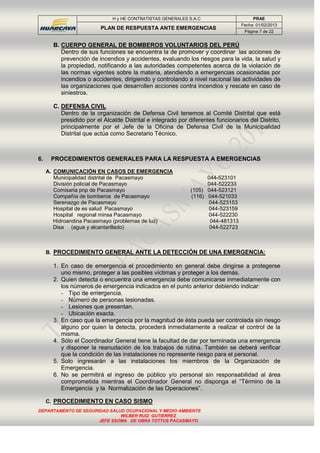 H y HE CONTRATISTAS GENERALES S.A.C PRAE
PLAN DE RESPUESTA ANTE EMERGENCIAS
Fecha: 01/02/2013
Página 7 de 22
DEPARTAMENTO DE SEGURIDAD SALUD OCUPACIONAL Y MEDIO AMBIENTE
WILBER RUIZ GUTIERREZ
JEFE SSOMA DE OBRA TOTTUS PACASMAYO
B. CUERPO GENERAL DE BOMBEROS VOLUNTARIOS DEL PERÚ
Dentro de sus funciones se encuentra la de promover y coordinar las acciones de
prevención de incendios y accidentes, evaluando los riesgos para la vida, la salud y
la propiedad, notificando a las autoridades competentes acerca de la violación de
las normas vigentes sobre la materia, atendiendo a emergencias ocasionadas por
incendios o accidentes, dirigiendo y controlando a nivel nacional las actividades de
las organizaciones que desarrollen acciones contra incendios y rescate en caso de
siniestros.
C. DEFENSA CIVIL
Dentro de la organización de Defensa Civil tenemos al Comité Distrital que está
presidido por el Alcalde Distrital e integrado por diferentes funcionarios del Distrito,
principalmente por el Jefe de la Oficina de Defensa Civil de la Municipalidad
Distrital que actúa como Secretario Técnico.
6. PROCEDIMIENTOS GENERALES PARA LA RESPUESTA A EMERGENCIAS
A. COMUNICACIÓN EN CASOS DE EMERGENCIA
Municipalidad distrital de Pacasmayo 044-523101
División policial de Pacasmayo 044-522233
Comisaria pnp de Pacasmayo (105) 044-523121
Compañía de bomberos de Pacasmayo (116) 044-521033
Serenazgo de Pacasmayo 044-523153
Hospital de es salud Pacasmayo 044-523159
Hospital regional minsa Pacasmayo 044-522230
Hidroandina Pacasmayo (problemas de luz) 044-481313
Disa (agua y alcantarillado) 044-522723
B. PROCEDIMIENTO GENERAL ANTE LA DETECCIÓN DE UNA EMERGENCIA:
1. En caso de emergencia el procedimiento en general debe dirigirse a protegerse
uno mismo, proteger a las posibles víctimas y proteger a los demás.
2. Quien detecta o encuentra una emergencia debe comunicarse inmediatamente con
los números de emergencia indicados en el punto anterior debiendo indicar:
- Tipo de emergencia.
- Número de personas lesionadas.
- Lesiones que presentan.
- Ubicación exacta.
3. En caso que la emergencia por la magnitud de ésta pueda ser controlada sin riesgo
alguno por quien la detecta, procederá inmediatamente a realizar el control de la
misma.
4. Sólo el Coordinador General tiene la facultad de dar por terminada una emergencia
y disponer la reanudación de los trabajos de rutina. También se deberá verificar
que la condición de las instalaciones no represente riesgo para el personal.
5. Solo ingresarán a las instalaciones los miembros de la Organización de
Emergencia.
6. No se permitirá el ingreso de público y/o personal sin responsabilidad al área
comprometida mientras el Coordinador General no disponga el “Término de la
Emergencia y la Normalización de las Operaciones”.
C. PROCEDIMIENTO EN CASO SISMO
 