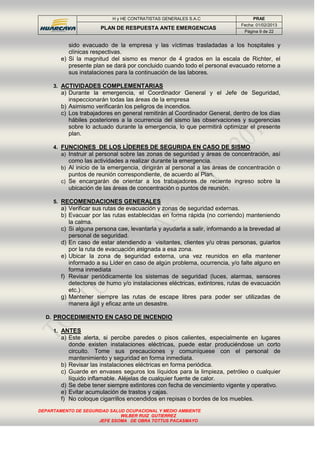 H y HE CONTRATISTAS GENERALES S.A.C PRAE
PLAN DE RESPUESTA ANTE EMERGENCIAS
Fecha: 01/02/2013
Página 9 de 22
DEPARTAMENTO DE SEGURIDAD SALUD OCUPACIONAL Y MEDIO AMBIENTE
WILBER RUIZ GUTIERREZ
JEFE SSOMA DE OBRA TOTTUS PACASMAYO
sido evacuado de la empresa y las víctimas trasladadas a los hospitales y
clínicas respectivas.
e) Si la magnitud del sismo es menor de 4 grados en la escala de Richter, el
presente plan se dará por concluido cuando todo el personal evacuado retorne a
sus instalaciones para la continuación de las labores.
3. ACTIVIDADES COMPLEMENTARIAS
a) Durante la emergencia, el Coordinador General y el Jefe de Seguridad,
inspeccionarán todas las áreas de la empresa
b) Asimismo verificarán los peligros de incendios.
c) Los trabajadores en general remitirán al Coordinador General, dentro de los días
hábiles posteriores a la ocurrencia del sismo las observaciones y sugerencias
sobre lo actuado durante la emergencia, lo que permitirá optimizar el presente
plan.
4. FUNCIONES DE LOS LÍDERES DE SEGURIDA EN CASO DE SISMO
a) Instruir al personal sobre las zonas de seguridad y áreas de concentración, así
como las actividades a realizar durante la emergencia.
b) Al inicio de la emergencia, dirigirán al personal a las áreas de concentración o
puntos de reunión correspondiente, de acuerdo al Plan.
c) Se encargarán de orientar a los trabajadores de reciente ingreso sobre la
ubicación de las áreas de concentración o puntos de reunión.
5. RECOMENDACIONES GENERALES
a) Verificar sus rutas de evacuación y zonas de seguridad externas.
b) Evacuar por las rutas establecidas en forma rápida (no corriendo) manteniendo
la calma.
c) Si alguna persona cae, levantarla y ayudarla a salir, informando a la brevedad al
personal de seguridad.
d) En caso de estar atendiendo a visitantes, clientes y/u otras personas, guiarlos
por la ruta de evacuación asignada a esa zona.
e) Ubicar la zona de seguridad externa, una vez reunidos en ella mantener
informado a su Líder en caso de algún problema, ocurrencia, y/o falte alguno en
forma inmediata
f) Revisar periódicamente los sistemas de seguridad (luces, alarmas, sensores
detectores de humo y/o instalaciones eléctricas, extintores, rutas de evacuación
etc.)
g) Mantener siempre las rutas de escape libres para poder ser utilizadas de
manera ágil y eficaz ante un desastre.
D. PROCEDIMIENTO EN CASO DE INCENDIO
1. ANTES
a) Este alerta, si percibe paredes o pisos calientes, especialmente en lugares
donde existen instalaciones eléctricas, puede estar produciéndose un corto
circuito. Tome sus precauciones y comuníquese con el personal de
mantenimiento y seguridad en forma inmediata.
b) Revisar las instalaciones eléctricas en forma periódica.
c) Guarde en envases seguros los líquidos para la limpieza, petróleo o cualquier
líquido inflamable. Aléjelas de cualquier fuente de calor.
d) Se debe tener siempre extintores con fecha de vencimiento vigente y operativo.
e) Evitar acumulación de trastos y cajas.
f) No coloque cigarrillos encendidos en repisas o bordes de los muebles.
 